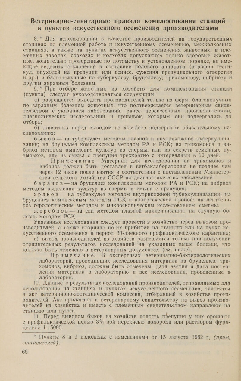 Ветеринарно-санитарные правила комплектования станций и пунктов искусственного осеменения производителями 8.* Для использования в качестве производителей на государственных станциях по племенной работе и искусственному осеменению, межколхозных станциях, а также на пунктах искусственного осеменения животных, в пле- менных заводах, совхозах и колхозах допускаются только здоровые живот- ные, желательно проверенные по потомству в установленном порядке, не име- ющие видимых отклонений в состоянии полового аппарата (атрофии тести- кул, опухолей на препуции или пенисе, сужения препуциального отверстия и др.) и благополучные по туберкулезу, бруцеллезу, трихомонозу, вибриозу и другим заразным болезням. 9.* При отборе животных из хозяйств для комплектования станции (пункта) следует руководствоваться следующим: а) разрешается выводить производителей только из ферм, благополучных по заразным болезням животных, что подтверждается ветеринарным свиде- тельством с указанием заболеваний, ранее перенесенных производителями, диагностических исследований и прививок, которым они подвергались до отбора; 6) животных перед выводом из хозяйств подвергают обязательному ис- следованию: быков — на туберкулез методом глазной и внутрикожной туберкулини- зации; на бруцеллез комплексным методом РА и РСК; на трихомоноз и ви- бриоз методом выделения культур из спермы, или из секрета семенных пу- зырьков, или из смыва с препуция трехкратно с интервалами в 10 дней. Примечание. Материал для исследования на трихомоноз и вибриоз должен быть доставлен в ветбаклабораторию не позднее чем через 12 часов после взятия в соответствии с наставлениями Министер- ства сельского хозяйства СССР по диагностике этих заболеваний; баранов — на бруцеллез комплексным методом РА и РСК; на вибриоз методом выделения культур из спермы и смыва с препуция; хряков — на туберкулез методом внутрикожной туберкулинизации; на бруцеллез комплексным методом РСК и аллергической пробой; на лептоспи- роз серологическим методом и микроскопическим исследованием смегмы. жеребцов — на сап методом глазной маллеинизации; на случную бо- лезнь методом РСК. Указанные исследования следует провести в хозяйстве перед вывозом про- изводителей, а также вторично по их прибытии на станцию или на пункт ис- кусственного осеменения в период 30-дневного профилактического карантина; в) вывод производителей из хозяйств разрешается только при получении отрицательных результатов исследований на указанные выше болезни, что должно быть отмечено в ветеринарных документах (см. ниже). Примечание. В экспертизах ветеринарно-бактериологических’ лабораторий, проводивших исследования материала на бруцеллез, три- хомоноз, вибриоз, должны быть отмечены: дата взятия и дата поступ- ления материала в лабораторию и все исследования, проведенные в лаборатории. 10. Данные о результатах исследований производителей, отправляемых для использования на станциях и пунктах искусственного осеменения, заносятся в акт ветеринарно-зоотехнической комиссии, отбиравшей в хозяйстве произ- водителей. Акт прилагают к ветеринарному свидетельству на вывоз произво- дителей из хозяйства и вместе с племенным свидетельством направляют на станцию или пункт. : 11. Перед выводом быков из хозяйств полость препуция у них орошают с профилактической целью 3%-ной перекисью водорода или раствором фура- цилина 1: 5000. * Пункты 8 и 9 изложены с изменениями от 15 августа 1962 г. (прим. составителей). 