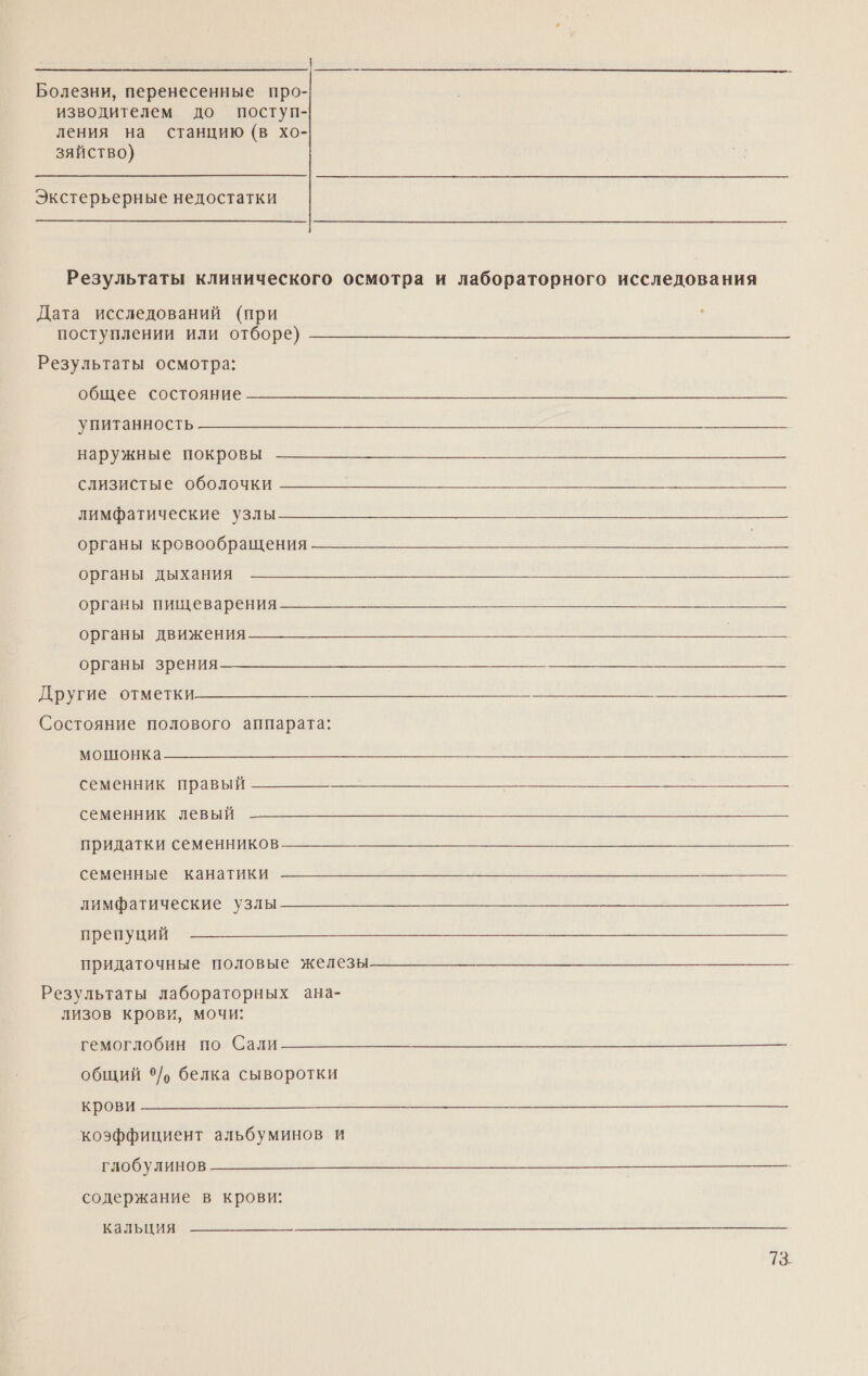 Болезни, перенесенные про- изводителем до поступ- ления на станцию (в хо- зяйство) Экстерьерные недостатки Результаты клинического осмотра и лабораторного исследования Дата исследований (при - поступлении или отборе) Результаты осмотра: общее состояние упитанность наружные покровы слизистые оболочки лимфатические узлы органы кровообращения органы дыхания органы пищеварения органы движения органы зрения Другие отметки Состояние полового аппарата: а семенник правый семенник левый придатки семенников семенные канатики  лимфатические узлы  препуций придаточные половые железы Результаты лабораторных ана- лизов крови, мочи: Вело от ба общий ‘°/, белка сыворотки крови  коэффициент альбуминов и  глобулинов содержание в крови: кальция 