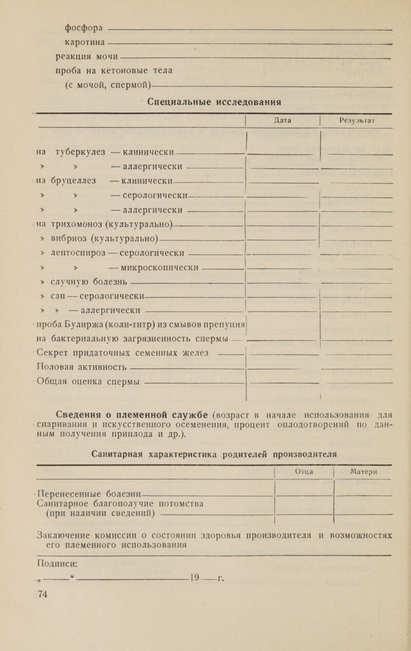 ‘фосфора КОТА ВЕ т Е РОЗИ МО проба на кетоновые тела (с мочой, спермой)  ‘Специальные исследования  | Дата Результат  на туберкулез — клинически — &gt; &gt; =—=алаергически к на бруцеллез — клинически но &gt; &gt; — серологически ‚на трихомоноз (культурально) &gt; вибриоз (культурально) » лептоспироз — серологически Е Е &gt; &gt; — микроскопически » случную болезнь &gt; &gt; — аллергически = » сап — серологически  » ›» — аллергически ‚ проба Булиржа (коли-титр) из смывов препуция  на бактериальную загрязненность спермы — о Секрет придаточных семенных желез И Е а АМИ Половая активность  а О | Сведения о племенной службе (возраст в начале использования для ‚ спаривания и искусственного осеменения, процент оплодотворений по дан- ным получения приплода и др.). Санитарная характеристика родителей производителя  | Отца Матери -Перенесенные болезни Санитарное благополучие потомства (при наличии сведений) Заключение комиссии о состоянии здоровья производителя и возможностях его племенного использования  Подписи: ты оо ениа оо в И,