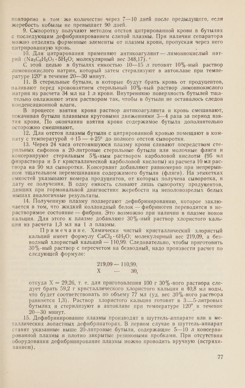 повторено в том же количестве через 7—10 дней после предыдущего, если жеребость кобылы не превышает 90 дней. 9. Сыворотку получают методом отстоя цитрированной крови в бутылях с последующим дефибринированием слитой плазмы. При наличии сепаратора можно отделять форменные элементы от плазмы крови, пропуская через него цитрированную кровь. 10. Для цитрирования применяют антикоагулянт — лимоннокислый нат- рий (МазСьН5От .5Н2О; молекулярный вес 348,17). * С этой целью в бутылях емкостью 10—15 л готовят 10%-ный раствор лимоннокислого натрия, который затем стерилизуют в автоклаве при темпе- ратуре 120° в течение 20—30 минут. |1. В стерильные бутыли, в которые будут брать кровь от продуцентов, наливают перед крововзятием стерильный 10%-ный раствор лимоннокислого натрия из расчета 34 мл на |1 л крови. Внутреннюю поверхность бутылей тща- тельно овлажняют этим раствором так, чтобы в бутыли не оставалось следов конденсационной влаги, В процессе взятия крови раствор антикоагулянта и кровь смешивают, покачивая бутыли плавными круговыми движениями 3—4 раза за период взя- тия крови. По окончании взятия крови содержимое бутыли дополнительно осторожно смешивают. 12. Для отстоя плазмы бутыли с цитрированной кровью помещают в ком- нату с температурой +15 — + 25° до полного отстоя сыворотки. 13. Через 24 часа отстоявшуюся плазму крови сливают посредством сте- рильных сифонов в 20-литровые стерильные бутыли или молочные фляги и консервируют стерильным 5\%-ным раствором карболовой кислоты (95 мл физраствора и 5 г кристаллической карболовой кислоты) из расчета 10 мл рас- твора на 90 мл сыворотки. Консервант добавляют равномерно при непрерыв- ном тщательном перемешивании содержимого бутыли (фляги). На этикетках емкостей указывают номера продуцентов, от которых получена сыворотка, и дату ее получения. В одну емкость сливают лишь сыворотку продуцентов, давших при гормональной диагностике жеребости на неполовозрелых белых мышах аналогичные результаты. 14. Полученную плазму подвергают дефибринированию, которое заклю- чается в том, что жидкий коллоидный белок — фибриноген переводится в не- растворимое состояние — фибрин. Это возможно при наличии в плазме ионов кальция. Для этого к плазме добавляют 304ф-ный раствор хлористого каль- ция из расчета 1,3 мл на | л плазмы. Примечание. Химически чистый кристаллический хлористый кальций имеет формулу СаСЁ . 6Н›О; молекулярный вес 219,09, а без- водный хлористый кальций — 110,99. Следовательно, чтобы приготовить 304%-ный раствор с пересчетом на безводный, надо произвести расчет по следующей формуле: 219,09 — 110,99, ЯРУ. откуда Х = 29,26, т. е. для приготовления 100 г 30%-ного раствора сле- дует брать 59,2 г кристаллического хлористого кальция и 40,8 мл воды, что будет соответствовать по объему 77 мл (уд. вес 30%-ного раствора равняется 1,3). Раствор хлористого кальция готовят в 3—5-литровых бутылях и стерилизуют в автоклаве при температуре 1207 в течение 20—30 минут. 15. Дефибринирование плазмы производят в шуттель-аппарате или в ме- таллических лопастных дефибринаторах. В первом случае в шуттель-аппарат ставят указанные выше 20-литровые бутыли, содержащие 5—10 л консерви- рованной плазмы и плотно закрытые резиновыми пробками. При отсутствии оборудования дефибринирование плазмы можно проводить вручную (встряхи- ванием).
