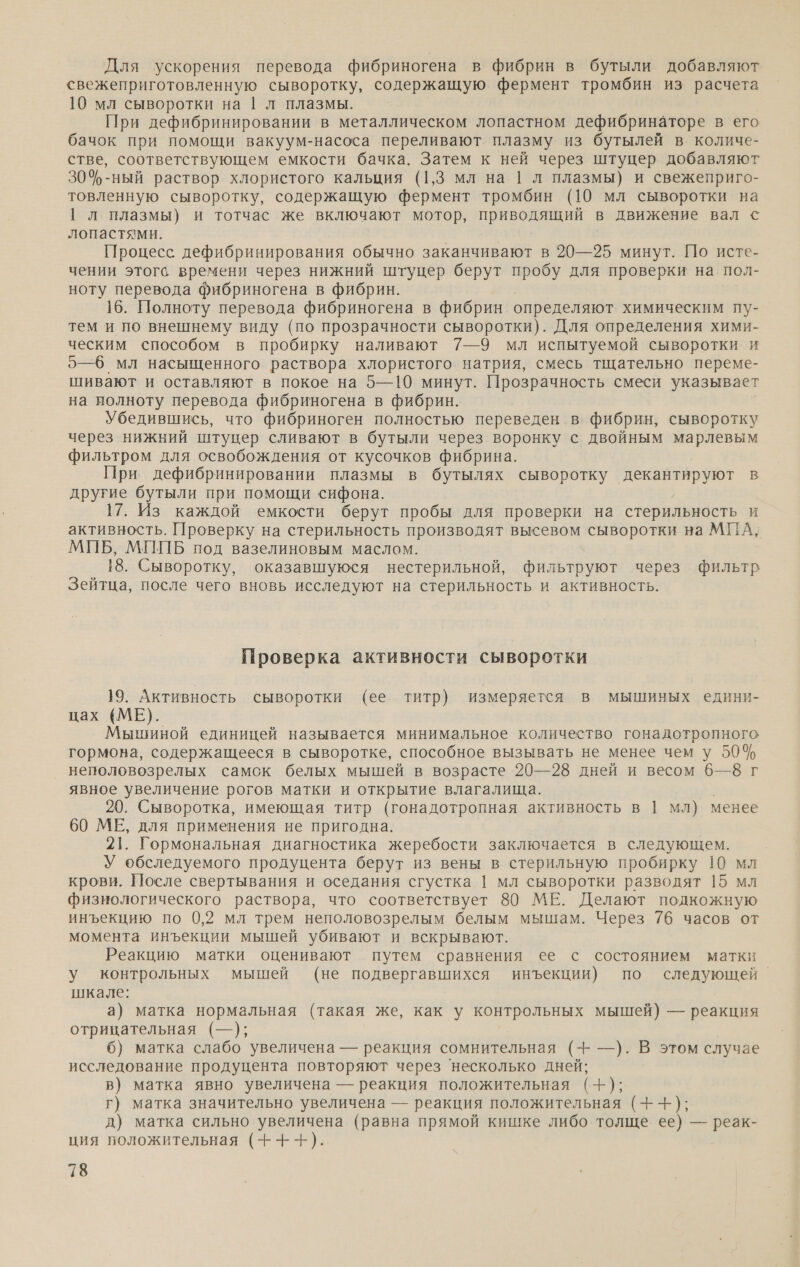 Для ускорения перевода фибриногена в фибрин в бутыли добавляют свежеприготовленную сыворотку, содержащую фермент тромбин из расчета 10 мл сыворотки на | л плазмы. При дефибринировании в металлическом лопастном дефибринаторе в его бачок при помощи вакуум-насоса переливают плазму из бутылей в количе- стве, соответствующем емкости бачка. Затем к ней через штуцер добавляют 304-ный раствор хлористого кальция (1,3 мл на | л плазмы) и свежеприго- товленную сыворотку, содержащую фермент тромбин (10 мл сыворотки на | л плазмы) и тотчас же включают мотор, приводящий в движение вал с лопастями. Процесс дефибринирования обычно заканчивают в 20—25 минут. По исте- чении этого времени через нижний штуцер берут пробу для проверки на пол- ноту перевода фибриногена в фибрин. 16. Полноту перевода фибриногена в фибрин определяют химическим пу- тем и но внешнему виду (по прозрачности сыворотки). Для определения хими- ческим способом в пробирку наливают 7—9 мл испытуемой сыворотки и 5—6 мл насыщенного раствора хлористого натрия, смесь тщательно переме- шивают и оставляют в покое на 5—10 минут. Прозрачность смеси указывает на полноту перевода фибриногена в фибрин. Убедившись, что фибриноген полностью переведен в фибрин, сыворотку через нижний штуцер сливают в бутыли через воронку с двойным марлевым фильтром для освобождения от кусочков фибрина. При дефибринировании плазмы в бутылях сыворотку декантируют в другие бутыли при помощи сифона. 17. Из каждой емкости берут пробы для проверки на стерильность И активность. Проверку на стерильность производят высевом сыворотки на МПА, МПБ, МППБ под вазелиновым маслом. 18. Сыворотку, оказавшуюся нестерильной, фильтруют через фильтр Зейтца, после чего вновь исследуют на стерильность и активность. Проверка активности сыворотки 19. Активность сыворотки (ее титр) измеряется в мышиных едини- цах (МЕ). Мышиной единицей называется минимальное количество гонадотропного гормона, содержащееся в сыворотке, способное вызывать не менее чем у 50% неполовозрелых самок белых мышей в возрасте 20—28 дней и весом 6—8 г явное увеличение рогов матки и открытие влагалища. 20. Сыворотка, имеющая титр (гонадотропная активность в | мл) менее 60 МЕ, для применения не пригодна. 21. Гормональная диагностика жеребости заключается в следующем. У обследуемого продуцента берут из вены в стерильную пробирку 10 мл крови. После свертывания и оседания сгустка | мл сыворотки разводят 15 мл физиологического раствора, что соответствует 80 МЕ. Делают подкожную инъекцию по 0,2 мл трем неполовозрелым белым мышам. Через 76 часов от момента инъекции мышей убивают и вскрывают. Реакцию матки оценивают путем сравнения ее с состоянием матки у контрольных мышей (не подвергавшихся инъекции) по следующей шкале: а) матка нормальная (такая же, как у контрольных мышей) — реакция отрицательная (—); 6) матка слабо увеличена — реакция сомнительная (- —). В этом случае исследование продуцента повторяют через ‘несколько дней; в) матка явно увеличена — реакция положительная (+); г) матка значительно увеличена — реакция положительная (++); д) матка сильно увеличена (равна прямой кишке либо толще ее) — реак- ция положительная (+-+-).