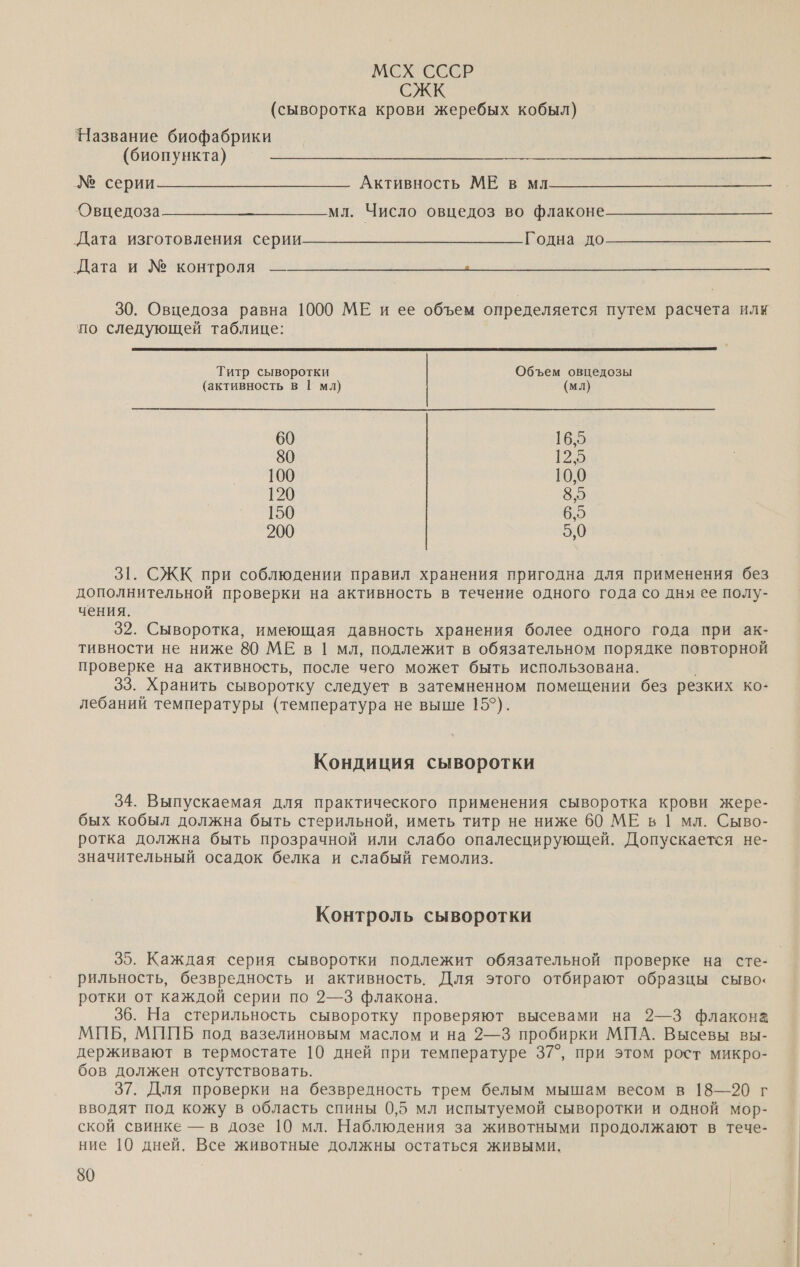 МСХ СССР СЖК (сыворотка крови жеребых кобыл) Название биофабрики (биопункта) 2 серии - о Аавнось МВ м Овцедоза_— — мл. Число овцедоз во флаконе Дата изготовления серии. поно  „Дата и № контроля — 30. Овцедоза равна 1000 МЕ и ее объем определяется путем расчета илк по следующей таблице:  Титр сыворотки Объем овцедозы (активность в | мл) | (мл) 60 16,5 80 12,5 100 10,0 120 8,5 150 6,5 200 5,0 31. СЖК при соблюдении правил хранения пригодна для применения без дополнительной проверки на активность в течение одного года со дня ее полу- чения. 32. Сыворотка, имеющая давность хранения более одного года при ак- тивности не ниже 80 МЕ в | мл, подлежит в обязательном порядке повторной проверке на активность, после чего может быть использована. | 33. Хранить сыворотку следует в затемненном помещении без резких ко- лебаний температуры (температура не выше 15°). Кондиция сыворотки 34. Выпускаемая для практического применения сыворотка крови жере- бых кобыл должна быть стерильной, иметь титр не ниже 60 МЕ в | мл. Сыво- ротка должна быть прозрачной или слабо опалесцирующей. Допускается не- значительный осадок белка и слабый гемолиз. Контроль сыворотки 35. Каждая серия сыворотки подлежит обязательной проверке на сте- рильность, безвредность и активность. Для этого отбирают образцы сыво‹ ротки от каждой серии по 2—3 флакона. 36. На стерильность сыворотку проверяют высевами на 2—3 флакона МИБ, МИПБ под вазелиновым маслом и на 2—3 пробирки МПА. Высевы вы- держивают в термостате 10 дней при температуре 37°, при этом рост микро- бов должен отсутствовать. 37. Для проверки на безвредность трем белым мышам весом в 18—20 г вводят под кожу в область спины 0,5 мл испытуемой сыворотки и одной мор- ской свинке — в дозе 10 мл. Наблюдения за животными продолжают в тече- ние 10 дней. Все животные должны остаться живыми. 