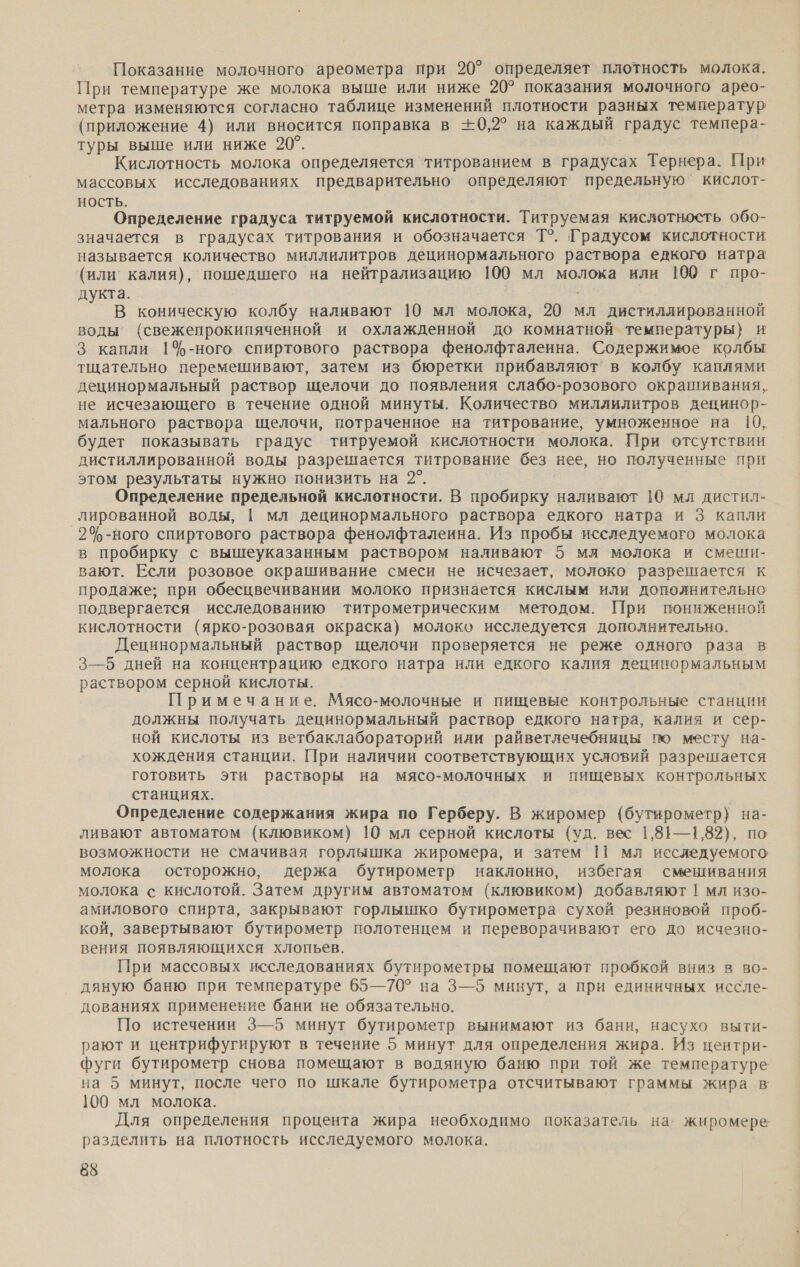 Показание молочного ареометра при 20°’ определяет плотность молока. При температуре же молока выше или ниже 20° показания молочного арео- метра изменяются согласно таблице изменений плотности разных температур (приложение 4) или вносится поправка в +0,2° на каждый градус темпера- туры выше или ниже 20°. Кислотность молока определяется титрованием в градусах Тернера. При массовых исследованиях предварительно определяют предельную’ кислот- НОСТЬ. Определение градуса титруемой кислотности. Титруемая кислотность обо- значается в градусах титрования и обозначается Т°. Градусом кислотности называется количество миллилитров децинормального раствора едкого натра (или калия), пошедшего на нейтрализацию 100 мл молока или 100 г про- дукта. В коническую колбу наливают 10 мл молока, 20 мл дистиллированной воды (свежепрокипяченной и охлажденной до комнатной температуры} и 3 капли 1%-ного спиртового раствора фенолфталеина. Содержимое колбы тщательно перемешивают, затем из бюретки прибавляют’ в колбу каплями децинормальный раствор щелочи до появления слабо-розового окрашивания, не исчезающего в течение одной минуты. Количество миллилитров децинор- мального раствора щелочи, потраченное на титрование, умноженное на 10, будет показывать градус титруемой кислотности молока. При отсутствии дистиллированной воды разрешается титрование без нее, но полученные при этом результаты нужно понизить на 2°. Определение предельной кислотности. В пробирку наливают 19 мл дистил- лированной воды, | мл децинормального раствора едкого натра и 3 капли 2%-ного спиртового раствора фенолфталеина. Из пробы исследуемого молока в пробирку с вышеуказанным раствором наливают 5 мл молока и смеши- вают. Если розовое окрашивание смеси не исчезает, молоко разрешается к продаже; при обесцвечивании молоко признается кислым или дополнительно подвергается исследованию титрометрическим методом. При пониженной кислотности (ярко-розовая окраска) молоко исследуется дополнительно. Децинормальный раствор щелочи проверяется не реже одного раза в: 3—5 дней на концентрацию едкого натра или едкого калия децинормальным раствором серной кислоты. Примечание. Мясо-молочные и пищевые контрольные станции должны получать децинормальный раствор едкого натра, калия и сер- ной кислоты из ветбаклабораторий или райветлечебницы по месту на- хождения станции. При наличии соответствующих усяовий разрешается готовить эти растворы на мясо-молочных и пищевых контрольных станциях. Определение содержания жира по Герберу. В жиромер (бутирометр) на- ливают автоматом (клювиком) 10 мл серной кислоты (уд. вес 1,81—1,82), по возможности не смачивая горлышка жиромера, и затем 11 мл исследуемого молока осторожно, держа бутирометр наклонно, избегая смешивания молока с кислотой. Затем другим автоматом (клювиком) добавляют | мл изо- амилового спирта, закрывают горлышко бутирометра сухой резиновой проб- кой, завертывают бутирометр полотенцем и переворачивают его до исчезно- вения появляющихся хлопьев. При массовых исследованиях бутирометры помещают пробкой вниз в во- дяную баню при температуре 65—70° на 3—5 минут, а при единичных иссле- дованиях применение бани не обязательно. По истечении 3—5 минут бутирометр вынимают из бани, насухо выти- рают и центрифугируют в течение 5 минут для определения жира. Из центри- фуги бутирометр снова помещают в водяную баню при той же температуре на 5 минут, после чего по шкале бутирометра отсчитывают граммы жира в 100 мл молока. Для определения процента жира необходимо показатель на. жиромере разделить на плотность исследуемого молока.