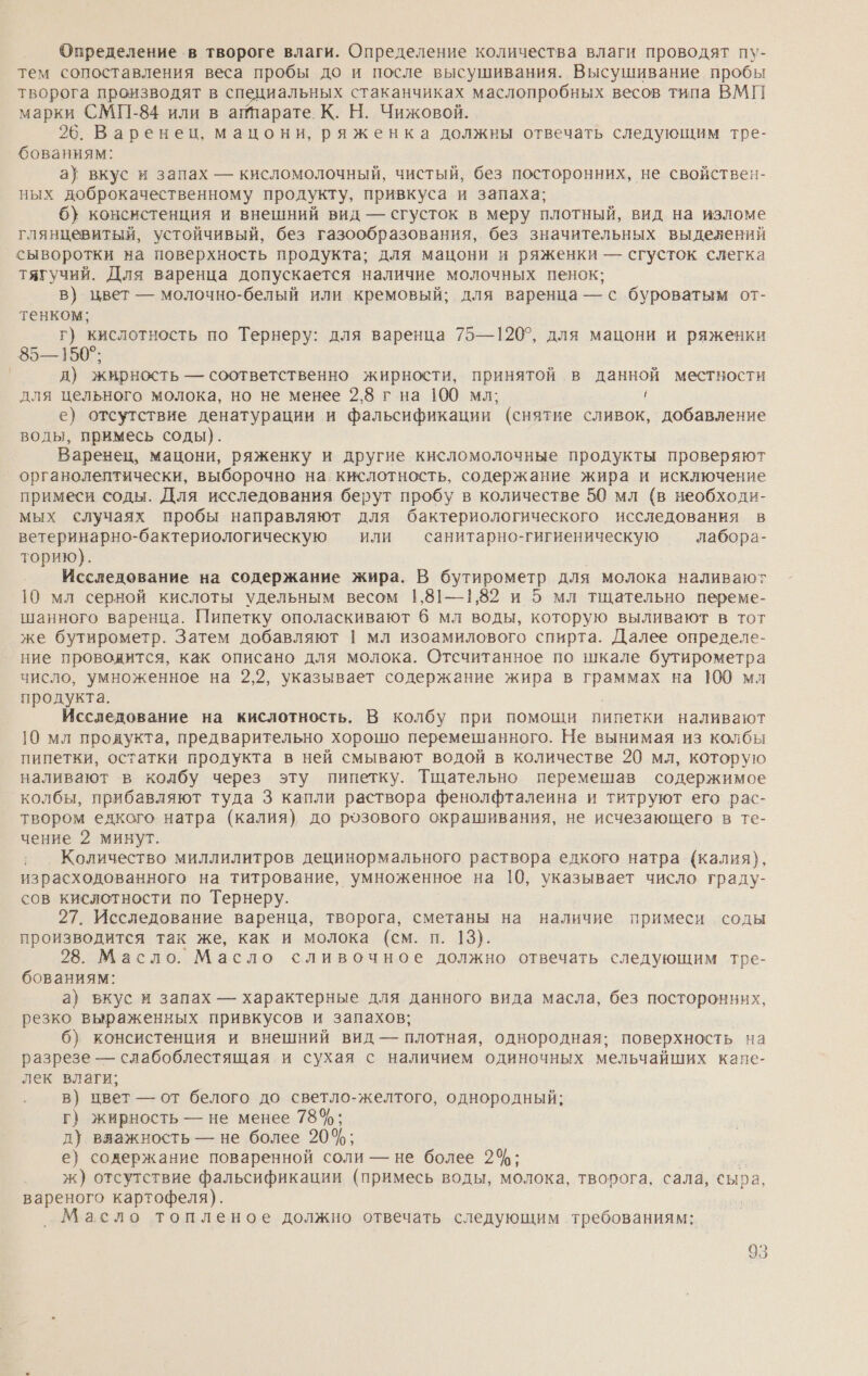 Определение в твороге влаги. Определение количества влаги проводят пу- тем сопоставления веса пробы до и после высушивания. Высушивание пробы творога производят в специальных стаканчиках маслопробных весов типа ВМП марки СМП-84 или в аптарате. К. Н. Чижовой. 26. Варенец, мацони, ряженка должны отвечать следующим тре- бованиям: а} вкус и запах — кисломолочный, чистый, без посторонних, не свойствен- ных доброкачественному продукту, привкуса и запаха; 6} консистенция и внешний вид — сгусток в меру плотный, вид на изломе глянцевитый, устойчивый, без газообразования, без значительных выделений сыворотки на поверхность продукта; для мацони и ряженки — сгусток слегка тягучий. Для варенца допускается наличие молочных пенок; в) цвет — молочно-белый или кремовый; для варенца — с буроватым от- тенком; г} кислотность по Тернеру: для варенца 75—120°, для мацони и ряженки 85—150°; | д) жирность — соответственно жирности, принятой в данной местности для цельного молока, но не менее 2,8 г на 100 мл; р е) отсутствие денатурации и фальсификации (снятие сливок, добавление воды, примесь соды). Варенец, мацони, ряженку и другие кисломолочные продукты проверяют органолептически, выборочно на. кислотность, содержание жира и исключение примеси соды. Для исследования берут пробу в количестве 50 мл (в необходи- мых случаях пробы направляют для бактериологического исследования в ветеринарно-бактериологическую или — санитарно-гигиеническую лабора- торию). Исследование на содержание жира. В бутирометр для молока наливают 10 мл серной кислоты удельным весом 1,81—1,82 и 5 мл тщательно переме- шанного варенца. Пипетку ополаскивают 6 мл воды, которую выливают в тот же бутирометр. Затем добавляют 1 мл изоамилового спирта. Далее определе- ние проводится, как описано для молока. Отечитанное по шкале бутирометра число, умноженное на 2,2, указывает содержание жира в а на 100 мл продукта. Исследование на кислотность. В колбу при помощи пипетки наливают 10 мл продукта, предварительно хороню перемешанного. Не вынимая из колбы пипетки, остатки продукта в ней смывают водой в количестве 20 мл, которую наливают в колбу через эту пипетку. Тщательно перемешав содержимое колбы, прибавляют туда 3 капли раствора фенолфталеина и титруют его’ рас- твором едкого натра (калия) до розового окрашивания, не исчезающего в те- чение 2 минут. Количество миллилитров децинормального раствора едкого натра (калия), израсходованного на титрование, умноженное на 10, указывает число граду- сов кислотности по Тернеру. 27. Исследование варенца, творога, сметаны на наличие примеси соды производится так же, как и молока (см. п. 13}. 28. Масло. Масло сливочное должно отвечать следующим тре- бованиям: а) вкус и запах — характерные для данного вида масла, без посторонних, резко выраженных привкусов и запахов; 6) консистенция и внешний вид — плотная, однородная; поверхность на разрезе — слабоблестящая. и сухая с наличием одиночных мельчайших кане- лек влаги; в) цвет — от белого до светло-желтого, однородный; г) жирность — не менее 78%; д) вяажность — не более 20%; е) содержание поваренной соли — не более 2%; ж) отсутствие фальсификации (примесь воды, молока, творога, сала, сыра, вареного картофеля). Масло топленое должно отвечать следующим требованиям: