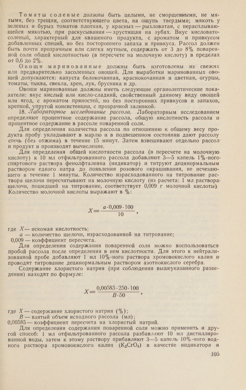 Томаты соленые должны быть целыми, не сморщенными, не мя- тыми, без трещин, соответствующего цвета, на ощупь твердыми; мякоть у зеленых и бурых томатов плотная, у красных — рыхловатая, с нерасплываю- щейся мякотью, при раскусывании — хрустящая на зубах. Вкус кисловато- соленый, характерный для квашеного продукта, с ароматом и привкусом добавленных специй, но без постороннего запаха и привкуса. Рассол должен быть почти прозрачным или слегка мутным, содержать от 3 до 8% поварен- ной соли общей кислотностью (в пересчете на молочную кислоту) в пределах от 0,6 до 2%. Овощи маринованные должны быть изготовлены из свежих или предварительно засоленных овощей. Для выработки маринованных ово- щей допускаются: капуста белокочанная, краснокочанная и цветная, огурцы; томаты, тыква, свекла, хрен, лук, брусника и др. Овощи маринованные должны иметь следующие органолептические пока- затели: вкус кислый или кисло-сладкий, свойственный данному виду овощей. или ягод, с ароматом пряностей, но без посторонних првкуСов и запахов,. крепкой, упругой консистенции, с прозрачной заливкой. 18. Лабораторное исследование рассола. Лабораторным исследованием определяют процентное содержание рассола, общую кислотность рассола и. процентное содержание в рассоле поваренной соли. Для определения количества рассола по отношению к общему весу про- дукта пробу укладывают в марлю и в подвешенном состоянии дают рассолу стечь (без отжима) в течение 15 минут. Затем взвешивают отдельно рассол’ и продукт и производят вычисление. Для определения общей кислотности рассола (в пересчете на молочную- кислоту) к 10 мл отфильтрованного рассола добавляют 3—5 капель 14%-ного» спиртового раствора фенолфталеина (индикатор) и титруют децинормальным раствором едкого натра до появления розового окрашивания, не исчезаю- щего в течение | минуты. Количество израсходованного на титрование рас- твора щелочи пересчитывают на молочную кислоту (из расчета: | мл раствора! щелочи, пошедшей на титрование, соответствует 0,009 г молочной кислоты). Количество молочной кислоты выражают в %: а-0,009.100 ое и”, где Хр— искомая кислотность; а — количество щелочи, израсходованной на титрование; 0,009 — коэффициент пересчета. Для определения содержания поваренной соли можно воспользоваться пробой рассола после определения в нем кислотности. Для этого к нейтрали- зованной пробе добавляют 1 мл 10%-ного раствора хромовокислого калия и’ проводят титрование децинормальным раствором азотнокислого серебра. Содержание хлористого натрия (при соблюдении вышеуказанного разве- дения) находят по формуле: х_— 0.00585 .250-100 т В.50 где Х — содержание хлористого натрия (%); В — взятый объем исходного рассола (мл); 0,00585 — коэффициент пересчета на хлористый натрий. Для определения содержания поваренной соли можно применить и дру- гой способ: | мл отфильтрованного рассола разбавляют 10 мл дистиллиро- ванной воды, затем к этому раствору прибавляют 3—5 капель 10% -ного вод- ного раствора хромовокислого калия (К&gt;СгО.) в качестве индикатора и