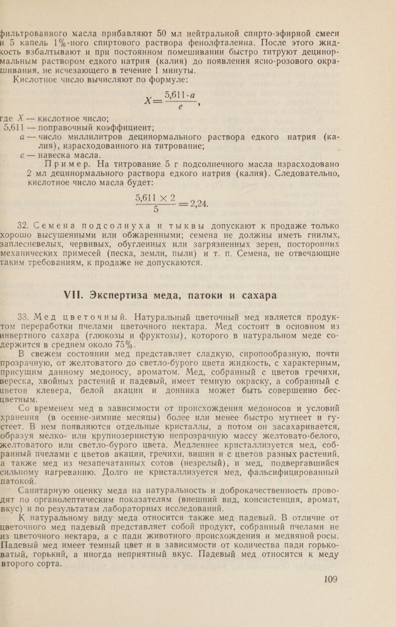 й рильтрованного масла прибавляют 50 мл нейтральной спирто-эфирной смеси и о капель 1%-ного спиртового раствора фенолфталеина. После этого жид- кость взбалтывают и при постоянном помешивании быстро титруют децинор- мальным раствором едкого натрия (калия) до появления ясно-розового окрза- шивания, не исчезающего в течение | минуты. Кислотное число вычисляют по формуле: 5,611:а Х= = БД где Х — кислотное число; 9,611 — поправочный коэффициент; а — число миллилитров децинормального раствора едкого натрия (ка- лия), израсходованного на титрование; е — навеска масла. Пример. На титрование 5 г подсолнечного масла израсходовано 2 мл децинормального раствора едкого натрия (калия). Следовательно, кислотное число масла будет: Ека тв ==2,24. 32. Семена подсолнуха и тыквы допускают к продаже только хорошо высушенными или обжаренными; семена не должны иметь гнилых, заплесневелых, червивых, обугленных или загрязненных зерен, посторонних механических примесей (песка, земли, пыли) и т. п. Семена, не отвечающие таким требованиям, к продаже не допускаются. УП. Экспертиза меда, патоки и сахара 33. Мед цветочный. Натуральный цветочный мед является продук- том переработки пчелами цветочного нектара. Мед состоит в основном из инвертного сахара (глюкозы и фруктозы), которого в натуральном меде со- держится в среднем около 75%. В свежем состоянии мед представляет сладкую, сиропообразную, почти прозрачную, от желтоватого до светло-бурого цвета жидкость, с характерным, присущим данному медоносу, ароматом. Мед, собранный с цветов гречихи, вереска, хвойных растений и падевый, имеет темную окраску, а собранный с цветов клевера, белой акации и донника может быть совершенно бес- цветным. | Со временем мед в зависимости от происхождения медоносов и условий хранения (в осенне-зимние месяцы) более или менее быстро мутнеет и гу- стеет. В нем появляются отдельные кристаллы, а потом он засахаривается, образуя мелко- или крупнозернистую непрозрачную массу желтовато-белого, желтоватого или светло-бурого цвета. Медленнее кристаллизуется мед, соб- ранный пчелами с цветов акации, гречихи, вишни и с цветов разных растений, а также мед из незапечатанных сотов (незрелый), и мед, подвергавшийся сильному нагреванию. Долго не ‘кристаллизуется мед, фальсифицированный патокой. Санитарную оценку меда на натуральность и доброкачественность прово- дят по органолептическим показателям (внешний вид, консистенция, аромат, вкус} и по результатам лабораторных исследований. К натуральному виду’ меда относится также мед падевый. В отличие от цветочного мед падевый представляет собой продукт, собранный пчелами не из цветочного нектара, а с пади животного происхождения и медвяной росы. Падевый мед имеет темный цвет и в зависимости.от количества пади горько- ватый, горький, а иногда неприятный вкус. Падевый мед относится к меду второго сорта.