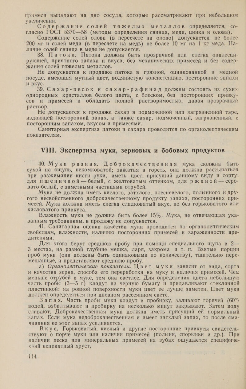 примеси выпадают на дно сосуда, которые рассматривают при небольшом увеличении. Содержание солей тяжелых металлов определяется, со- гласно ГОСТ 5370—58 (методы определения свинца, меди, цинка и олова). Содержание солей олова (в пересчете на олово) допускается не более 200 мг и солей меди (в пересчете на медь) не более 10 мг на | кг меда. На- личие солей свинца в меде не допускается. 38. Патока. Патока должна быть прозрачной или слегка опалесци- рующей, приятного запаха и вкуса, без механических примесей и без содер- жания солей тяжелых металлов. Не допускается к продаже патока в грязной, оцинкованной и медной посуде, имеющая мутный цвет, водянистую консистенцию, посторонние запахи и вкус. Г 39. Сахар-песок и сахар-рафинад должны состоять из сухих однородных кристаллов белого цвета, с блеском, без посторонних привку- сов и примесей и обладать полной растворимостью, давая прозрачный раствор. Не допускается к продаже сахар в подмоченной или загрязненной таре, издающей посторонний запах, а также сахар, подмоченный, загрязненный, с посторонним запахом, вкусом и примесями. Санитарная экспертиза патоки и сахара проводится по органолептическим показателям. УПТ. Экспертиза муки, зерновых и бобовых продуктов 40. Мука разная. Доброкачественная мука ‘должна быть сухой на ощупь, некомковатой; зажатая в горсть, она должна рассыпаться при разжимании кисти руки, иметь цвет, присущий данному виду и сорту: для пшеничной — белый, с желтоватым оттенком, для ржаной — серо- вато-белый, с заметными частицами отрубей. Мука не должна иметь кислого, затхлого, плесневелого, полынного и дру- гого несвойственного доброкачественному продукту запаха, посторонних при- месей. Мука должна иметь слегка сладковатый вкус, но без горьковатого или кисловатого привкуса. Влажность муки не должна быть более 15%. Мука, не отвечающая ука- занным требованиям, в продажу не допускается. 41. Санитарная оценка качества муки проводится по органолептическим свойствам, влажности, наличию посторонних примесей и зараженности вре- дителями. Для этого берут среднюю пробу при помощи специального щупа в 2— 3 местах, на разной глубине мешка, ларя, закрома и т. п. Взятые порции проб муки (они должны быть одинаковыми по количеству), тщательно пере- мешанные, и представляют среднюю пробу. а) Органолептические показатели. Цвет муки зависит от вида, сорта и качества зерна, способа его переработки на муку и наличия примесей. Чем меньше отрубей в муке, тем она светлее. Для определения цвета небольшую часть пробы (3—5 г) кладут на черную бумагу и придавливают стеклянной пластинкой: на ровной поверхности муки цвет ее лучше заметен. Цвет муки должен определяться при дневном рассеянном свете. Запах. Часть пробы муки кладут в пробирку, заливают горячей (60°) водой, взбалтывают и пробирку на несколько минут закрывают. Затем воду сливают. Доброкачественная мука должна иметь присущий ей нормальный запах. Если мука недоброкачественная и имеет затхлый запах, то после сма- чивания ее этот запах усиливается. Вкус. Горьковатый, кислый и другие посторонние привкусы свидетель- ствуют о порче муки или наличии примесей (полыни, спорыньи и др.). При наличии песка или минеральных примесей на зубах ошущается специфиче- ский неприятный хруст.