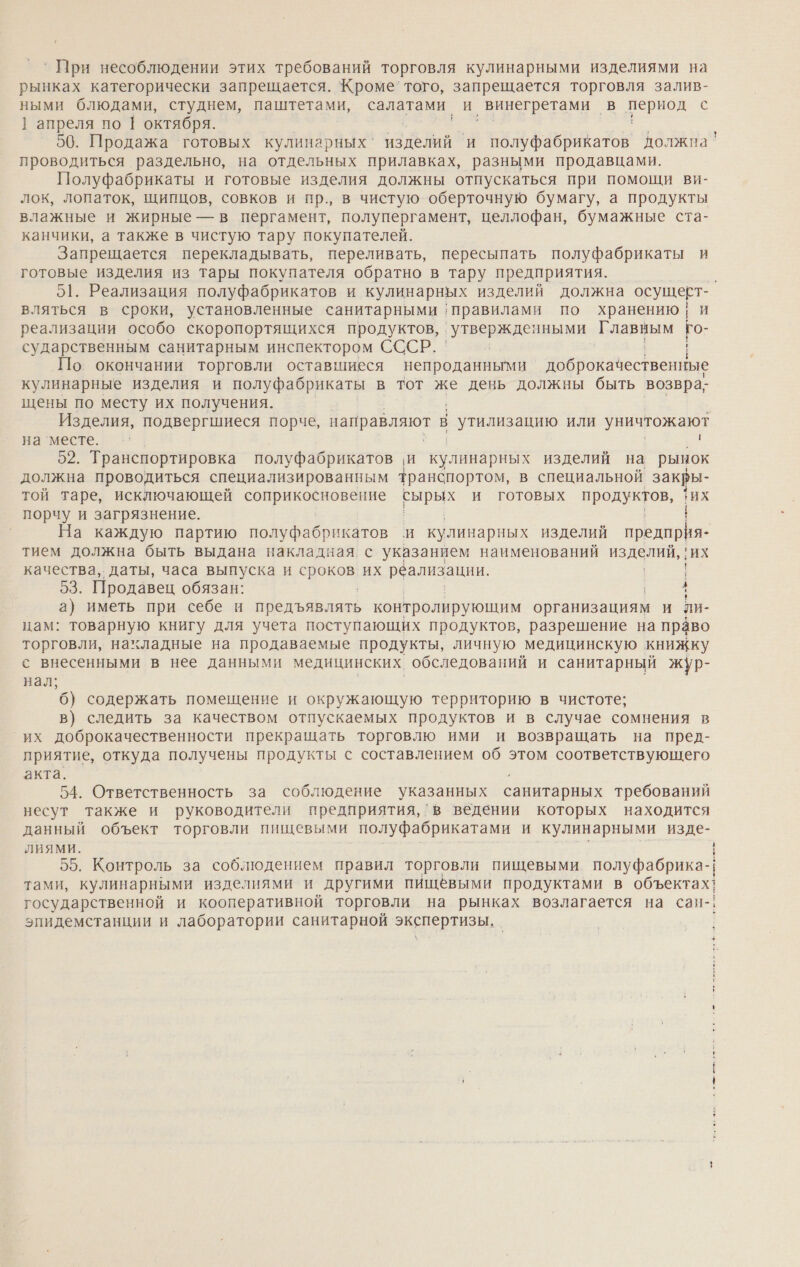 `При несоблюдении этих требований торговля кулинарными изделиями на рынках категорически запрещается. Кроме’ того, запрещается торговля залив- ными блюдами, студнем, паштетами, салатами и винегретами в период с 1] апреля по 1 октября. и. * — 50. Продажа готовых кулинарных‘ изделий и полуфабрикатов должна проводиться раздельно, на отдельных прилавках, разными продавцами. Полуфабрикаты и готовые изделия должны отпускаться при помощи ви- лок, лопаток, щипцов, совков и пр., в чистую оберточную бумагу, а продукты влажные и жирные — в пергамент, полупергамент, целлофан, бумажные ста- канчики, а также в чистую тару покупателей. Запрещается перекладывать, переливать, пересыпать полуфабрикаты и готовые изделия из тары покупателя обратно в тару предприятия. , 51. Реализация полуфабрикатов и кулинарных изделий должна осущерт- вляться в сроки, установленные санитарными правилами по хранению | и реализации особо скоропортящихся продуктов, ГУ ВОрИЗАЕ ными ЕЕ Го- сударственным санитарным инспектором СССР. | По. окончании торговли оставшиеся непроданными доброкачественные кулинарные изделия и полуфабрикаты в тот же день должны быть возвра; щены по месту их получения. Изделия, подвергшиеся порче, направляют В | утилизацию ИЛИ уничтожают на ‘месте. 52. Транспортировка полуфабрикатов и кулинарных изделий на рынок должна проводиться специализированным транспортом, в специальной закры- той таре, исключающей а ы. и готовых продуктов, их порчу и загрязнение. На каждую партию полуфабрикатов и кулинарных изделий предприя- тием должна быть выдана накладная с указанием наименований изделий, , ‚их качества, даты, часа выпуска и о их реализации. | 53. Продавец обязан: 4 а) иметь при себе и предъявлять контролирующим организациям и ли- цам: товарную книгу для учета поступающих продуктов, разрешение на право торговли, накладные на продаваемые продукты, личную медицинскую книжку с внесенными в нее данными медицинских обследований и санитарный жур- нал; 6) содержать помещение и окружающую территорию в чистоте; в) следить за качеством отпускаемых продуктов и в случае сомнения в их доброкачественности прекращать торговлю ими и возвращать на пред- приятие, откуда получены продукты с составлением об этом соответствующего акта. 54. Ответственность за соблюдение указанных санитарных требований несут также и руководители предприятия, ‘в ведении которых находится данный объект торговли пищевыми полуфабрикатами и кулинарными изде- ЛИЯМИ. | | | 55. Контроль за соблюдением правил торговли пищевыми полуфабрика-| тами, кулинарными изделиями и другими пищёвыми продуктами в объектах! государственной и кооперативной торговли на рынках возлагается на сан-; эпидемстанции и лаборатории санитарной и -