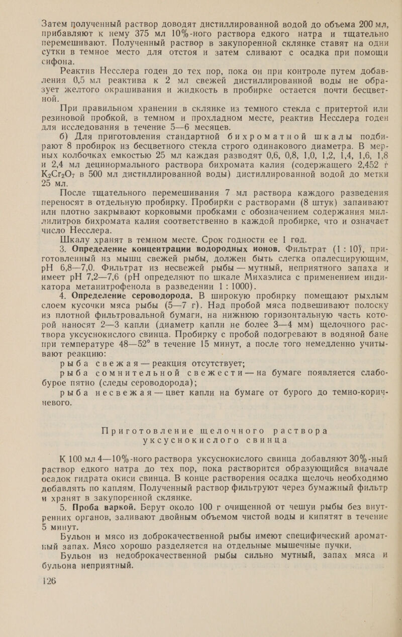 Затем полученный раствор доводят дистиллированной водой до объема 200 мл, прибавляют к нему 375 мл 10%-ного раствора едкого натра и тщательно перемешивают. Полученный раствор в закупоренной склянке ставят на одни сутки в темное место для отстоя и затем сливают с осадка при помощи сифона. | Реактив Несслера годен до тех пор, пока он при контроле путем добав- ления 0,5 мл реактива к 2 мл свежей дистиллированной воды не обра- зует желтого окрашивания и жидкость в пробирке остается почти бесцвет- Ной. При правильном хранении в склянке из темного стекла с притертой или резиновой пробкой, в темном и прохладном месте, реактив Несслера годен для исследования в течение 5—6 месяцев. 6) Для приготовления стандартной бихроматной шкалы подби- рают 8 пробирок из бесцветного стекла строго одинакового диаметра. В мер- ных колбочках емкостью 25 мл каждая разводят 0,6, 0,8, 1,0, 1,2, 1,4, 1,6, 1,8 и 2,4 мл децинормального раствора бихромата калия (содержащего 2,452 г К›Сг2О? в 500 мл дистиллированной воды) дистиллированной водой до метки 25 мл. После тщательного перемешивания 7 мл раствора каждого разведения переносят в отдельную пробирку. Пробирки с растворами (8 штук) запаивают или плотно закрывают корковыми пробками с обозначением содержания мил- лилитров бихромата калия соответственно в каждой пробирке, что и означает число Несслера. Шкалу хранят в темном месте. Срок годности ее 1 год. 3. Определение концентрации водородных ионов. Фильтрат (1: 10}, при- готовленный из мышц свежей рыбы, должен быть слегка опалесцирующим, РН 6,8—7,0. Фильтрат из несвежей рыбы — мутный, неприятного запаха и имеет рН 7,2—7,6 (рН определяют по шкале Михаэлиса с применением инди- катора метанитрофенола в разведении 1: 1000). 4. Определение сероводорода. В широкую пробирку помещают рыхлым слоем кусочки мяса рыбы (5—7 г). Над пробой мяса подвешивают полоску из плотной фильтровальной бумаги, на нижнюю горизонтальную часть кото- рой наносят 2—3 капли (диаметр капли не более 3—4 мм) щелочного рас- твора уксуснокислого свинца. Пробирку с пробой подогревают в водяной бане при температуре 48—52° в течение 15 минут, а после того немедленно учиты- вают реакцию: рыба свежая — реакция отсутствует; рыба сомнительной свежести — на бумаге появляется слабо- бурое пятно (следы сероводорода); рыба несвежая — цвет капли на бумаге от бурого до темно-корич- невого. Приготовление щелочного раствора уксуснокислого свинца К 100 мл 4—10%-ного раствора уксуснокислого свинца добавляют 30% -ный раствор едкого натра до тех пор, пока растворится образующийся вначале осадок гидрата окиси свинца. В конце растворения осадка щелочь необходимо добавлять по каплям. Полученный раствор фильтруют через бумажный фильтр и хранят в закупоренной склянке. 5. Проба варкой. Берут около 100 г очищенной от чешуи рыбы без внут- ренних органов, заливают двойным объемом чистой воды и кипятят в течение 5 минут. Бульон и мясо из доброкачественной рыбы имеют специфический аромат- ный запах. Мясо хорошо разделяется на отдельные мышечные пучки. Бульон из недоброкачественной рыбы сильно мутный, запах мяса и бульона неприятный.