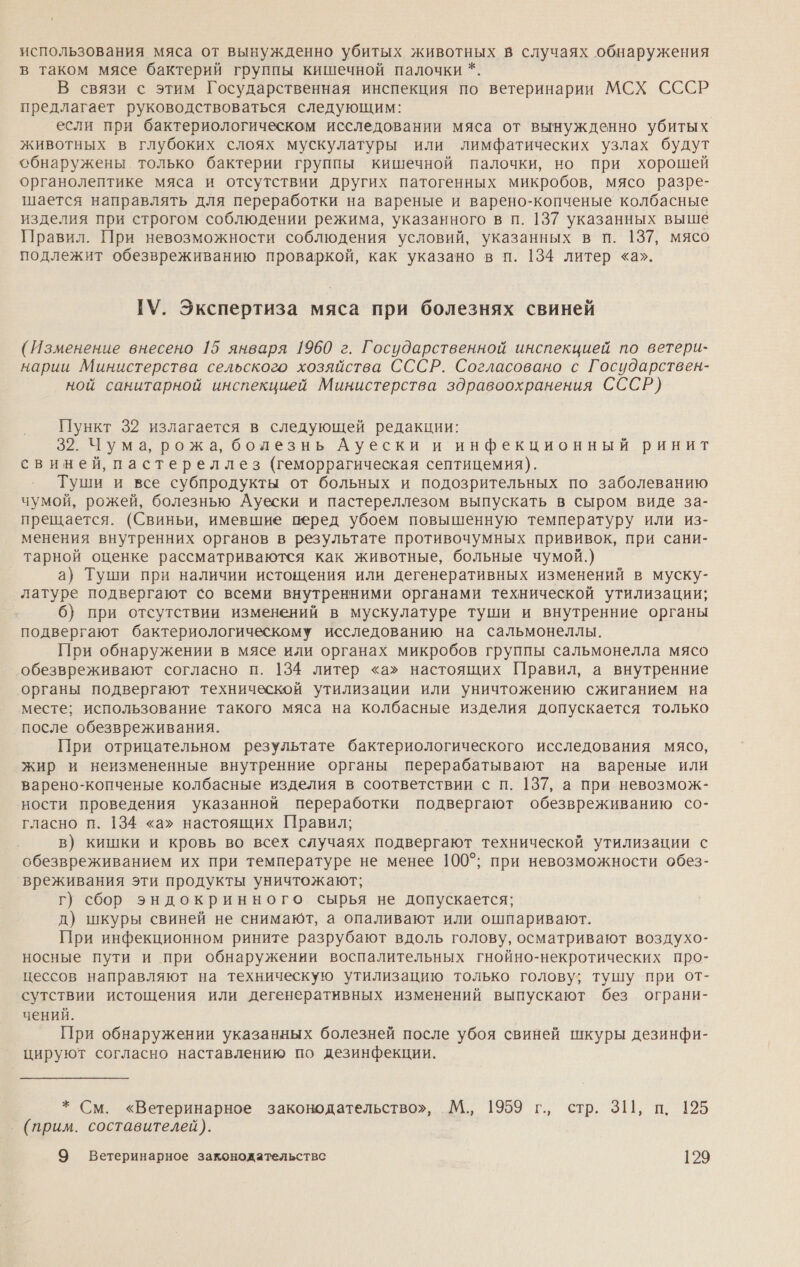 использования мяса от вынужденно убитых животных в случаях обнаружения в таком мясе бактерий группы кишечной палочки *. В связи с этим Государственная инспекция по ветеринарии МСХ СССР предлагает руководствоваться следующим: если при бактериологическом исследовании мяса от вынужденно убитых животных в глубоких слоях мускулатуры или лимфатических узлах будут обнаружены только бактерии группы кишечной палочки, но при хорошей органолептике мяса и отсутствии других патогенных микробов, мясо разре- шается направлять для переработки на вареные и варено-копченые колбасные изделия при строгом соблюдении режима, указанного в п. 137 указанных выше Правил. При невозможности соблюдения условий, указанных в п. 137, мясо подлежит обезвреживанию проваркой, как указано в п. 134 литер «а». ГУ. Экспертиза мяса при болезнях свиней (Изменение внесено 15 января 1960 г. Государственной инспекцией по ветери- нарии Министерства сельского хозяйства СССР. Согласовано с Государствен- ной санитарной инспекцией Министерства здравоохранения СССР) Пункт 32 излагается в следующей редакции: 32. Чума, рожа, болезнь Ауески и инфекционный ринит свиней, пастереллез (геморрагическая септицемия). Туши и все субпродукты от больных и подозрительных по заболеванию чумой, рожей, болезнью Ауески и пастереллезом выпускать в сыром виде за- прещается. (Свиньи, имевшие перед убоем повышенную температуру или из- менения внутренних органов в результате противочумных прививок, при сани- тарной оценке рассматриваются как животные, больные чумой.) а} Туши при наличии истощения или дегенеративных изменений в муску- латуре подвергают со всеми внутренними органами технической утилизации; 6} при отсутствии изменений в мускулатуре туши и внутренние органы подвергают бактериологическому исследованию на сальмонеллы. При обнаружении в мясе или органах микробов группы сальмонелла мясо обезвреживают согласно п. 134 литер «а» настоящих Правил, а внутренние органы подвергают технической утилизации или уничтожению сжиганием на месте; использование такого мяса на колбасные изделия допускается только после обезвреживания. При отрицательном результате бактериологического исследования мясо, жир и неизмененные внутренние органы перерабатывают на вареные или варено-копченые колбасные изделия в соответствии с п. 137, а при невозмож- ности проведения указанной переработки подвергают обезвреживанию со- гласно п. 134 «а» настоящих Правил; в) кишки и кровь во всех случаях подвергают технической утилизации с обезвреживанием их при температуре не менее 100°; при невозможности обез- вреживания эти продукты уничтожают; г) сбор эндокринного сырья не допускается; д) шкуры свиней не снимают, а опаливают или ошпаривают. При инфекционном рините разрубают вдоль голову, осматривают воздухо- носные пути и при обнаружении воспалительных гнойно-некротических про- цессов направляют на техническую утилизацию только голову; тушу при от- сутствии истощения или дегенеративных изменений выпускают без ограни- чений. При обнаружении указанных болезней после убоя свиней шкуры дезинфи- цируют согласно наставлению по дезинфекции. * См. «Ветеринарное законодательство», М., 1959 г., стр. ЗШ, п. 125 (прим. составителей).