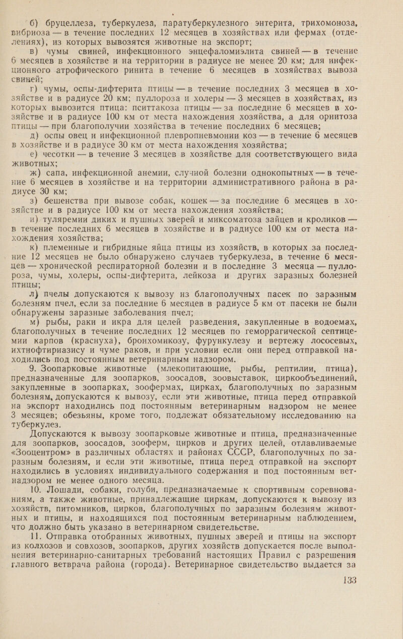 6) бруцеллеза, туберкулеза, паратуберкулезного энтерита, трихомоноза, вибриоза — в течение последних 12 месяцев в хозяйствах или фермах (отде- лениях), из которых вывозятся животные на экспорт; в) чумы свиней, инфекционного энцефаломиэлита свиней — в течение 6 месяцев в хозяйстве и на территории в радиусе не менее 20 км; для инфек- ционного атрофического ринита в течение 6 месяцев в хозяйствах вывоза свиней; г) чумы, оспы-дифтерита птицы — в течение последних 3 месяцев в хо- зяйстве и в радиусе 20 км; пуллороза и холеры — 3 месяцев в хозяйствах, из которых вывозится птица: пситтакоза птицы — за последние 6 месяцев в хо- зяйстве и в радиусе 100 км от места нахождения хозяйства, а для орнитоза птицы — при благополучии хозяйства в течение последних 6 месяцев; д) оспы овец и инфекционной плевропневмонии коз — в течение 6 месяцев в хозяйстве и в радиусе 30 км от места нахождения хозяйства; е) чесотки — в течение 3 месяцев в хозяйстве для соответствующего вида животных; ж) сапа, инфекционной анемии, случной болезни однокопытных — в тече- ние 6 месяцев в хозяйстве и на территории административного района в ра- диусе 30 км; 3) бешенства при вывозе собак, кошек — за последние 6 месяцев в хо- зяйстве и в радиусе 100 км от места нахождения хозяйства; и) туляремии диких и пушных зверей и миксоматоза зайцев и кроликов — в течение последних б месяцев в хозяйстве и в радиусе 100 км от места на- хождения хозяйства; к) племенные и гибридные яйца птицы из хозяйств, в которых за послед- ние 12 месяцев не было обнаружено случаев туберкулеза, в течение 6 меся- цев — хронической респираторной болезни и в последние 3 месяца — пулло- роза, чумы, холеры, оспы-дифтерита, лейкоза и других заразных болезней птицы; л} пчелы допускаются к вывозу из благополучных пасек по заразным болезням пчел, если за последние 6 месяцев в радиусе 5 км от пасеки не были обнаружены заразные заболевания пчел; м) рыбы, раки и икра для целей разведения, закупленные в водоемах, благополучных в течение последних 12 месяцев по геморрагической септице- мии карпов (краснуха), бронхомикозу, фурункулезу и вертежу лососевых, ихтиофтириазису и чуме раков, и при условии если они перед отправкой на- ходились под постоянным ветеринарным надзором. 9. Зоопарковые животные (млекопитающие, рыбы, рептилии, птица), предназначенные для зоопарков, зоосадов, зоовыставок, циркообъединений, закупленные в зоопарках, зоофермах, цирках, благополучных по заразным болезням, допускаются к вывозу, если эти животные, птица перед отправкой на экспорт находились под постоянным ветеринарным надзором не менее 3 месяцев; обезьяны, кроме того, подлежат обязательному исследованию на туберкулез. Допускаются к вывозу зоопарковые животные и птица, предназначенные для зоопарков, зоосадов, зооферм, цирков и других целей, отлавливаемые «Зооцентром» в различных областях и районах СССР, благополучных по за- разным болезням, и если эти животные, птица перед отправкой на экспорт находились в условиях индивидуального содержания и под постоянным вет- надзором не менее одного месяца. 10. Лошади, собаки, голуби, предназначаемые к спортивным соревнова- ниям, а также животные, принадлежащие циркам, допускаются к вывозу из хозяйств, питомников, цирков, благополучных по заразным болезням живот- ных и птицы, и находящихся под постоянным ветеринарным наблюдением, что должно быть указано в ветеринарном свидетельстве. 11. Отправка отобранных животных, пушных зверей и птицы на экспорт из колхозов и совхозов, зоопарков, других хозяйств допускается после выпол- нения ветеринарно-санитарных требований настоящих Правил с разрешения главного ветврача района (города). Ветеринарное свидетельство выдается за