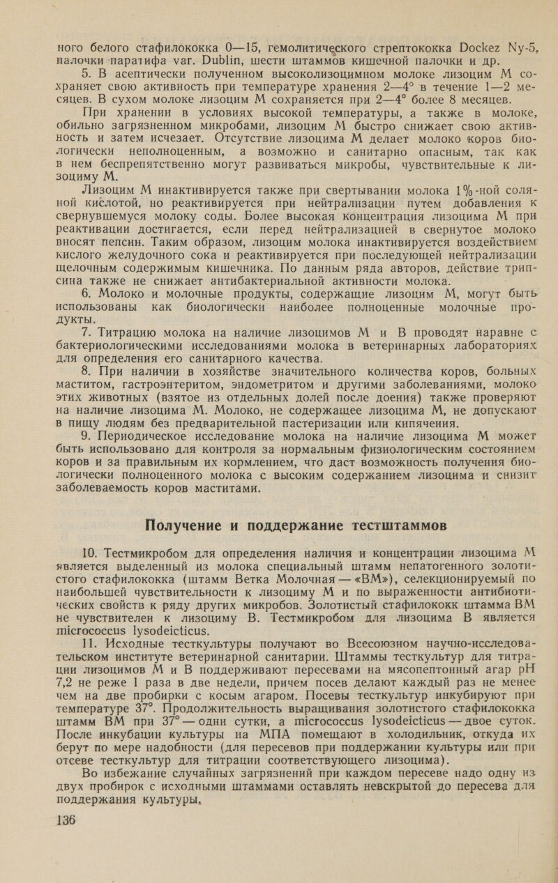 ного белого стафилококка 0—15, гемолитического стрептококка Поскег Му-5, налочки `паратифа уаг. ибп, шести штаммов кишечной палочки и др. 5. В асептически полученном высоколизоцимном молоке лизоцим М со- храняет свою активность при температуре хранения 2—4° в течение 1—2 ме- сяцев. В сухом молоке лизоцим М сохраняется при 2—4? более 8 месяцев. При хранении в условиях высокой температуры, а также в молоке, обильно загрязненном микробами, лизоцим М быстро снижает свою актив- ность и затем исчезает. Отсутствие лизоцима М делает молоко коров био- логически неполноценным, а возможно и санитарно опасным, так как в нем беспрепятственно могут развиваться микробы, чувствительные к ли- зоциму М. Лизоцим М инактивируется также при свертывании молока 1%-ной соля- ной кислотой, но реактивируется при нейтрализации путем добавления к свернувшемуся молоку соды. Более высокая концентрация лизоцима М при реактивации достигается, если перед нейтрализацией в свернутое молоко вносят пепсин. Таким образом, лизоцим молока инактивируется воздействием кислого желудочного сока и реактивируется при последующей нейтрализации щелочным содержимым кишечника. По данным ряда авторов, действие трип- сина также не снижает антибактериальной активности молока. 6. Молоко и молочные продукты, содержащие лизоцим М, могут быть использованы как биологически наиболее полноценные молочные про- дукты. 7. Титрацию молока на наличие лизоцимов М и В проводят наравне с бактериологическими исследованиями молока в ветеринарных лабораториях для определения его санитарного качества. 8. При наличии в хозяйстве значительного количества коров, больных маститом, гастроэнтеритом, эндометритом и другими заболеваниями, молоко этих животных (взятое из отдельных долей после доения) также проверяют на наличие лизоцима М. Молоко, не содержащее лизоцима М, не допускают в пищу людям без предварительной пастеризации или кипячения. 9. Периодическое исследование молока на наличие лизоцима М может быть использовано для контроля за нормальным физиологическим состоянием коров и за правильным их кормлением, что даст возможность получения био- логически полноценного молока с высоким содержанием лизоцима и снизит заболеваемость коров маститами. Получение и поддержание тестштаммов 10. Тестмикробом для определения наличия и концентрации лизоцима М является выделенный из молока специальный штамм непатогенного золоти- стого стафилококка (штамм Ветка Молочная — «ВМ»), селекционируемый по наибольшей чувствительности к лизоциму М и по выраженности антибиоти- ческих свойств к ряду других микробов. Золотистый стафилококк штамма ВМ не чувствителен к лизоциму В. Тестмикробом для лизоцима В является пИсгососсиз$ 1узодес#си$з. 11. Исходные тесткультуры получают во Всесоюзном научно-исследова- тельском институте ветеринарной санитарии. Штаммы тесткультур для титра- ции лизоцимов М и В поддерживают пересевами на мясопептонный агар РН 7,2 не реже | раза в две недели, причем посев делают каждый раз не менее чем на две пробирки с косым агаром. Посевы тесткультур инкубируют при температуре 37°. Продолжительность выращивания золотистого стафилококка штамм ВМ при 37°— одни сутки, а писгососси$ 1узодесНси$ — двое суток. После инкубации культуры на МПА помещают в холодильник, откуда их берут по мере надобности (для пересевов при поддержании культуры или при отсеве тесткультур для титрации соответствующего лизоцима). Во избежание случайных загрязнений при каждом пересеве надо одну из двух пробирок с исходными штаммами оставлять невскрытой до пересева для поддержания культуры.