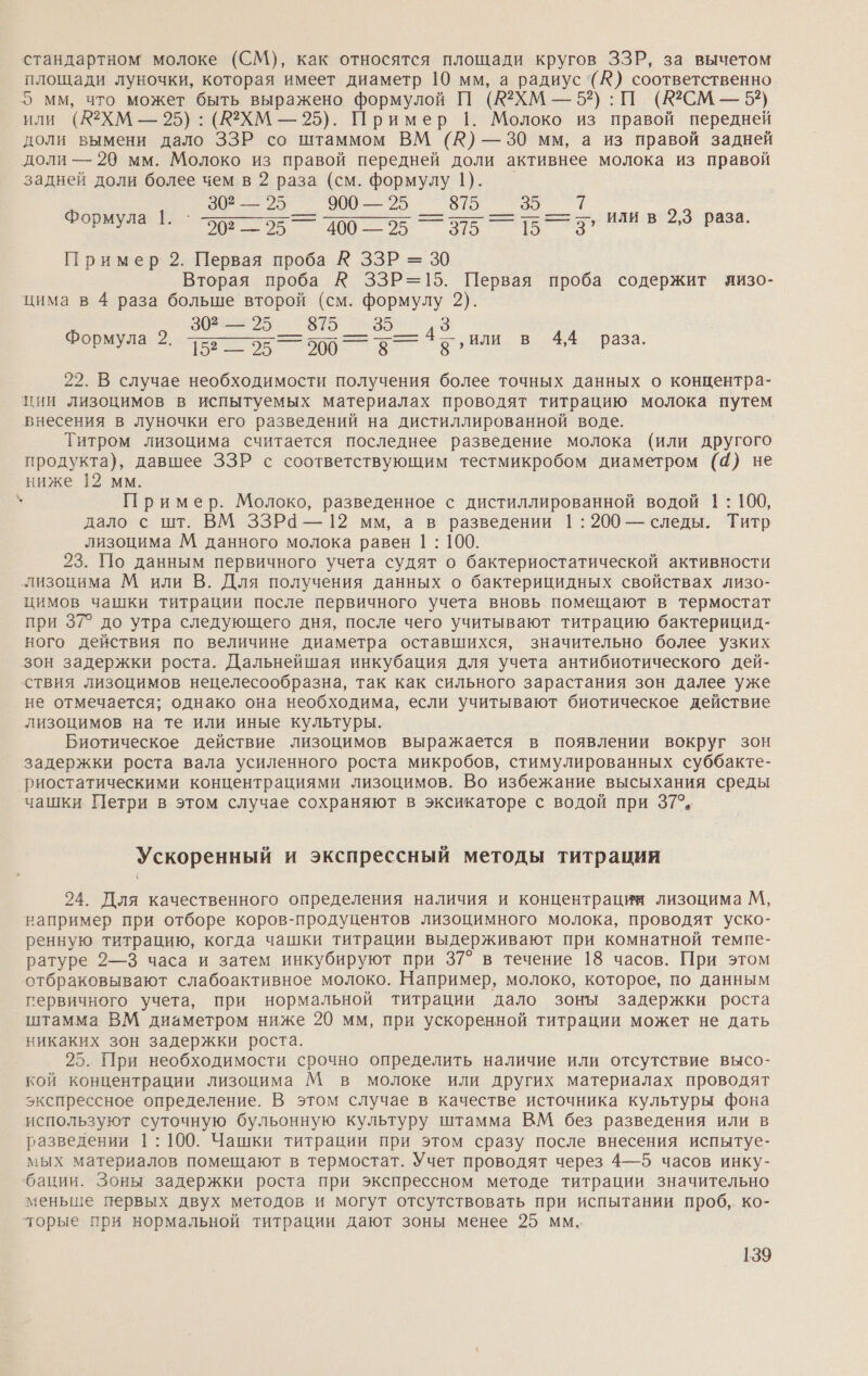 стандартном молоке (СМ), как относятся площади кругов ЗЗР, за вычетом площади луночки, которая имеет диаметр 10 мм, а радиус '(^) соответственно 5 мм, что может быть выражено формулой П (ХМ — 52): П (Ю2СМ — 5?) или (А2ХМ — 95): (К2ХМ — 25). Пример 1. Молоко из правой передней доли вымени дало ЗЗР со штаммом ВМ (№) —30 мм, а из правой задней доли — 29 мм. Молоко из правой передней доли активнее молока из правой задней доли более чем в 2 раза (см. формулу 1). 30 — 25 _ 900 — 25 = а = Пример 2. Первая проба К ЗЗР = 30 Вторая проба К ЗЗР=15. Первая проба содержит яизо- цима в 4 раза больше второй (см. формулу 2). ее ны аа и В аа. 22. В случае необходимости получения более точных данных о концентра- ции лизоцимов в испытуемых материалах проводят титрацию молока путем внесения в луночки его разведений на дистиллированной воде. Титром лизоцима считается последнее разведение молока (или другого продукта), давшее ЗЗР с соответствующим тестмикробом диаметром (4) не ниже 12 мм. ` Пример. Молоко, разведенное с дистиллированной водой 1: 100, дало с шт. ВМ ЗЗРа — 12 мм, а в разведении 1: 200 — следы. Титр лизоцима М данного молока равен 1 : 100. 23. По данным первичного учета судят о бактериостатической активности лизоцима М или В. Для получения данных о бактерицидных свойствах лизо- цимов чашки титрации после первичного учета вновь помещают в термостат при 37° до утра следующего дня, после чего учитывают титрацию бактерицид- ного действия по величине диаметра оставшихся, значительно более узких зон задержки роста. Дальнейшая инкубация для учета антибиотического дей- ствия лизоцимов нецелесообразна, так как сильного зарастания зон далее уже не отмечается; однако она необходима, если учитывают биотическое действие лизоцимов на те или иные культуры. Биотическое действие лизоцимов выражается в появлении вокруг зон задержки роста вала усиленного роста микробов, стимулированных суббакте- риостатическими концентрациями лизоцимов. Во избежание высыхания среды чашки Петри в этом случае сохраняют в эксикаторе с водой при 37°. т РЕ или в 2,3 раза. Формула 1. 3 Формула 2. Ускоренный и экспрессный методы титрации 24. Для качественного определения наличия и концентрации лизоцима М, например при отборе коров-продуцентов лизоцимного молока, проводят уско- ренную титрацию, когда чашки титрации выдерживают при комнатной темпе- ратуре 2—3 часа и затем инкубируют при 37° в течение 18 часов. При этом отбраковывают слабоактивное молоко. Например, молоко, которое, по данным гервичного учета, при нормальной титрации дало зоны задержки роста штамма ВМ диаметром ниже 20 мм, при ускоренной титрации может не дать никаких зон задержки роста. 25. При необходимости срочно определить наличие или отсутствие высо- кой концентрации лизоцима М в молоке или других материалах проводят экспрессное определение. В этом случае в качестве источника культуры фона используют суточную бульонную культуру штамма ВМ без разведения или в разведении 1: 100. Чашки титрации при этом сразу после внесения испытуе- мых материалов помещают в термостат. Учет проводят через 4—5 часов инку- ‘бации. Зоны задержки роста при экспрессном методе титрации значительно меньше первых двух методов и могут отсутствовать при испытании проб, ко- торые при нормальной титрации дают зоны менее 25 мм.