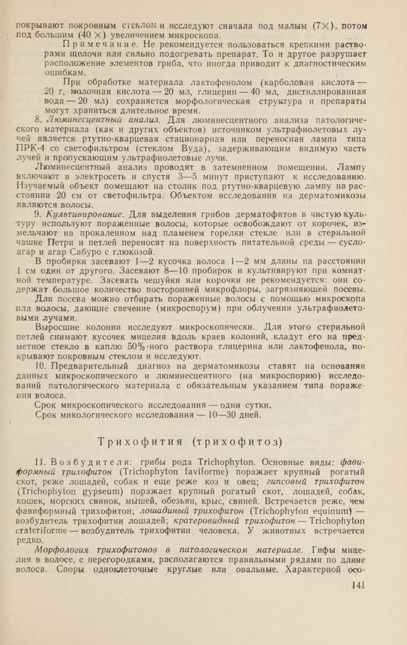 покрывают покровным стеклом и исследуют сначала под малым (7Ж), потом ‚ под большим (40 Ж) увеличением микроскопа. а Примечание. Не рекомендуется пользоваться крепкими раство- рами щелочи или сильно подогревать препарат. То и другое разрушает расположение элементов гриба, что иногда приводит к диагностическим ошибкам. При обработке материала лактофенолом (карболовая кислота —- 20 г, молочная кислота — 20 мл, глицерин — 40 мл, дистиллированная вода — 20 мл) сохраняется морфологическая структура и препараты могут храниться длительное время. 8. Люминесцентный анализ. Для люминесцентного анализа патологиче- ского материала (как и других объектов) источником ультрафиолетовых лу- чей является ртутно-кварцевая стационарная или переносная лампа типа ПРК-4 со светофильтром (стеклом Вуда), задерживающим видимую часть лучей и пропускающим ультрафиолетовые лучи. Вюминесцентный анализ проводят в затемненном помещении. Лампу включают в электросеть и спустя 3—5 минут приступают к исследованию. Изучаемый объект помещают на столик под ртутно-кварцевую лампу на рас- стоянии 20 см от светофильтра. Объектом исследования на дерматомикозы являются волосы. 9. Культивирование. Для выделения грибов дерматофитов в чистую куль- туру используют пораженные волосы, которые освобождают от корочек, из- мельчают на прокаленном над пламенем горелки стекле или в стерильной чашке Петри и петлей переносят на поверхность питательной среды — сусло- агар и агар Сабуро с глюкозой. В пробирки засевают 1—2 кусочка волоса 1—2 мм длины на расстоянии 1 см один от другого. Засевают 8—10 пробирок и культивируют при комнат- ной температуре. Засевать чешуйки или корочки не рекомендуется: они со- держат большое количество посторонней микрофлоры, загрязняющей посевы. Для посева можно отбирать пораженные волосы с помощью микроскопа или волосы, дающие свечение (микроспорум) при облучении ультрафиолето- выми лучами. Выросшие колонии исследуют микроскопически. Для этого стерильной петлей снимают кусочек мицелия вдоль краев колоний, кладут его на пред- метное стекло в каплю 50%-ного раствора глицерина или лактофенола, по- крывают покровным стеклом и исследуют. 10. Предварительный диагноз на дерматомикозы ставят на основании данных микроскопического и люминесцентного (на микроспорию) исследо- ваний патологического материала с обязательным указанием типа пораже- ния волоса. Срок микроскопического исследования — одни сутки. Срок микологического исследования — 10—30 дней. Трихофития (трихофитоз} 11. Возбудители: грибы рода Тиспорпу®юп. Основные виды: фави- Фформный трихофитон (Тиспорвуюоп ТауЙогте) поражает крупный рогатый скот, реже лошадей, собак и еще реже коз и овец; гипсовый трихофитон (Тисрорбуюп сурзеит) поражает крупный рогатый скот, лошадей, собак, _ кошек, морских свинок, мышей, обезьян, крыс, свиней. Встречается реже, чем фавиформный трихофитон; лошадиный трихофитон (Тисворнуюп едишит) — возбудитель трихофитии лошадей; кратеровидный трихофитон — Тиспорнуюп сга{егИогте — возбудитель трихофитии человека. У животных встречается редко. Морфология трихофитонов в патологическом материале. Гифы. мице- лия в волосе, с перегородками, располагаются правильными рядами по длине ‚ волоса. Споры одноклеточные круглые или овальные. Характерной осо- ‚141