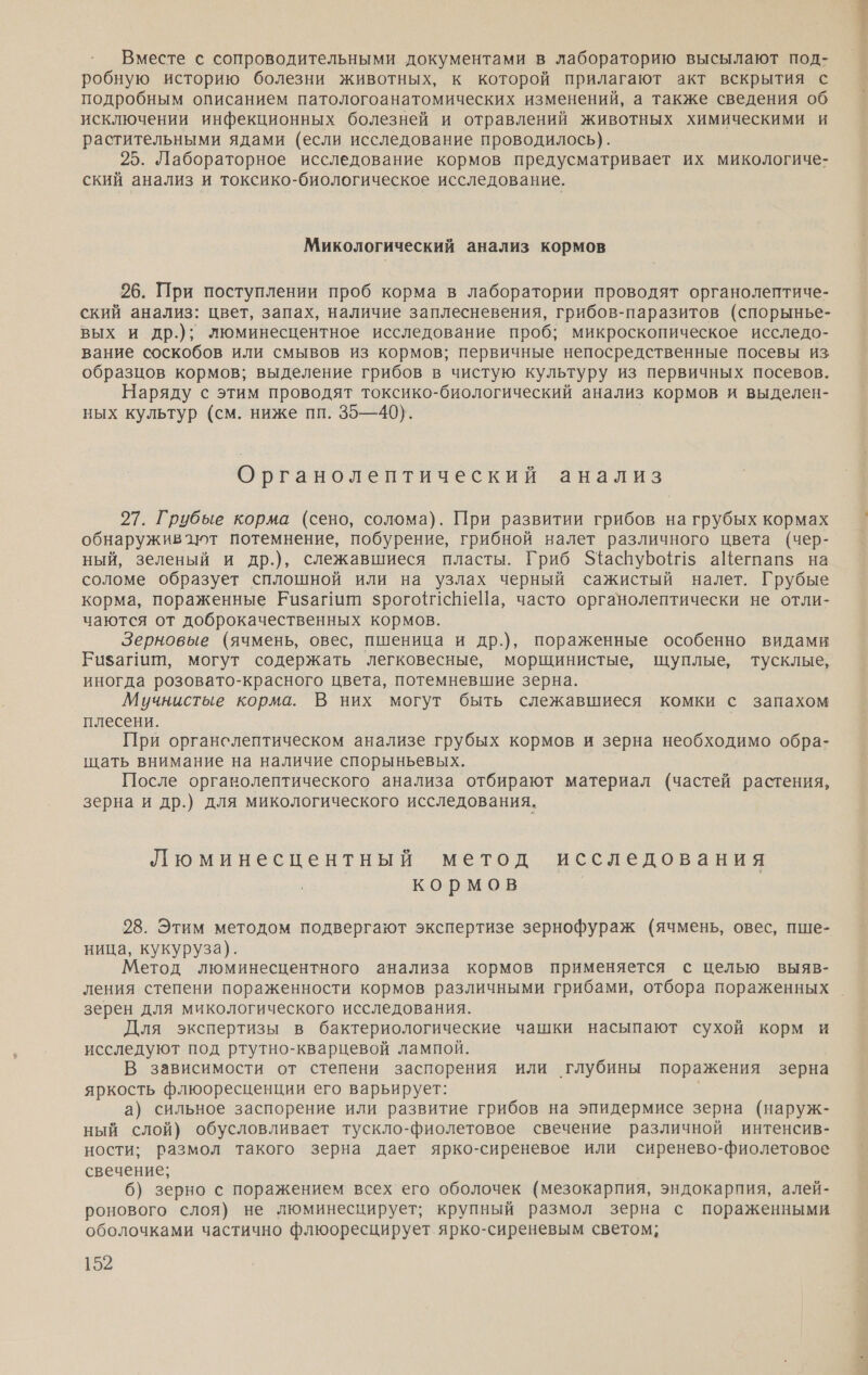 Вместе с сопроводительными документами в лабораторию высылают под- робную историю болезни животных, к которой прилагают акт вскрытия с подробным описанием патологоанатомических изменений, а также сведения об исключении инфекционных болезней и отравлений животных химическими и растительными ядами (если исследование проводилось). 25. Лабораторное исследование кормов предусматривает их микологиче- ский анализ и токсико-биологическое исследование. Микологический анализ кормов 26. При поступлении проб корма в лаборатории проводят органолептиче- ский анализ: цвет, запах, наличие заплесневения, грибов-паразитов (спорынье- вых и др.); люминесцентное исследование проб; микроскопическое исследо- вание соскобов или смывов из кормов; первичные непосредственные посевы из образцов кормов; выделение грибов в чистую культуру из первичных посевов. Наряду с этим проводят токсико-биологический анализ кормов и выделен- ных культур (см. ниже пп. 35—40). Органолептический анализ 27. Грубые корма (сено, солома). При развитии грибов на грубых кормах обнаруживают потемнение, побурение, грибной валет различного цвета (чер- ный, зеленый и др.), слежавшиеся пласты. Гриб ЗфаспубоН1$ аШегпапз на соломе образует сплошной или на узлах черный сажистый налет. Грубые корма, пораженные Ризагиит зрогой1еШеПа, часто органолептически не отли- чаются от доброкачественных кормов. Зерновые (ячмень, овес, пшеница и др.), пораженные особенно видами Бизагит, могут содержать легковесные, морщинистые, щуплые, тусклые, иногда розовато-красного цвета, потемневшие зерна. Мучнистые корма. В них могут быть слежавшиеся комки с запахом плесени. При органслептическом анализе грубых кормов и зерна необходимо обра- щать внимание на наличие спорыньевых. После органолептического анализа отбирают материал (частей растения, зерна и др.) для микологического исследования. Люминесцентный метод исследования кормов 28. Этим методом подвергают экспертизе зернофураж (ячмень, овес, пше- ница, кукуруза). Метод люминесцентного анализа кормов применяется с целью выяв- ления степени пораженности кормов различными грибами, отбора пораженных зерен для микологического исследования. Для экспертизы в бактериологические чашки насыпают сухой корм и исследуют под ртутно-кварцевой лампой. В зависимости от степени заспорения или глубины поражения зерна яркость флюоресценции его варьирует: | а) сильное заспорение или развитие грибов на эпидермисе зерна (наруж- ный слой) обусловливает тускло-фиолетовое свечение различной интенсив- ности; размол такого зерна дает ярко-сиреневое или сиренево-фиолетовое свечение; 6) зерно с поражением всех его оболочек (мезокарпия, эндокарпия, алей- ронового слоя) не люминесцирует; крупный размол зерна с пораженными оболочками частично флюоресцирует ярко-сиреневым светом;