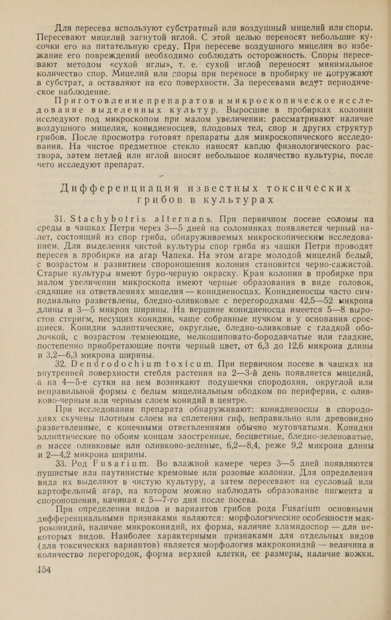 Для пересева используют субстратный или воздушный мицелий или споры. 'Пересевают мицелий загнутой иглой. С этой целью переносят небольшие ку- сочки его на питательную среду. При пересеве воздушного мицелия во избе- жание его повреждений необходимо соблюдать осторожность. Споры пересе- вают методом «сухой иглы», т. е. сухой иглой переносят минимальное количество спор. Мицелий или споры при переносе в пробирку не погружают в субстрат, а оставляют на его поверхности. За пересевами ведфт периодиче- ‚ское наблюдение. Приготовление препаратов и микроскопическое иссле- дование выделенных культур. Выросшие в пробирках колонии исследуют под микроскопом при малом увеличении: рассматривают наличие воздушного мицелия, конидиеносцев, плодовых тел, спор и других структур грибов. После просмотра готовят препараты для микроскопического исследо- вания. На чистое предметное стекло наносят каплю физиологического рас- ‘твора, затем петлей или иглой вносят небольшое количество культуры, после ‘чего исследуют препарат. — Дифференциация известных токсических грибов в культурах 31. З{аспуро{г!$ а1{егпапз. При первичном посеве соломы на среды в чашках Петри через 3—5 дней на соломинках появляется черный на- „лет, состоящий из спор гриба, обнаруживаемых микроскопическим исследова- нием. Для выделения чистой культуры спор гриба из чашки Петри проводят пересев в пробирки на агар Чапека. На этом агаре молодой мицелий белый, с возрастом и развитием спороношения колония становится черно-сажистой. Старые культуры имеют буро-черную окраску. Края колонии в пробирке при малом увеличении микроскопа имеют черные образования в виде головок, ‚сидящие на ответвлениях мицелия — конидиеносцах. Конидиеносцы часто сим- подиально разветвлены, бледно-оливковые с перегородками 42,5—52 микрона ‚длины и 3—5 микрон ширины. На вершине конидиеносца имеется 5—8 выро- стов стеригм, несущих конидии, чаще собранные пучком и у основания срос- шиеся. Конидии эллиптические, округлые, бледно-оливковые с гладкой обо- лочкой, с возрастом темнеющие, мелкошиповато-бородавчатые или гладкие, ‘постепенно приобретающие почти черный цвет, от 6,3 до 12,6 микрона длины и 3,2—6,3 микрона ширины. 32. Репагоаосн1ит фох1сишм. При первичном посеве в чашках на внутренней поверхности стебля растения на 2—3-й день появляется мицелий, а на 4—5-е сутки на нем возникают подушечки спородохии, округлой или неправильной формы с белым мицелиальным ободком по периферии, с олив- ково-черным или черным слоем конидий в центре. При исследовании препарата обнаруживают: конидиеносцы в спородо- ‚разветвленные, с конечными ответвлениями обычно мутовчатыми. Конидии эллиптические по обоим концам заостренные, бесцветные, бледно-зеленоватые, в массе оливковые или оливково-зеленые, 6,2—8,4, реже 9,2 микрона длины ‚и 2—4,2 микрона ширины. 33. Род Еизаг1ит. Во влажной камере через 3—5 дней появляются пушистые или паутинистые кремовые или розовые колонии. Для определения вида их выделяют в чистую культуру, а затем пересевают на сусловый или картофельный агар, на котором можно наблюдать образование пигмента и спороношения, начиная с 5—7-го дня после посева. При определении видов и вариантов` грибов рода Ризагит основными дифференциальными признаками являются: морфологические особенности мак- роконидий, наличие микроконидий, их форма, наличие хламидоспор — для не- которых видов. Наиболее характерными признаками для отдельных видов (для токсических вариантов) является морфология макроконидий — величина и ‘количество перегородок, форма верхней клетки, ее размеры, наличие ножки. 154 ОНА