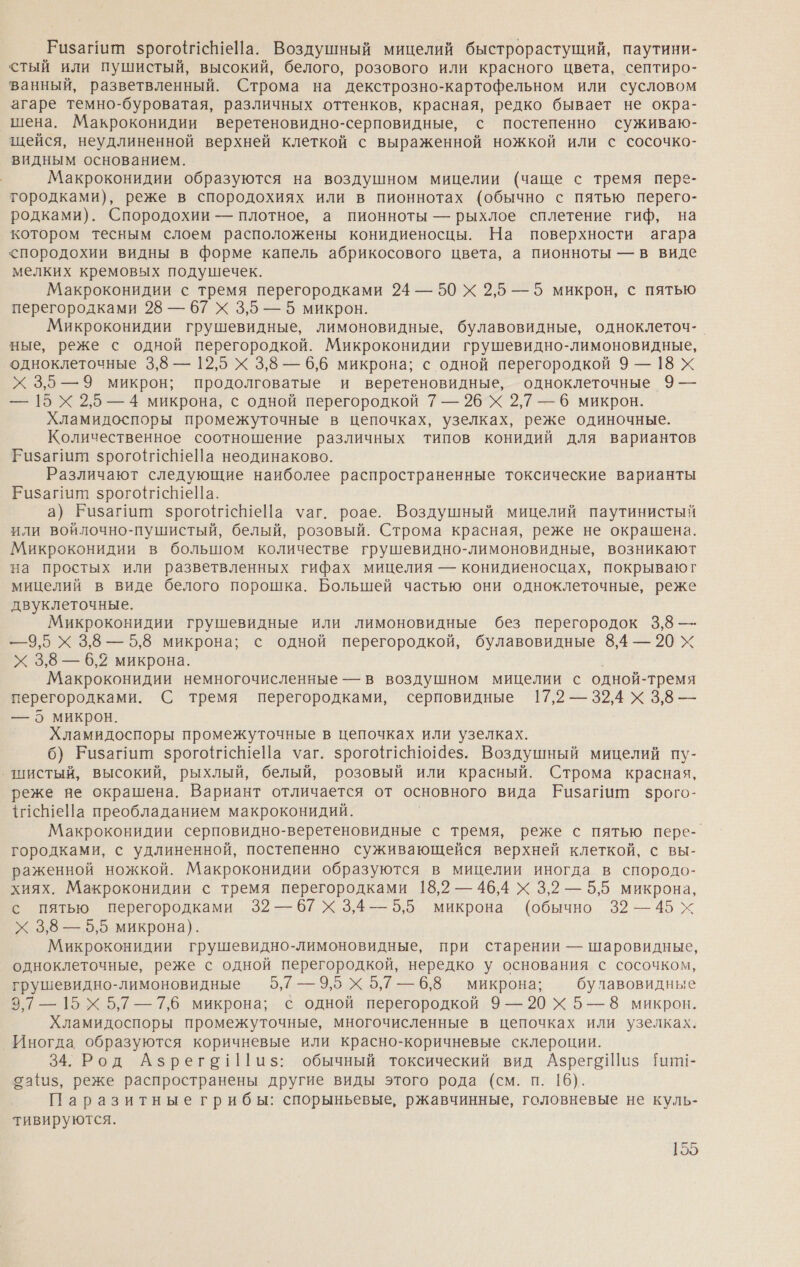 Ризайит зрогой1еШеНа. Воздушный мицелий быстрорастущий, паутини- стый или пушистый, высокий, белого, розового или красного цвета, септиро- ванный, разветвленный. Строма на декстрозно-картофельном или сусловом агаре темно-буроватая, различных оттенков, красная, редко бывает не окра- шена. Макроконидии веретеновидно-серповидные, с постепенно суживаю- щейся, неудлиненной верхней клеткой с выраженной ножкой или с сосочко- видным основанием. Макроконидии образуются на воздушном мицелии (чаще с тремя перз- тородками), реже в спородохиях или в пионнотах (обычно с пятью перего- родками). Спородохии — плотное, а пионноты — рыхлое сплетение гиф, на котором тесным слоем расположены конидиеносцы. На поверхности агара &lt;породохии видны в форме капель абрикосового цвета, а пионноты — в виде мелких кремовых подушечек. Макроконидии с тремя перегородками 24 — 50 Х 2,5 —5 микрон, с пятью перегородками 28 — 67 Х 3,5 — 5 микрон. Микроконидии грушевидные, лимоновидные, булавовидные, одноклеточ- ные, реже с одной перегородкой. Микроконидии грушевидно-лимоновидные, одноклеточные 3,8 — 12,5 Х 3,8 — 6,6 микрона; с одной перегородкой 9 — 18 Х Х 3,5 —9 микрон; продолговатые и веретеновидные, одноклеточные 9 — — 15 Х 2,5 — 4 микрона, с одной перегородкой 7 — 26 Х 2,7 — 6 микрон. Хламидоспоры промежуточные в цепочках, узелках, реже одиночные. Количественное соотношение различных типов конидий для вариантов Ризагилт зрого1сШеПа неодинаково. Различают следующие наиболее распространенные токсические варианты Ризагит зрогой1еШеПа. а) Ризагиий зрогоч1сШеЙа уаг. роае. Воздушный мицелий паутинистый или войлочно-пушистый, белый, розовый. Строма красная, реже не окрашена. Микроконидии в большом количестве грушевидно-лимоновидные, возникают на простых или разветвленных гифах мицелия — конидиеносцах, покрываюг мицелий в виде белого порошка. Большей частью они одноклеточные, реже двуклеточные. Микроконидии грушевидные или лимоновидные без перегородок 3,8 —- — 9,5 Х 3,8 —5,8 микрона; с одной перегородкой, булавовидные 8,4 — 20 Х Х 3,8 — 6,2 микрона. Макроконидии немногочисленные — в воздушном мицелии с одной-тремя перегородками. С тремя перегородками, серповидные 17,2 — 32,4 Х 3,8 — — 5 микрон. Хламидоспоры промежуточные в цепочках или узелках. 6) Ризагиит зрогойсШеЙа уаг. зрого1сНю14ез. Воздушный мицелий пу- ‚шистый, высокий, рыхлый, белый, розовый или красный. Строма красная, реже яе окрашена. Вариант отличается от основного вида Ризагиитп зрого- {исеНа преобладанием макроконидий. Макроконидии серповидно-веретеновидные с тремя, реже с пятью пере-. городками, с удлиненной, постепенно суживающейся верхней клеткой, с вы- раженной ножкой. Макроконидии образуются в мицелии иногда в спородо- хиях. Макроконидии с тремя перегородками 18,2 — 46,4 Х 3,2 — 5,5 микрона, с пятью перегородками 32 — 67 Х 3,4 —5,5 микрона (обычно 32—45 х Х 3,8 — 5,5 микрона). Микроконидии грушевидно-лимоновидные, при старении — шаровидные, одноклеточные, реже с одной перегородкой, нередко у основания с сосочком, грушевидно-лимоновидные 5,7 — 9,5 Х 5,7 — 6,8 микрона; булавовидные 3,7 — 15 Х 5,7 — 7,6 микрона; с одной перегородкой 9 —20 Х 5—8 микрон. Хламидоспоры промежуточные, многочисленные в цепочках или узелках. ‚Иногда образуются коричневые или красно-коричневые склероции. 34. Род Азрего!1[1и$: обычный токсический вид АзрегоШиз Иит- оафиз, реже распространены другие виды этого рода (см. п. 16). Паразитные грибы: спорыньевые, ржавчинные, головневые не куль- тивируются.