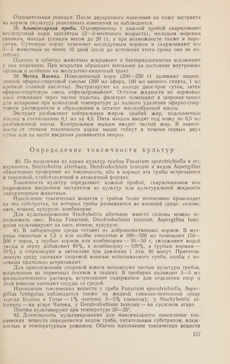 Отрицательная реакция. После двукратного нанесения на кожу экстракта из кормов (культур) реактивных изменений не наблюдается. 38. Алиментарная проба. Одновременно с кожной пробой скармливают исследуемый корм цыплятам (2—3-месячного возраста), молодым морским свинкам, мышам (самцам весом до 20 г), а при возможности также и поро- сятам. Суточную норму заменяют исследуемым кормом и скармливают его 3—5 животным не менее 10 дней (если до истечения этого срока они не по- гибли). Павших и забитых животных вскрывают и бактериологически исключают у них инфекцию. При вскрытии обращают внимание на состояние внутренних органов и особенно на желудочно-кишечный тракт. 39. Метод Васина. Измельченный корм (200—250 г) заливают подкис- ленной эфирно-спиртовой смесью (200 мл эфира, 100 мл винного спирта, 1 мл крепкой соляной кислоты). Экстрагируют на холоде двое-трое суток, затем эфирно-спиртовую смесь отфильтровывают. Остаток жидкости из кормовых масс отжимают через чистое полотно, фильтрат помещают в широкие чашки для испарения при комнатной температуре до полного удаления эфирно-спир- тового растворителя и образования в остатке маслообразной массы. Экстракт разбавляют нейтральным жиром (рыбий жир, подсолнечное масло) в соотношении 0,1 мл на 4,5. Пяти мышам вводят под кожу по 0,5 мл разбавленной массы. Контрольным мышам вводят чистый жир. В зависи- мости от степени токсичности корма мыши гибнут в течение первых двух суток или на месте введения развивается некроз. Определение токсичности культур 40. По выделении из корма культур грибов Еизагиий зрогонеШеЙа и его вариантов, ЭфаспуБо{г1$ аЙегпапз, ОепагодосЬиит фох1сит и видов АзрегоШи$ обязательно проверяют их токсичность, ибо в кормах эти грибы встречаются в токсичной, слаботоксичной и атоксичной формах. Токсичность культур определяют: кожной пробой, скармливанием или подкожным введением экстрактов из культур или культуральной жидкости лабораторным животным. Накопление токсических веществ у грибов более интенсивно происходит на тех субстратах, на которых грибы развиваются во внешней среде: соломе, овсе, ячмене, кукурузе, комбикорме. Для культивирования З4аспуБо{1з аЦегпапз вместо соломы можно ис- пользовать овес. Виды Еизайат, Пепагодоспиит {юх1сит, АзрегоШиз Шшии- 2а{1$ культивируют на овсе, ячмене, кукурузе. 41. В лаборатории среды готовят из доброкачественных кормов. В мат- рацы емкостью в 1,5 л или колбы емкостью в 300—500 мл помещают 150— 200 г зерна, а грубых кормов или комбикорма — 30—50 г, увлажняют водой (воды к зерну добавляют 80%, к комбикорму — 100%, к грубым кормам — 50%) и стерилизуют в автоклаве при давлении | атм. 40 минут. Приготов- ленную среду засевают споровой взвесью испытываемого гриба, колбы с по- севами тщательно встряхивают. Для приготовления споровой взвеси используют чистые культуры грибов, выделенные из первичных посевов в чашках. В пробирки наливают 3—5 мл физиологического раствора, встряхивают содержимое для отделения спор и этой взвесью засевают сосуды со средой. Накопление токсических веществ у гриба Еизагиит зрого1сШеНа, Азрег- эШиз шиеа из наблюдается также на жидкой глюкозо-пептонной среде (среда. Бодена и Готье —1% пептона, 3—5% глюкозы); у З{аснуБо{г1$ а|- {егпапз$ — на агаре Чапека, у Оепагодосит {ох1сит — на сусловом агаре. Посевы культивируют при температуре 20—25°. 42. Длительность культивирования для максимального накопления ток- сических веществ определяется видом гриба, питательным субстратом, влаж- ностью и температурным режимом. Обычно накопление токсических веществ