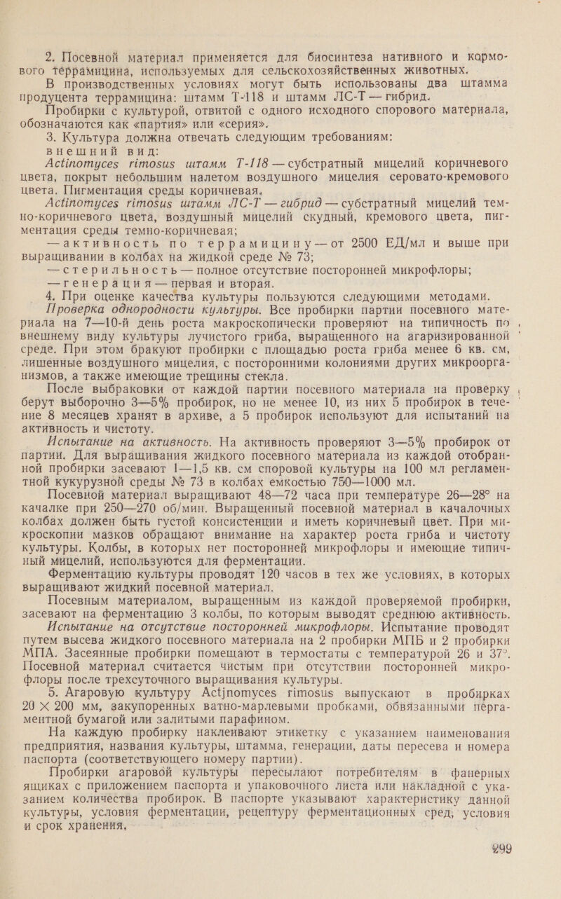 2. Посевной материал применяется для биосинтеза нативного и кормо- вого террамицина, используемых для сельскохозяйственных животных. В производственных условиях могут быть использованы два штамма продуцента террамицина: штамм Т-118 и штамм ЛС-Т — гибрид. Пробирки с культурой, отвитой с одного исходного спорового материала, обозначаются как «партия» или «серия». 3. Культура должна отвечать следующим требованиям: внешний вид: АсИпотусез гтози$ штамм Т-118 — субстратный мицелий коричневого цвета, покрыт небольшим налетом воздушного мицелия серовато-кремового цвета. Пигментация среды коричневая, Асйпотусез Птози$ штамм ЛС-Т — гибрид — субстратный мицелий тем- но-коричневого цвета, воздушный мицелий скудный, кремового цвета, пиг- ментация среды темно-коричневая; — активность по террамицину — от 2500 ЕД/мл и выше при выращивании в колбах на жидкой среде № 73; — стерильность — полное отсутствие посторонней микрофлоры; — генерация — первая и вторая. 4. При оценке качества культуры пользуются следующими методами. Проверка однородности культуры. Все пробирки партии посевного мате- риала на 7—10-й день роста макроскопически проверяют на типичность по внешнему виду культуры лучистого гриба, выращенного на агаризированной среде. При этом бракуют пробирки с площадью роста гриба менее 6 кв. см, лишенные воздушного мицелия, с посторонними колониями других микроорга- низмов, а также имеющие трещины стекла. После выбраковки от каждой партии посевного материала на проверку берут выборочно 3—5% пробирок, но не менее 10, из них 5 пробирок в тече- ние 8 месяцев хранят в архиве, а 5 пробирок используют для испытаний на активность и чистоту. Испытание на активность. На активность проверяют 3—5% пробирок от партии. Для выращивания жидкого посевного материала из каждой отобран- ной пробирки засевают |—1,5 кв. см споровой культуры на 100 мл регламен- тной кукурузной среды № 73 в колбах емкостью 750—1000 мл. Посевной материал выращивают 48—72 часа при температуре 26—28° на качалке при 250—270 об/мин. Выращенный посевной материал в качалочных колбах должен быть густой консистенции и иметь коричневый цвет. При ми- кроскопии мазков обращают внимание на характер роста гриба и чистоту культуры. Колбы, в которых нет посторонней микрофлоры и имеющие типич- ный мицелий, используются для ферментации. Ферментацию культуры проводят 120 часов в тех же условиях, в которых выращивают жидкий посевной материал. | Посевным материалом, выращенным из каждой проверяемой пробирки, засевают на ферментацию 3 колбы, по которым выводят среднюю активность. Испытание на отсутствие посторонней микрофлоры. Испытание проводят путем высева жидкого посевного материала на 2 пробирки МПБ и 2 пробирки МПА. Засеянные пробирки помещают в термостаты с температурой 26 и 37°. Посевной материал считается чистым при отсутствии посторонней микро- флоры после трехсуточного выращивания культуры. 5. Агаровую культуру Ас{потусез гипози$ выпускают в пробирках 20 Х 200 мм, закупоренных ватно-марлевыми пробками, обвязанными пёрга- ментной бумагой или залитыми парафином. На каждую пробирку наклеивают этикетку с указанием наименования предприятия, названия культуры, штамма, генерации, даты пересева и номера паспорта (соответствующего номеру партии). Пробирки агаровой культуры пересылают потребителям в’ фанерных ящиках с приложением паспорта и упаковочного листа или накладной с ука- занием количества пробирок. В паспорте указывают характеристику данной культуры, условия ферментации, рецептуру ферментационных сред; условия и срок хранения. т #99