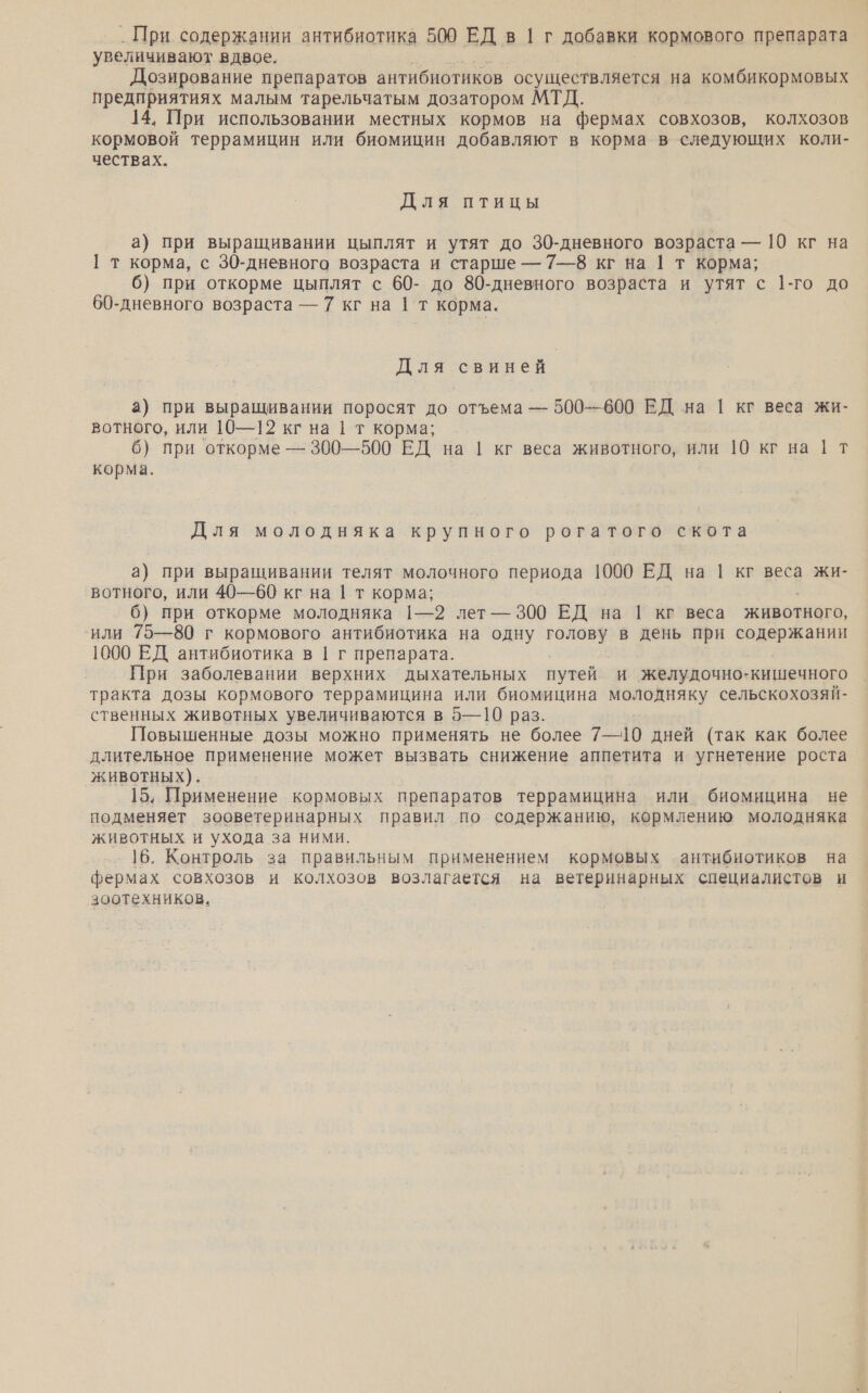 _ При содержании антибиотика 509 ЕД в 1 г добавки кормового препарата увеличивают вдвое. Дозирование препаратов антибиотиков осуществляется на комбикормовых предприятиях малым тарельчатым дозатором МТД. 14. При использовании местных кормов на фермах совхозов, колхозов кормовой террамицин или биомицин добавляют в корма в следующих коли- чествах. Для птицы а) при выращивании цыплят и утят до 30-дневного возраста — 10 кг на [ т корма, с 30-дневного возраста и старше — 7—8 кг на | т корма; 6) при откорме цыплят с 60- до 80-дневного возраста и утят с 1-го до 60-дневного возраста — 7 кг на 1 т корма. Для свиней а) при выращивании поросят до отъема — 500—600 ЕД на 1 кг веса жи- вотного, или 10—12 кг на | т корма; 6) при откорме — 300—500 ЕД на | кг веса животного, или 10 кг на | т корма. Для молодняка крупного рогатого скота а} при выращивании телят молочного периода 1000 ЕД на 1 кг веса жи- вотного, или 40—60 кг на 1 т корма; 6) при откорме молодняка 1—2 лет — 300 ЕД на | кг веса животного, или 75—80 г кормового антибиотика на одну голову в день при содержании 1000 ЕД антибиотика в 1 г препарата. При заболевании верхних дыхательных путей и желудочно-кишечного тракта дозы кормового террамицина или биомицина молодняку сельскохозяй- ственных животных увеличиваются в 5— 10 раз. Повышенные дозы можно применять не более 7—10 дней (так как более длительное применение может вызвать снижение аппетита и угнетение роста животных). 15. Применение кормовых препаратов террамицина или биомицина не подменяет зооветеринарных правил по содержанию, кормлению молодняка животных и ухода за ними. 16. Контроль за правильным применением кормовых антибиотиков на фермах совхозов и колхозов возлагается на ветеринарных специалистов н зоотехников.
