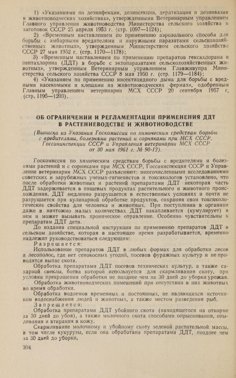 1) «Указаниями по дезинфекции, дезинсекции, дератизации и дезинвазии в животноводческих хозяйствах», утвержденными Ветеринарным управлением Главного управления животноводства Министерства сельского хозяйства и заготовок СССР 25 апреля 1953 г. (стр. 1097—1124); 2) «Временным наставлением по применению аэрозольного способа для борьбы с амбарными вредителями и наружными паразитами сельскохозяй- ственных животных», утвержденным Министерством сельского хозяйства СССР 27 мая 1952 г. (стр. 1170—1178); 3) «Временным наставлением по применению препаратов гексахлорана и пентахлорина (ДДТ) в борьбе с эктопаразитами сельскохозяйственных жи- вотных», утвержденным Ветеринарным управлением Главживупра Мини- стерства сельского хозяйства СССР 8 мая 1950 г. (стр. 1179—1184); 4) «Указанием по применению инсектицидного дыма’ для борьбы с вред- ными насекомыми и клещами на животноводческих фермах», одобренным Главным управлением ‘ветеринарии 'МСХ СССР 20 сентября 1957 г, (стр. 1195—1203). | ОБ ОГРАНИЧЕНИИ И РЕГЛАМЕНТАЦИИ ПРИМЕНЕНИЯ ДДТ _ В РАСТЕНИЕВОДСТВЕ И ЖИВОТНОВОДСТВЕ (Выписка из Указания Госкомиссии по химическим средствам борьбы с вредителями, болезнями растений. и. сорняками при МСХ СССР, Г а СССР и Управления ветеринарии МСХ СССР от 30 мая 1961-г. № 90-12). Госкомиссия по химическим средствам борьбы с вредителями и болез- нями растений и с сорняками при МСХ СССР, Госсаниспекция СССР и Управ- ление ветеринарии МСХ СССР разъясняют: многочисленными исследованиями советских и зарубежных ученых-гигиенистов и токсикологов: установлено, что. после обработки животных и растений препаратами ДДТ некоторая часть ДДТ задерживается в пищевых продуктах растительного и животного проис- хождения. ДДТ медленно разрушается в естественных условиях и почти не разрушается при. кулинарной обработке продуктов, сохраняя свои токсиколо- гические свойства для человека и животных. При поступлении в организм даже в ничтожно малых количествах ДДТ накапливается (кумулирует) в нем и может вызывать хроническое отравление. Особенно чувствительны к препаратам ДДТ дети. До издания специальной инструкции по применению препаратов ДДТ в сельском хозяйстве, которая в настоящее время разрабатывается, временно надлежит руководствоваться следующим: Разрешается: Использование . препаратов ДДТ в любых формах для обработки лесов и Лесополос, где нет сенокосных угодий, посевов фуражных ак и не про- водится выпас скота. Обработка препаратами ДДТ посевов технических культур, а также са- харной свеклы, ботва которой используется для скармливания скоту, при условии прекращения обработки не позднее чем за 30 дней до уборки урожая. Обработка животноводческих помещений при отсутствии в них животных во время обработки. Обработка водоемов временных и постоянных, не являющихся источни- ком водоснабжения людей и животных, а также местом разведения рыб. Запрещается: Обработка препаратами ДДТ убойного скота (находящегося на откорме за 30 дней до убоя), а также молочного скота способами опрыскивания, опы- ливания и втирания в кожу. Скармливание молочному и убойному скоту зеленой растительной массы, в том числе кукурузы, если она обработана препаратами ДДТ, позднее чем за 30 дней до уборки.