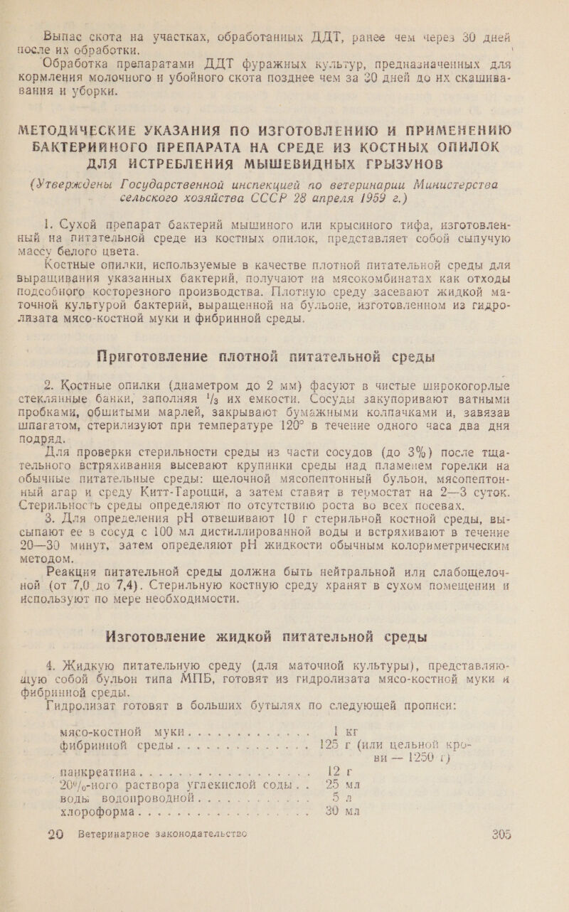 Выпас скота на участках, обработанных ДДТ, ранее чем через 30 дней после их обработки. Обработка препаратами ДДТ фуражных культур, предназначенных для кормления молочного и убойного скота позднее чем за 30 дней до них скашива- вания и уборки. МЕТОДИЧЕСКИЕ УКАЗАНИЯ ПО ИЗГОТОВЛЕНИЮ И ПРИМЕНЕНИЮ БАКТЕРИЙНОГО ПРЕПАРАТА НА СРЕДЕ ИЗ КОСТНЫХ ОПИЛОК ДЛЯ ИСТРЕБЛЕНИЯ МЫШЕВИДНЫХ ГРЫЗУНОВ (Утверждены Государственной инспекцией по ветеринарии Министерства сельского хозяйства СССР 28 апреля 1959 г.) 1. Сухой препарат бактерий мышиного или крысиного тифа, изготовлен- ный на питательной среде из костных опилок, представляет собой сыпучую массу белого цвета. Костные опилки, используемые в качестве плотной питательной среды для выращивания указанных бактерий, получают на мясокомбинатах как отходы подсобного косторезного производства. Плотную среду засевают жидкой ма- точной культурой бактерий, выращенной на бульоне, изготовленном из гидро- лизата мясо-костной муки и фибринной среды. Приготовление плотной питательной среды 2. Костные опилки (диаметром до 2 мм) фасуют в чистые ши :рокогорлые стеклянные банки, заполняя '/з их емкости. Сосуды закупоривают ватными пробками, обшитыми марлей, закрывают бумажными колпачками и, завязав шпагатом, стерилизуют при температуре 120? в течение одного часа два дня подряд. Для проверки стерильности среды из части сосудов (до 3%) после тща- тельного встряхивания высевают крупинки среды над пламенем горелки на обычные питательные среды: щелочной мясопептонный бульон, мясопептон- ный агар и среду Китт-Гароцци, а затем ставят в термостат на 2—3 суток. Стерильность среды определяют по отсутствию роста во всех посевах. 3. Для определения рН отвешивают 10 г стерильной костной среды, вы- сыпают ее в сосуд с 100 мл дистиллированной воды и встряхивают в течение _ 20—30 минут, затем определяют рН жидкости обычным колориметрическим методом. Реакция питательной среды должна быть нейтральной или слабощелоч- ной (от 7,0 до 7,4). Стерильную костную среду хранят в сухом помещении и используют по мере необходимости, Изготовление жидкой питательной среды ‚® 4. Жидкую питательную среду (для маточной культуры), представляю- щую собой бульон типа МПБ, готовят из гидролизата мясо-костной муки и фибринной среды. Гидролизат готовят в больших бутылях по следующей прописи: мясо-КоСТнНоЙ муки. ........- 1 к к ы Ириной среды... ее. ..- В 7 пи цельной кро- ви — 1250 г) СТ т Е о Е г 20%°/-ного и: углекислой соды.. 95 мл воды водопроводной. ИВ ВИ а: а о Ома 20 Ветеринарное законодательство 205