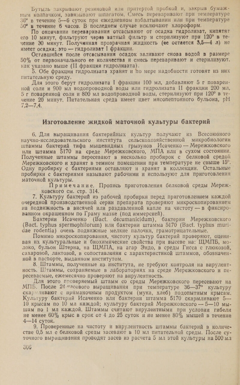 Бутыль закрывают резиновой или притертой пробкой и, закрыв бумаж- ным колпачком, завязывают шпагатом. Смесь переваривают при температуре 36° в течение 5-—6 суток при ежедневном взбалтывании или при температуре 50° в течение 6 часов. В последнем случае исключают хлороформ. По окончании переваривания отсасывают от осадка гидролизат, кипятят его 10 минут, фильтруют через ватный фильтр и стерилизуют при 120? в те- чение 30 минут. Полученная прозрачная жидкость (ее остается 3,5—4 л) не имеет осадка; это — гидролизат | фракции. Оставшийся после отсасывания осадок заливают снова водой в размере 50% от первоначального ее количества и смесь переваривают и стерилизуют, как указано выше (ПП фракция гидролизата). а Обе фракции гидролизата хранят и по мере надобности готовят из них питательную среду. Для этого берут гидролизата 1 фракции 100 мл, добавляют 5 г поварен- ной соли и 900 мл водопроводной воды или гидролизата И фракции 200 мл, 5 г поваренной соли и 800 мл водопроводной воды, стерилизуют при 120? в те- чение 20 минут. Питательная среда имеет цвет мясопептонного бульона, рН 7,2—7,4. Изготовление жидкой маточной культуры бактерий 6. Для выращивания бактерийных культур получают из Всесоюзного научно-исследовательского института сельскохозяйственной микробиологии штаммы бактерий тифа мышевидных грызунов Исаченко — Мережковского или штамма 5170 на среде Мережковского, МПА или в сухом состоянии. Полученные штаммы пересевают в несколько пробирок с белковой средой Мережковского и хранят в темном помещении при температуре не свыше 15°. Одну пробирку с бактериями оставляют и хранят в коллекции. Остальные пробирки с бактериями называют рабочими и используют для приготовления маточной культуры. Примечание. Пропись приготовления белковой среды Мереж- ковского см. стр. 314. 7. Культуру бактерий из рабочей пробирки перед приготовлением каждой очередной производственной серии препарата проверяют микроскопированием на подвижность в висячей или раздавленной капле на чистоту — в фиксиро- ванном окрашенном по Граму мазке (под иммерсией). Бактерии Исаченко (Вас{. деситапс19ит), бактерии Мережковского (Вас+{. {урНиз зрегторНИогит) или бактерии штамма 5170 (Васё. Фурпиз тиг!- Чае годепНа) очень подвижные мелкие палочки, грамотрицательные. Помимо микроскопирования, чистоту культур бактерий проверяют, оцени- вая их культуральные и биохимические свойства при высеве на: ЩМПБ, мо- локо, бульон Штерна, на ЩМПА, на агар Эндо, в среды Гисса с глюкозой, сахарозой, лактозой, в сопоставлении с характеристикой штаммов, обозначен- ной в паспорте, выданном институтом. 8. Штаммы, полученные из института, не требуют контроля на вирулент- ность. Штаммы, сохраняемые в лабораториях на среде Мережковского и пе- ресеваемые, ежемесячно проверяют на вирулентность. Для этого проверяемый штамм со среды Мережковского пересевают на МПБ. После 24-часового выращивания при температуре 36—37° культуру скармливают с приманочным продуктом (мука, хлеб) подопытным крысам. Культуру бактерий Исаченко или бактерии штамма 5170 скармливают 5— 10 крысам по 10 мл каждой; культуру бактерий Мережковского — 5—10 мы- шам по | мл каждой. Штаммы считают вирулентными при условии гибели не менее 60% крыс в срок от 4 до 25 суток и не менее 80% мышей в течение 4—14 суток. 9. Проверенные на чистоту и вирулентность штаммы бактерий в количе- стве 0,5 мл с белковой среды засевают в 10 мл питательной среды. После су- точного выращивания прородят засев из расчета 5 мл этой культуры на 500 мл