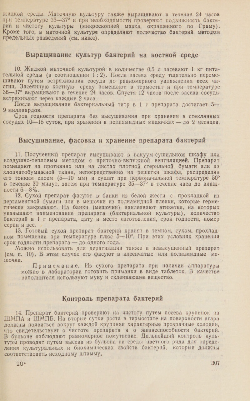 жидкой среды. Маточную культуру также выращивают в течение 24 часов при температуре 36—37° и при необходимости проверяют подвижность бакте- рий и чистоту кульгуры (микроскопией мазка, окрашенного по Граму). Кроме того, в маточной культуре определяют количество бактерий методом предельных разведений (см. ниже). Выращивание культур бактерий на костной среде 10. Жидкой маточной культурой в количестве 0,5 л засевают | кг пита- тельной среды (в соотношении 1:2). После засева среду тщательно переме- шивают путем встряхивания сосуда до равномерного увлажнения всех ча- стиц. Засеянную костную среду помещают в термостат и при температуре 36—37° выращивают в течение 24 часов. Спустя 12 часов после засева сосуды встряхивают через каждые 2 часа. После выращивания бактериальный титр в | г препарата достигает 5-- 9 миллиардов. Срок годности препарата без высушивания при хранении в стеклянных сосудах 10—15 суток, при хранении в полиамидных мешючках — до 2 месяцев. Высушивание, фасовка и хранение препарата бактерий 11. Полученный препарат высущивают в вакуум-сушильном шкафу или воздушно-тепловым методом с приточно-вытяжной . вентиляцией. Препарат помещают на противнях или на листах плотной стерильной бумаги или на’ хлопчатобумажной ткани, непосредственно на решетки шкафа, распределяя его тонким слоем (5—10 мм) и сушат при первоначальной температуре 50° в течение 30 минут, затем при температуре 35—37? в течение часа до влаж- ности 68%. | 12. Сухой препарат фасуют в банки из белой жести с прокладкой из пергаментной бумаги или в мешочки из полиамидной пленки, которые герме- тически закрывают. На банки (мешочки) наклеивают этикетки, на которых указывают наименование препарата (бактериальной культуры), количество бактерий в | г препарата, дату и место изготовления, срок годности, номер серии и вес. 13. Готовый сухой препарат бактерий хранят в темном, сухом, прохлад- ном помещении при температуре плюс 5—10°. При этих условиях хранения срок годности препарата — до одного года. Можно использовать для дератизации также и невысушенный препарат (см. п. 10). В этом случае его фасуют в клеенчатые или полиамидные ме- шочки. Примечание. Из сухого препарата при наличии аппаратуры можно в лаборатории готовить приманки в виде таблеток. В качестве наполнителя используют муку и склеивающее вещество. Контроль препарата бактерий 14. Препарат бактерий проверяют на чистоту путем посева крупинок на ЩМПА и ЩМПБ. На вторые сутки роста в термостате на поверхности агара должны появиться вокруг каждой крупинки характерные прозрачные колонии, что свидетельствует о чистоте препарата и о жизнеспособности бактерий. _ В бульоне наблюдают равномерное помутнение. Дальнейший контроль куль- туры проводят путем высева из бульона на среды цветного ряда для опреде- ления культуральных и биохимических свойств бактерий, которые должны соответствовать исходному штамму,