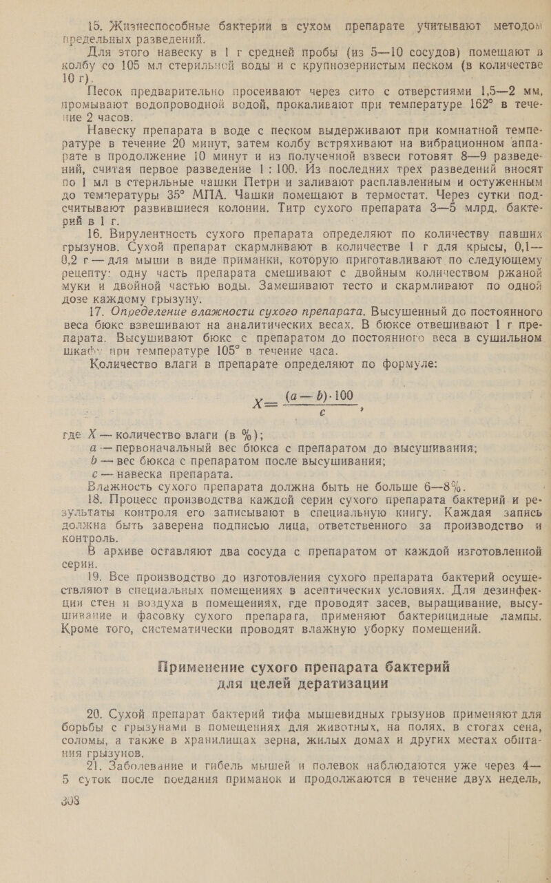 15. Жизнеспособные бактерии в сухом препарате учитывают методом предельных разведений. | Для этого навеску в | г средней пробы (из 5—10 сосудов) помещают в колбу со 105 мл стерильной воды и с крупнозернистым песком (в количестве 10 г). Песок предварительно просеивают через сито с отверстиями 1,5—2 мм, промывают водопроводной водой, прокаливают при температуре 162° в тече- ние 2 часов. Навеску препарата в воде с песком выдерживают при комнатной темпе- ратуре в течение 20 минут, затем колбу встряхивают на вибрационном аппа- рате в продолжение 10 минут и из полученной взвеси готовят 8—9 разведе- ний, считая первое разведение |: 100. Из последних трех разведений вносят по | мл в стерильные чашки Петри и заливают расплавленным и остуженным до температуры 35° МПА. Чашки помещают в термостат. Через сутки. под- считывают развившиеся колонии. Титр сухого препарата 3—5 ‘млрд. бакте- рий в | г. 16. Вирулентность сухого препарата определяют по количеству павших грызунов. Сухой препарат скармливают в количестве | г для крысы, 0,1— 0,2 г- для мыши в виде приманки, которую приготавливают по следующему рецепту: одну часть препарата смешивают с двойным количеством ржаной муки и двойной частью воды. Замешивают тесто и скармливают по одной дозе каждому грызуну. 17. Определение влажности сухого препарата. Высушенный до постоянного веса бюкс взвешивают на аналитических весах, В бюксе отвешивают | г пре- парата. Высушивают бюкс с препаратом до постоянного веса в сушильном. шка\*» при температуре 105? в течение часа. Количество влаги в препарате определяют по формуле: х_ @-— 8.100 с ы где Х — количество влаги (в %); а .— первоначальный вес бюкса с препаратом до высушивания; — вес бюкса с препаратом после высушивания; с — навеска препарата. Влажность сухого препарата должна быть не больше 6—8%. 18. Процесс производства каждой серии сухого препарата бактерий и ре- зультаты контроля его записывают в специальную книгу. Каждая запись должна быть заверена подписью лица, ответственного за производство и контроль. В архиве оставляют два сосуда с препаратом от каждой изготовленной серии. | 19. Все производство до изготовления сухого препарата бактерий осуще- ствляют в специальных помещениях в асептических условиях. Для дезинфек-_ ции стен и воздуха в помещениях, где проводят засев, выращивание, высу-_ шивание и фасовку сухого препарага, применяют бактерицидные лампы. | Кроме того, систематически проводят влажную уборку помещений. Применение сухого препарата бактерий для целей дератизации 20. Сухой препарат бактерий тифа мышевидных грызунов применяют для борьбы с грызунами в помещениях для животных, на полях, в стогах сена, соломы, а также в хранилищах зерна, жилых домах и других местах обита-. НИЯ те. | . Заболевание и гибель мышей и полевок наблюдаются уже через 4— 5 а после поедания приманок и продолжаются в течение двух недель, 398