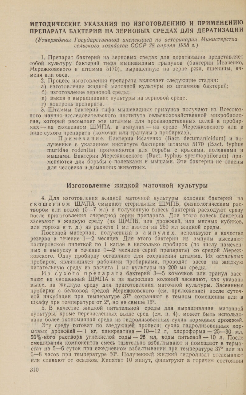 МЕТОДИЧЕСКИЕ УКАЗАНИЯ ПО ИЗГОТОВЛЕНИЮ И ПРИМЕНЕНИЮ ПРЕПАРАТА БАКТЕРИЙ НА ЗЕРНОВЫХ СРЕДАХ ДЛЯ ДЕРАТИЗАЦИИ (Утверждены Государственной инспекцией по ветеринарии Министерства сельского хозяйства СССР 28 апреля 1958 г.) 1. Препарат бактерий на зерновых средах для дератизации представляет собой культуру бактерий тифа мышевидных грызунов (бактерии Исаченко, Мережковского и штамма 5170), выращенную на зерне ржи, пшеницы, яч- ‚меня или овса. 2. Процесс изготовления препарата включает следующие стадии: а) изготовление жидкой маточной культуры из штаммов бактерий; 6) изготовление зерновой, среды; в) высев и выращивание культуры на зерновой среде; г) контроль препарата. 3. Штаммы бактерий тифа мышевидных грызунов получают из Всесоюз- ного научно-исследовательского института сельскохозяйственной микробиоло- гии, который рассылает эти штаммы для производственных целей в пробир- ках — на скошенном ЩМПА, в ампулах — на среде Мережковского или в виде сухого препарата (комочки или гранулы в пробирках). Примечание. Бактерии Исаченко (Вас{. деситат<аит) и по- лученные в указанном институте бактерии штамма 5170 (Васё. фурНиз ПИИ1Чае тодепЧа) применяются для борьбы с крысами, полевками и мышами. Бактерии Мережковского (Вас. ФурНиз зрегторВ\!огит) при- меняются для борьбы с полевками и мышами. Эти бактерии не опасны для человека и домашних животных. | Изготовление жидкой маточной культуры 4. Для изготовления жидкой маточной культуры колонии бактерий на скошенном ЩМПА смывают стерильным ЩМПБ, физиологическим рас- твором или водой (5—7 мл) и полученную взвесь бактерий расходуют сразу после приготовления очередной серии препарата. Для этого взвесь бактерий засевают в жидкую среду (из ШМПБ, или дрожжей, или мясных кубиков, или гороха и т. д.) из расчета | мл взвеси на 250 мл жидкой среды. Посевной материал, полученный в ампулах, используют в качестве резерва в течение 1—2 месяцев. Для этого бактерии из ампулы высевают пастеровской пипеткой по | капле в несколько пробирок (по числу намечен- ных к выпуску в течение 1—2 месяцев серий препарата) со средой Мереж- ковского. Одну пробирку оставляют для сохранения штамма. Из остальных пробирок, являющихся рабочими пробирками, проводят засев на жидкую питательную среду из расчета | мл культуры на 200 мл среды. | Из сухого препарата бактерий 3—5 комочков или гранул засе- вают на скошенный ЩМЦПА и из выросших колоний засевают, как указано выше, на жидкую среду для приготовления маточной культуры. Засеянные ` пробирки с белковой средой Мережковского (см. приложение) после `суточ- ной инкубации при температуре 37° сохраняют в темном помещении или в шкафу при температуре от 2®, но не свыше 15°. 5. В качестве жидкой питательной среды для выращивания маточной культуры, кроме перечисленных выше сред (см. п. 4), может быть использо-. вана более экономичная среда из гидролизованных сухих кормовых дрожжей. Эту среду готовят по следующей прописи: сухих гидролизованных кор- мовых дрожжей — | кг, панкреатина — 10—12 г, хлороформа — 95—30 мл, 20%-ного раствора углекислой соды — 28 мл, воды питьевой — 10 л. После. смешивания компонентов смесь тщательно взбалтывают и помещают в термо- стат на 5—6 суток при ежедневном взбалтывании при температуре 37° или на. 6—8 часов при температуре 50°. Полученный жидкий гидролизат отсасывают. или сливают от осадков. Кипятят 10 минут, фильтруют в горячем состоянии