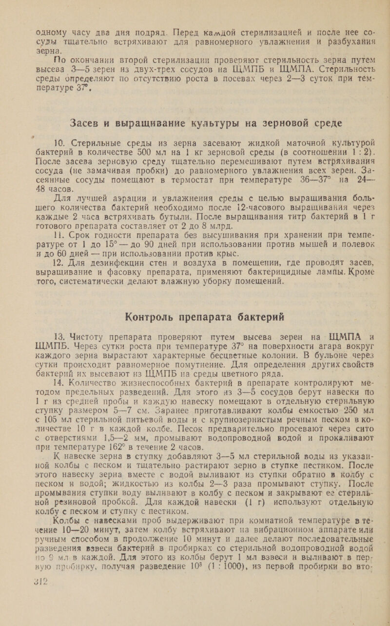 одному часу два дня подряд. Перед камдой стерилизацией и после нее со- суды тщательно встряхивают для равномерного увлажнения и разбухания зерна. По окончании второй стерилизации проверяют стерильность зерна путем высева 3—6 зерен из двух-трех сосудов на ЩМПБ и ЩМПА. Стерильность среды Вт по отсутствию роста в посевах через 2—3 суток при тем- пературе 37” Засев и выращивание культуры на зерновой среде 10. Стерильные среды из зерна засевают жидкой маточной культурой бактерий в количестве 500 мл на | кг зерновой среды (в соотношении 1:2). После засева зерновую среду тщательно перемешивают путем встряхивания сосуда (не замачивая пробки) до равномерного ‘увлажнения всех зерен. За- сеянные сосуды помещают в термостат при температуре 36—37? на 24— 48 часов. Для лучшей аэрации и увлажнения среды с целью выращивания боль- шего количества бактерий необходимо после 12-часового выращивания через каждые 2 часа встряхивать бутыли. После выращивания титр бактерий в |1 т готового препарата составляет от 2 до 8 млрд. 11. Срок годности препарата без высушивания при хранении при темпе- ратуре от 1 до 15° — до 90 дней при использовании против мышей и полевок и до 60 дней — при использовании против крыс. 12. Для дезинфекции стен и воздуха в помещении, где проводят засев, выращивание и фасовку препарата, применяют бактерицидные лампы. Кроме того, систематически делают влажную уборку помещений. Контроль препарата бактерий 13. Чистоту препарата проверяют путем высева зерен на ШМПА и ЩШМПБ. Через сутки роста при температуре 37° на поверхности агара вокруг каждого зерна вырастают характерные бесцветные колонии. В бульоне через сутки происходит равномерное помутнение. Для определения других свойств бактерий их высевают из ЩМПБ на среды цветного ряда. тодом предельных разведений. Для этого из 3—5 сосудов берут навески по 1 г из средней пробы и каждую навеску помещают в отдельную стерильную ступку размером 5—7 см. Заранее приготавливают колбы емкостью. 250 мл с 105 мл стерильной питьевой воды и с крупнозернистым речным песком в ко- с отверстиями 1,5—2 мм, промывают водопроводной водой и прокаливают при температуре 16:2° в течение 2 часов. К навеске зерна в ступку ‘добавляют 3—5 мл стерильной воды из указан- ной колбы с песком и тщательно растирают зерно в ступке пестиком. После этого навеску зерна вместе с водой выливают из ступки обратно в колбу с песком и водой; жидкостью из колбы 2—3 раза промывают ступку. После промывания ступки воду выливают в колбу с песком и закрывают ее стериль- ной резиновой пробкой. Для каждой навески (| г) используют отдельную колбу с песком и ступку с пестиком. `Колбы с навесками проб выдерживают при комнатной температуре в те- чение 10—20 минут, затем колбу встряхивают на вибрационном аппарате или ручным способом в продолжение 10 минут и далее делают последовательные разведения взвеси бактерий в пробирках. со стерильной водопроводной водой но 9 мл в каждой. Для этого из колбы берут | мл взвеси и выливают в пер- вую пробирку, получая разведение 103 (1: 1000), из первой пробирки во вто- 312 -*.