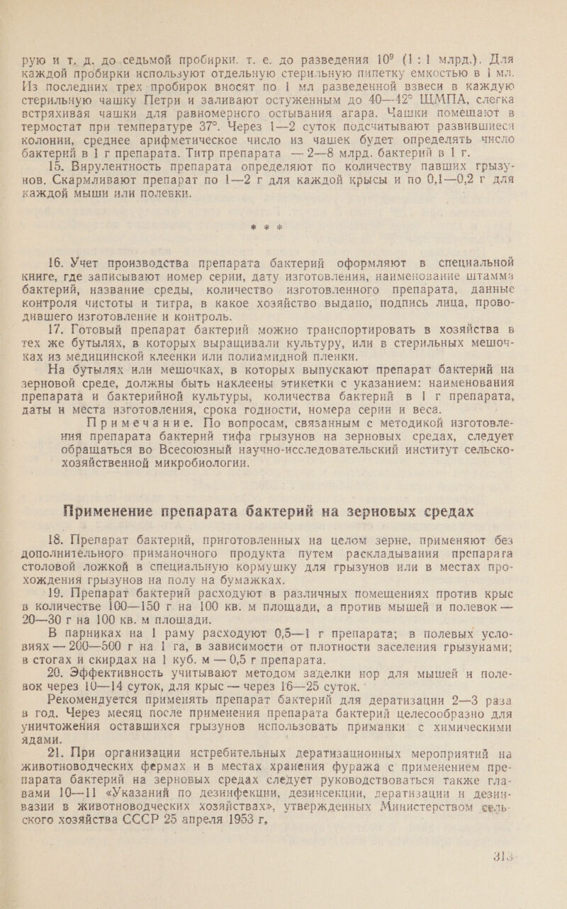 рую и т. д. до седьмой пробирки. т. е. до разведения 109 (1:1 млрд.). Для каждой пробирки используют отдельную стерильную пилетку емкостью в | мл. Из последних трех пробирок вносят по | мл разведенной взвеси в каждую стерильную чашку Петри и заливают остуженным до 40—42? ЩМПА, слегка встряхивая чашки для равномерного остывания агара. Чашки помешают в термостат при температуре 37°. Через 1—2 суток подсчитывают развившиеся колонии, среднее арифметическое число из чашек будет определять число бактерий в | г препарата. Титр препарата — 2—8 млрд. бактерий в | г. 15. Вирулентность препарата определяют по количеству павших грызу- НОВ. Скармливают препарат по 1—2 г для каждой крысы и по 0 1—0,2 г для каждой мыши или полевки. 16. Учет производства препарата бактерий оформляют в специальной книге, где записывают номер серии, дату изготовления, наименование штамма бактерий, название среды, количество изготовленного препарата, данные контроля чистоты и титра, в какое хозяйство выдано, подпись лица, прово- дившего изготовление и контроль. 17. Готовый препарат бактерий можно транспортировать в хозяйства в тех же бутылях, в которых выращивали культуру, или в стерильных мешоч- ках из медицинской клеенки или полиамидной пленки. На бутылях или мешочках, в которых выпускают препарат бактерий на зерновой среде, должны быть наклеены этикетки с указанием: наименования препарата и бактерийной культуры, количества бактерий в 1 г препарата, даты и места изготовления, срока годности, номера серии и веса. Примечание. По вопросам, связанным с методикой изготовле- ния препарата бактерий тифа грызунов на зерновых средах, следует обращаться во Всесоюзный научно-исследовательский институт сельско- хозяйственной микробиологии, Применение препарата бактерий на зерновых средах 18. Препарат бактерий, приготовленных на целом зерне, применяют без ` дополнительного приманочного продукта путем раскладывания препарага столовой ложкой в специальную кормушку для грызунов или в местах про- хождения грызунов на полу на бумажках. '19. Препарат бактерий расходуют в различных помещениях против крыс в количестве 100—150 г на 100 кв. м площади, а против мышей и полевок — 20—30 г на 100 кв. м площади. В парниках на | раму расходуют 0,5—1 г препарата; в полевых усло- виях — 200—500 г на | га, в зависимости от плотности заселения грызунами; в стогах и скирдах на | куб. м — 0,5 г препарата. 20. Эффективность учитывают методом заделки нор для мышей и поле- вок через 10—14 суток, для крыс — через 16—25 суток. Рекомендуется применять препарат бактерий для дератизации 2—3 раза в год, Через месяц после применения препарата бактерий целесообразно для уничтожения оставшихся грызунов использовать приманки’ с химическими ядами. 21}. При организации истребительных дератизационных мероприятий на животноводческих фермах и в местах хранения фуража с применением пре- парата бактерий на зерновых средах следует руководствоваться также гла- вами 10—11 «Указаний по дезинфекции, дезинсекции, дератизации и дезин- вазии в животноводческих хозяйствах», утвержденных Министерством сель- ского хозяйства СССР 25 апре. ля 1953 г,