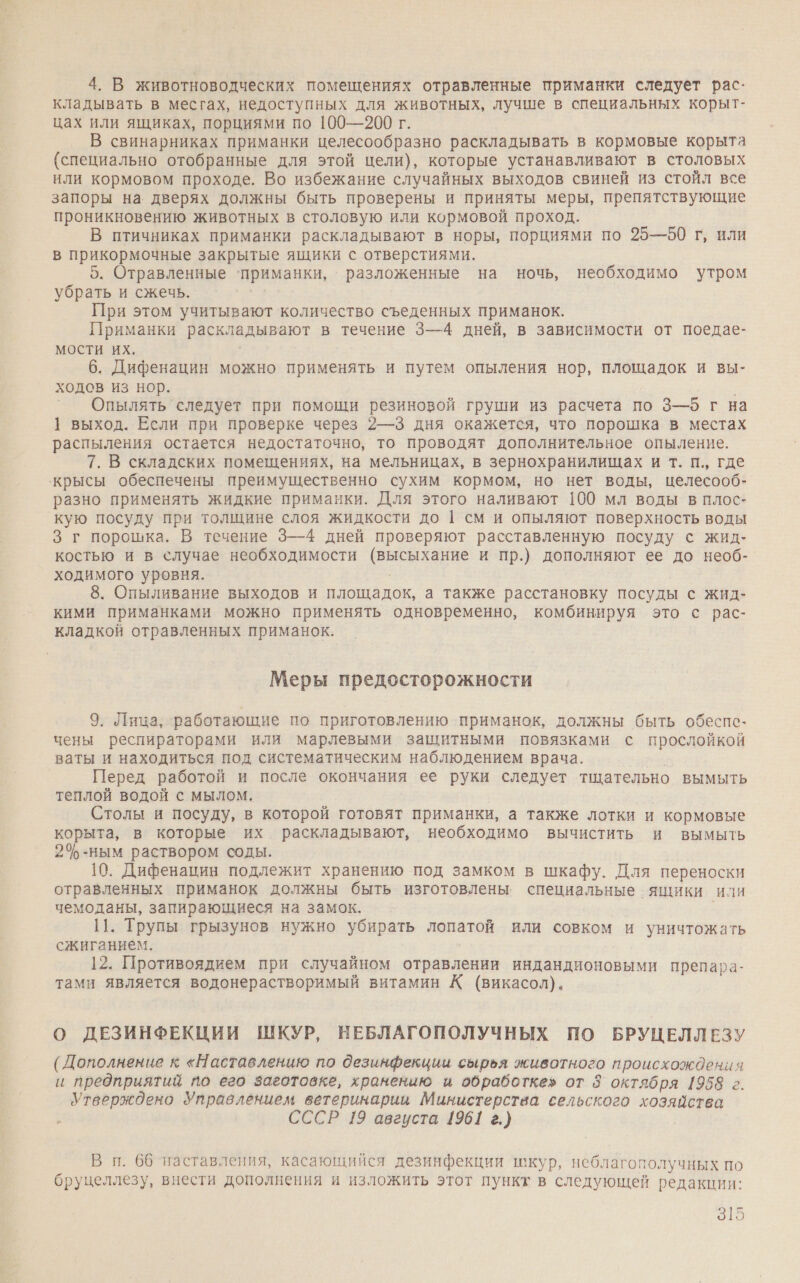 4. В животноводческих помещениях отравленные приманки следует рас- кладывать в месгах, недоступных для животных, лучше в специальных корыт- цах или ящиках, порциями по 100—200 г. В свинарниках приманки целесообразно раскладывать в кормовые корыта (специально отобранные для этой цели), которые устанавливают в столовых или кормовом проходе. Во избежание случайных выходов свиней из стойл все запоры на дверях должны быть проверены и приняты меры, препятствующие проникновению животных в столовую или кормовой проход. В птичниках приманки раскладывают в норы, порциями по 25—50 г, или в прикормочные закрытые ящики с отверстиями. 5. Отравленные ‘приманки, разложенные на ночь, необходимо утром убрать и сжечь. При этом учитывают количество съеденных приманок. Приманки раскладывают в течение 3—4 дней, в зависимости от поедае- мости их. 6. Дифенацин можно применять и путем опыления нор, площадок и вы- ходов из нор. ° Опылять следует при помощи резиновой груши из расчета по 3—6 г на 1 выход. Если при проверке через 2—3 дня окажется, что порошка в местах распыления остается недостаточно, то проводят дополнительное опыление. 7. В складских помещениях, на мельницах, в зернохранилищах и т. п., где ‘крысы обеспечены преимущественно сухим кормом, но нет воды, целесооб- разно применять жидкие приманки. Для этого наливают 100 мл воды в плос- кую посуду при толщине слоя жидкости до | см и опыляют поверхность воды 3 г порошка. В течение 3—4 дней проверяют расставленную посуду с жид- костью и в случае необходимости (высыхание и пр.) дополняют ее до необ- ходимого уровня. 8. Опыливание выходов и площадок, а также расстановку посуды с жид- кими приманками можно применять одновременно, комбинируя это с рас- кладкой отравленных приманок. Меры предосторожности 9. Лица, работающие по приготовлению приманок, должны быть обеспе- чены респираторами или марлевыми защитными повязками с прослойкой ваты и находиться под систематическим наблюдением врача. Перед работой и после окончания ее руки следует тщательно вымыть теплой водой с мылом. Столы и посуду, в которой готовят приманки, а также лотки и кормовые корыта, в которые их раскладывают, необходимо вычистить и вымыть 2%-ным раствором соды. 10. Дифенацин подлежит хранению под замком в шкафу. Для переноски отравленных приманок должны быть изготовлены. специальные ящики или чемоданы, запирающиеся на замок. 11. Трупы грызунов нужно убирать лопатой или совком и уничтожать сжиганием. 12. Противоядием при случайном отравлении индандионовыми препара- тами является водонерастворимый витамин К (викасол). О ДЕЗИНФЕКЦИИ ШКУР, НЕБЛАГОПОЛУЧНЫХ ПО БРУЦЕЛЛЕЗУ (Дополнение к «Наставлению по дезинфекции сырья животного происхождения и предприятий по его заготовке, хранению и обработке» от 8 октября 1958 г. Утверждено Управлением ветеринарии Министерства сельского хозяйства СССР 19 августа 1961 г.) В п. 66 наставления, касающийся дезинфекции шкур, неблагополучных по бруцеллезу, внести дополнения и изложить этот пункт в следующей редакции: