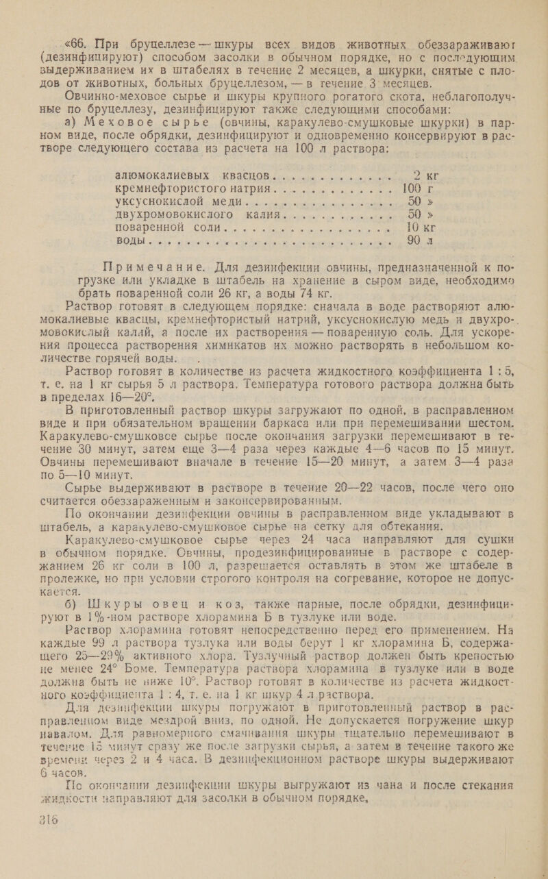 «66. При бруцеллезе — шкуры всех видов животных обеззараживают выдерживанием их в штабелях в течение 2 месяцев, а шкурки, снятые с пло- дов от животных, больных бруцеллезом, — в течение. 3` месяцев. Овчинно-меховое сырье и шкуры крупного рогатого скота, неблагополуч- ные по бруцеллезу, дезинфицируют также следующими способами: а) Меховое сырье (овчины, каракулево-смушковые шкурки) в пар- ном виде, после обрядки, дезинфицируют и одновременно консервируют в рас- творе следующего состава из расчета на 100 л раствора: алюмокалиевых квасцов... еее 2 КГ кремнефтористого натрия............. 1000г УКСУсНОКисяой. МЕДИ... орон аи ео» двухромовокислого калия............ 50» поваренной СОН, се. ое В ВОДЫ ор оао ие оао зи анна СОМ Примечание. Для дезинфекции овчины, предназначенной к по- грузке или укладке в штабель на хранение в сыром виде, необходимо брать поваренной соли 26 кг, а воды 74 кг. мовокислый калай, а после их растворения — поваренную соль. Для ускоре- ния процесса растворения химикатов их можно растворять в небольшом ко- личестве горячей воды. Раствор готовят в количестве из расчета жидкостного коэффициента 1:5, т.е. на | кг сырья 5 л раствора. Температура готового раствора должна быть в пределах 16—20°. В приготовленный раствор шкуры загружают по одной, в расправленном виде и при обязательном вращении баркаса или при перемешивании шестом. Каракулево-смушковсе сырье после окончания загрузки перемешивают в те- чение 30 минут, затем еще 3—4 раза через каждые 4—6 часов по [5 минут. Овчины перемешивают вначале в течение 15—20 минут, а затем 3—4 раза по 5—10 минут. Сырье выдерживают в растворе в течение 20—22 часов, после чего оно считается обеззараженным и законсервированным. По окончании дезинфекции овчины в расправленном виде укладывают в штабель, а каракулево-смушковое сырье на сетку для обтекания. Каракулево-смушковое сырье через 24 часа направляют для сушки в обычном порядке. Овчины, продезинфицированные в растворе с содер- жанием 26 кг соли в 100 л, разрешается оставлять в этом же штабеле в пролежке, но при условии строгого контроля на согревание, которое не допус- кается. 6) Шкуры овец и коз, также парные, после обрядки, дезинфици- руют в 1%$-ном растворе хлорамина Б в тузлуке или воде. Раствор хлорамина готовят непосредственно перед его применением. На каждые 99 л раствора тузлука или воды берут 1 кг хлорамина Б, содержа- щего 25—29% активного хлора. Тузлучный раствор должен быть крепостью не менее 24° Боме. Температура раствора хлорамина в тузлуке или в воде должна быть не ниже 10°. Раствор готовят в количестве из расчета жидкост- ного коэффициента | ; 4, т.е. на | кг шкур 4 л раствора. Для дезинфекции шкуры погружают в приготовленный раствор в рас- правленном виде мездрой вниз, по одной, Не допускается погружение шкур навалом. Для равномерного смачивания шкуры тщательно перемешивают в течение 15 минут сразу же после загрузки сырья, а: затем в течение такого же времени перез 2 и 4 часа. В дезиифекционном растворе шкуры выдерживают 6 часов. Нс окончании дезинфекции шкуры выгружают из чана и после стекания жидкости направляют для засолки в обычном порядке, пы бр еь 52