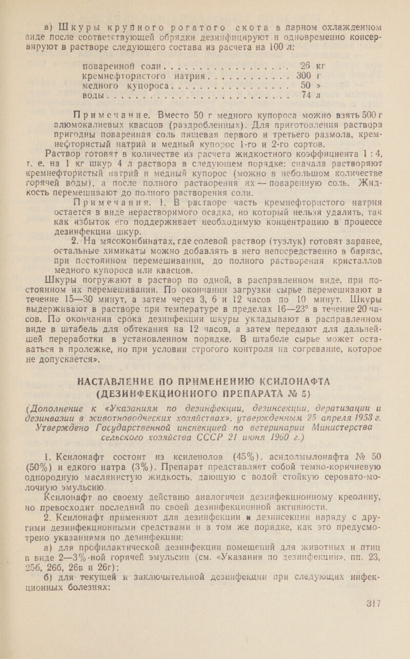 в) Шкуры крупного рогатого скота в парном охлажденном виде после соответствующей обрядки дезинфицируют и одновременно консер- вируют в растворе следующего состава из расчета на 100 л: ВНЕ СОЛИ: , ЗОО Прост окР кремнефтористого натрия............ 300 г МНН КУПОороса Е И Л. 5 объ а. ЪЮ,- 14 Примечание. Вместо 50 г медного купороса можно взять 500 г алюмокалиевых квасцов (раздробленных). Для приготовления раствора пригодны поваренная соль пищевая первого и третьего размола, крем- нефтористый натрий и медный купорос 1-го и 2-го сортов. Раствор готовят в количестве из расчета жидкостного коэффициента 1:4, т. е. на | кг шкур 4 л раствора в следующем порядке: сначала растворяют кремнефтористый натрий и медный купорос (можно в небольшом количестве горячей воды), а после полного растворения их — поваренную соль. Жид- кость перемешивают до полного растворения соли. Примечания. 1. В растворе часть кремнефтористого натрия остается` в виде нерастворимого осадка, но который нельзя удалять, так как избыток его поддерживает необходимую концентрацию в процессе дезинфекции шкур. 2. На мясокомбинатах, где солевой раствор (тузлук) готовят заранее, остальные химикаты можно добавлять в него непосредственно в баркас, при постоянном перемешивании, до полного растворения кристаллов медного купороса или квасцов. Шкуры погружают в раствор по одной, в расправленном виде, при по- стоянном их перемешивании. По окончании загрузки сырье перемешивают в течение 15—30 минут, а затем через 3, би 12 часов по 10 минут. Шкуры выдерживают в растворе при температуре в пределах 16—23° в течение 20 ча- сов. По окончании срока дезинфекции шкуры укладывают в расправленном виде в штабель для обтекания на 12 часов, а затем передают для дальней- шей переработки в установленном порядке. В штабеле сырье может оста- ваться в пролежке, но при условии строгого контроля на согревание, которое не допускается». НАСТАВЛЕНИЕ ПО ПРИМЕНЕНИЮ КСИЛОНАФТА (ДЕЗИНФЕКЦИОННОГО ПРЕПАРАТА № 5} (Дополнение к &lt;Указаниям по дезинфекции, Одезинсекции, дератизации и Оезинвазии в животноводческих хозяйствах», утвержденным 25 апреля 1908 г. Утверждено Государственной инспекцией по ветеринарии Министерства сельского хозяйства СССР 21 июня 1960 г.) 1. Ксилонафт состоит из ксиленолов (45%), асидолмылонафта № 50 (50%) и едкого натра (3%). Препарат представляет собой темно-коричневую однородную маслянистую жидкость, дающую с водой стойкую серовато-мо- ‚ лочную эмульсию. Ксилонафт по своему действию аналогичен дезинфекционному креолину, но превосходит последний по своей дезинфекционной активности. 2. Ксилонафт применяют для дезинфекции и дезинсекции наряду с дру- ‚гими дезинфекционными средствами и в том же порядке, как это предусмо- трено указаниями по дезинфекции: а) для профилактической дезинфекции помещений для животных и птиц в виде 9—3%-ной горячей эмульсии (см. «Указания по лезинфекции», пп. 23, 256, 266, 26в и 26г); 6) для. текущей и заключительной дезинфекции при следующих инфек- ционных болезнях: р |