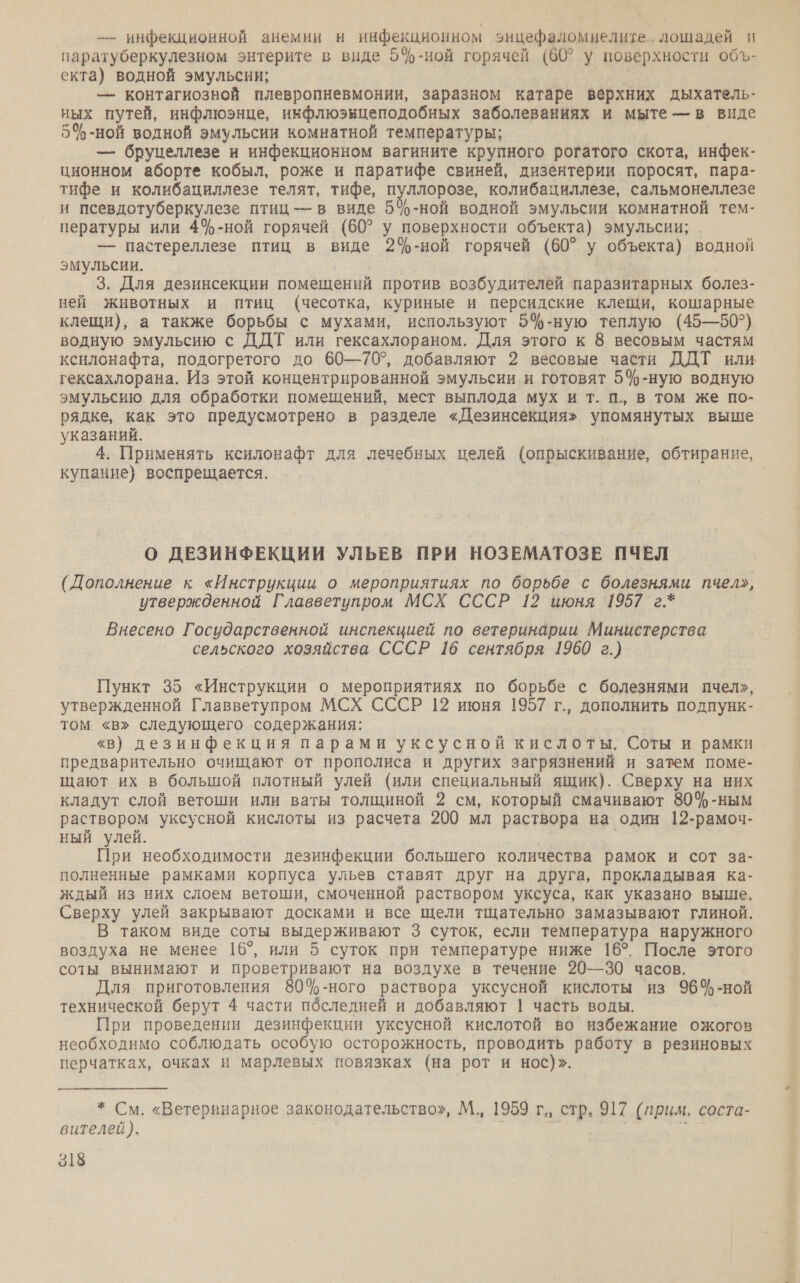 — инфекционной анемии и инфекционном энцефаломнелите. лошадей п паратуберкулезном энтерите в виде 5%-ной горячей (60° у поверхности объ- екта) водной эмульсии; о — контагиозной плевропневмонии, заразном катаре верхних дыхатель- ных путей, инфлюэнце, инфлюэкцеподобных заболеваниях и мыте — в виде 5%-ной водной эмульсии комнатной температуры; — бруцеллезе и инфекционном вагините крупного рогатого скота, инфек- ционном аборте кобыл, роже и паратифе свиней, дизентерии поросят, пара- тифе и колибациллезе телят, тифе, пуллорозе, колибациллезе, сальмонеллезе и псевдотуберкулезе птиц — в виде 5%-ной водной эмульсии комнатной тем- пературы или 4%-ной горячей (60° у поверхности объекта) эмульсии; — пастереллезе птиц в виде 2%-ной горячей (60° у объекта) водной эмульсии. 3. Для дезинсекции помещений против возбудителей паразитарных болез- ней животных и птиц (чесотка, куриные и персидские клещи, кошарные клещи), а также борьбы с мухами, используют 5%-ную теплую (45—50°) водную эмульсию с ДДТ или гексахлораном. Для этого к 8 весовым частям ксилонафта, подогретого до 60—70?, добавляют 2 весовые части ДДТ или гексахлорана. Из этой концентрированной эмульсии и готовят 5%-ную водную эмульсию для обработки помещений, мест выплода мух и т. п., в том же по- рядке, как это предусмотрено в разделе «Дезинсекция» упомянутых выше указаний. 4. Применять ксилонафт для лечебных целей (опрыскивание, обтирание, купание} воспрещается. О ДЕЗИНФЕКЦИИ УЛЬЕВ ПРИ НОЗЕМАТОЗЕ ПЧЕЛ (Дополнение к «Инструкции о мероприятиях по борьбе с болезнями пчел», утвержденной Главветупром МСХ СССР 12 июня 1957 г.* Внесено Государственной инспекцией по ветеринарии Министерства сельского хозяйства СССР 16 сентября 1960 г.) Пункт 35 «Инструкции о мероприятиях по борьбе с болезнями пчел», утвержденной Главветупром МСХ СССР 12 июня 1957 г., дополнить подпунк- том «в» следующего содержания: «в) дезинфекция парами уксусной кислоты. Соты и рамки предварительно очищают от прополиса и других загрязнений и затем поме- щают их в большой плотный улей (или специальный ящик). Сверху на них кладут слой ветоши или ваты толщиной 2 см, который смачивают 80%-ным раствором уксусной кислоты из расчета 200 мл раствора на один 12-рамоч- ный улей. Е При необходимости дезинфекции большего количества рамок и сот за- полненные рамками корпуса ульев ставят друг на друга, прокладывая ка- ждый из них слоем ветоши, смоченной раствором уксуса, как указано выше, | Сверху улей закрывают досками и все щели тщательно замазывают глиной. _ В таком виде соты выдерживают 3 суток, если температура наружного воздуха не менее 16°, или 5 суток при температуре ниже 16°. После этого соты вынимают и проветривают на воздухе в течение 20—30 часов. Для приготовления 80%-ного раствора уксусной кислоты из 964ф-ной технической берут 4 части пбселедней и добавляют | часть воды. При проведении дезинфекции уксусной кислотой во избежание ожогов необходимо соблюдать особую осторожность, проводить работу в резиновых перчатках, очках и марлевых повязках (на рот и нос)». * См. «Ветеринарное законодательство», М., 1959 г., стр, 917 (прим. соста- вителей). ) | | р