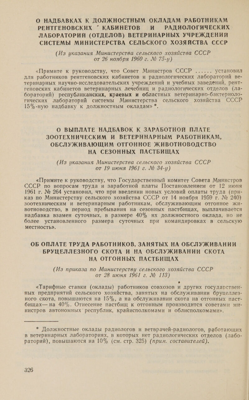 О НАДБАВКАХ К ДОЛЖНОСТНЫМ ОКЛАДАМ РАБОТНИКАМ РЕНТГЕНОВСКИХ ” КАБИНЕТОВ И РАДИОЛОГИЧЕСКИХ ЛАБОРАТОРИЙ (ОТДЕЛОВ) ВЕТЕРИНАРНЫХ УЧРЕЖДЕНИЙ СИСТЕМЫ МИНИСТЕРСТВА СЕЛЬСКОГО ХОЗЯЙСТВА СССР (Из указания Министерства сельского хозяйства СССР от 26 ноября 1960 г. № 75-и) «Примите к руководству, что Совет Министров СССР...... установил для работников рентгеновских кабинетов и радиологических лабораторий ве- теринарных научно-исследовательских учреждений и учебных заведений, рент- геновских кабинетов ветеринарных лечебниц и радиологических отделов (ла- бораторий) республиканских, краевых и областных ветеринарно-бактериоло- гических лабораторий системы Министерства сельского хозяйства СССР 15%-ную надбавку к должностным окладам» *. О ВЫПЛАТЕ НАДБАВОК К ЗАРАБОТНОЙ ПЛАТЕ ЗООТЕХНИЧЕСКИМ И ВЕТЕРИНАРНЫМ РАБОТНИКАМ, ОБСЛУЖИВАЮЩИМ ОТГОННОЕ ЖИВОТНОВОДСТВО НА СЕЗОННЫХ ПАСТБИЩАХ (Из указания Министерства сельского хозяйства СССР от 19 июня 1961 г. № 34-у) «Примите к руководству, что Государственный комитет Совета Министров СССР по вопросам труда и заработной платы Постановлением от 12 июня 1961 г. № 264 установил, что при введении новых условий оплаты труда (при- каз по Министерству сельского хозяйства СССР от 14 ноября 1959 г. № 240) зоотехническим и ветеринарным работникам, обслуживающим отгонное жи- вотноводство, в период пребывания на сезонных пастбищах, выплачивается надбавка взамен суточных, в размере 40% их должностного оклада, но не более установленного размера суточных при командировках в сельскую местность». ОБ ОПЛАТЕ ТРУДА РАБОТНИКОВ, ЗАНЯТЫХ НА ОБСЛУЖИВАНИИ БРУЦЕЛЛЕЗНОГО СКОТА И НА ОБСЛУЖИВАНИИ СКОТА НА ОТГОННЫХ ПАСТБИЩАХ (Из приказа по Министерству сельского хозяйства СССР от 28 июня 1961 г. № 113) о «Тарифные ставки (оклады) работников совхозов и других государствен- ных предприятий сельского хозяйства, занятых на обслуживании бруцеллез- ного скота, повышаются на 15%, а на обслуживании скота на отгонных паст- бищах— на 40%. Отнесение пастбищ к отгонным производится советами ми- нистров автономных’ республик, крайисполкомами и облисполкомами». * Должностные оклады радиологов и ветврачей-радиологов, работающих в ветеринарных лабораториях, в которых нет радиологических отделов (лабо- раторий), повышаются на 10% (см. стр. 325) (прим. составителей).
