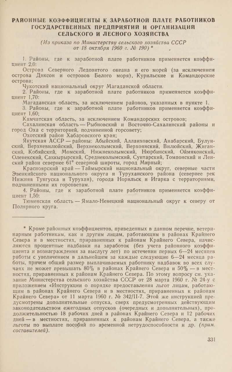РАЙОННЫЕ КОЭФФИЦИЕНТЫ К ЗАРАБОТНОЙ ПЛАТЕ РАБОТНИКОВ ГОСУДАРСТВЕННЫХ ПРЕДПРИЯТИЙ И ОРГАНИЗАЦИЙ СЕЛЬСКОГО И ЛЕСНОГО ХОЗЯЙСТВА (Из приказа по Министерству сельского хозяйства СССР от 18 октября 1960 г. № 190) * Ри 1. Районы, где к заработной плате работников применяется коэффи- циент 2,0: Острова Северного Ледовитого океана и его морей (за исключением острова Диксон и островов Белого моря), Курильские и Командорские острова; Чукотский национальный округ Магаданской области. 2. Районы, где к заработной плате работников применяется коэффи- циент 1,70: Магаданская область, за исключением районов, указанных в пункте 1. 3. Районы, где к заработной плате работников применяется коэффи- циент 1,60; Камчатская область, за исключением Командорских островов; Сахалинская область — Рыбновский и Восточно-Сахалинский районы и город Оха с территорией, подчиненной горсовету; Охотский район Хабаровского края; Якутская АССР — районы: Абыйский, Аллаиховский, Анабарский, Булун- ский, Верхневилюйский, Верхнеколымский, Верхоянский, Вилюйский, Жиган- ский, Кобяйский, Момский, Нижнеколымский, Нюрбинский, Оймяконский, Оленекский, Саккырырский, Среднеколымский, Сунтарский, Томпонский и Лен- ский район севернее 61° северной широты, город Мирный; Красноярский край — Таймырский национальный округ, северные части Эвенкийского национального округа и Туруханского района (севернее рек Нижняя Тунгуска и Турухан), города Норильск. и Игарка с территориями, подчиненными их горсоветам. 4. Районы, где к заработной плате работников применяется коэффи- циент 1,50: Тюменская область — Ямало-Ненецкий национальный округ к северу от Полярного круга. * Кроме районных коэффициентов, приведенных в данном перечне, ветери- нарным работникам, как и другим лицам, работающим в районах Крайнего Севера и в местностях, приравненных к районам Крайнего Севера, начис- ляются процентные надбавки на заработок (без учета районного коэффи- циента и вознаграждения за выслугу лет) по истечении первых 6—24 месяцев работы © увеличением в дальнейшем за каждые следующие 6—24 месяца ра- боты, причем общий размер выплачиваемых работнику надбавок во всех слу- чаях не может превышать 80% в районах Крайнего Севера и 50% — в мест- ностях, приравненных к районам Крайнего Севера. По этому вопросу см. ука- зание Министерства сельского хозяйства СССР от 28 марта 1960 г. № 24-у с приложением «Инструкции о порядке предоставления льгот лицам, работаю- щим в районах Крайнего Севера и в местностях, приравненных к районам Крайнего Севера» от 11 марта 1960 г. № 342/1-7. Этой же инструкцией пре- дусмотрены дополнительные отпуска, сверх предусмотренных действующим законодательством ежегодных отпусков (очередных и дополнительных), про- должительностью 18 рабочих дней в районах Крайнего Севера и 12 рабочих дней — в местностях, приравненных к районам Крайнего Севера, а также льготы по выплате пособий по временной нетрудоспособности и др. (прим. составителей).