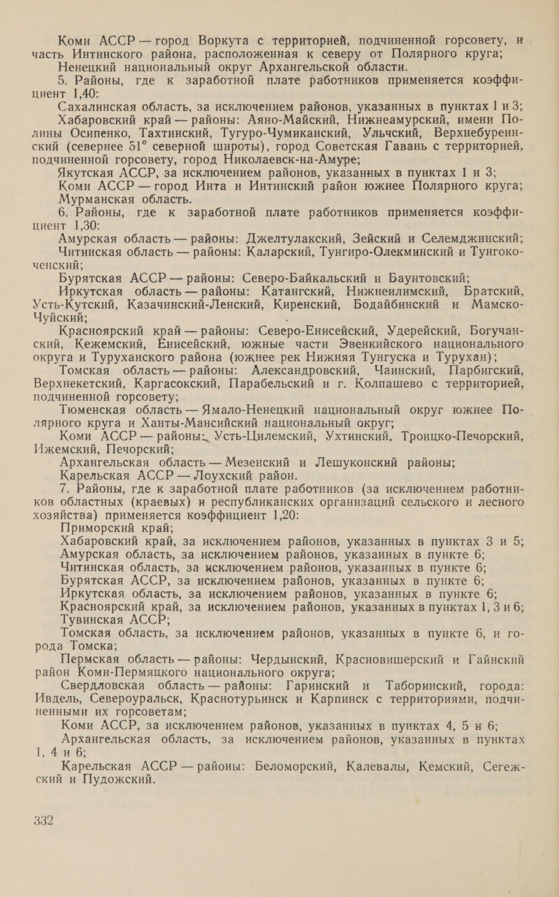 Коми АССР — город Воркута с территорией, подчиненной горсовету, и часть Интинского района, расположенная к северу от Полярного круга; Ненецкий национальный округ Архангельской области. 5. Районы, где к заработной плате работников применяется коэффи- циент 1,40; Сахалинская область, за исключением районов, указанных в пунктах | из; Хабаровский край — районы: Аяно-Майский, Нижнеамурский, имени По- лины Осипенко, Тахтинский, Тугуро-Чумиканский, Ульчский, Верхнебуреин- ский (севернее 51° северной широты), город Советская Гавань с территорией, подчиненной горсовету, город Николаевск-на-Амуре; Якутская АССР, за исключением районов, указанных в пунктах 1 и 3; Коми АССР — город Инта и Интинский район южнее Полярного круга; Мурманская область. 6. Районы, где к заработной плате работников применяется коэффи- циент 1,30: | Амурская область — районы: Джелтулакский, Зейский и Селемджинский; Читинская область — районы: Каларский, Тунгиро-Олекминский и Тунгоко- ченский; Бурятская АССР — районы: Северо-Байкальский и Баунтовский; Иркутская область — районы: Катангский, Нижнеилимский, Братский, Усть-Кутский, Казачинский-Ленский, Киренский, Бодайбинский и Мамско- Чуйский; : Красноярский край — районы: Северо-Енисейский, Удерейский, Богучан- ский, Кежемский, Енисейский, южные части Эвенкийского национального округа и Туруханского района (южнее рек Нижняя Тунгуска и Турухан); Томская область — районы: Александровский, Чаинский, Парбигский, Верхнекетский, Каргасокский, Парабельский и г. Колпашево с территорией, подчиненной горсовету; Тюменская область — Ямало-Ненецкий национальный округ южнее По-. лярного круга и Ханты-Мансийский национальный округ; Коми АССР — районы: р - Ухтинский, Троицко-Печорский, Ижемский, Печорский; Архангельская область — Мезенский и Лешуконский районы; Карельская АССР — Лоухский район. 7. Районы, где к заработной плате работников (за исключением работни- ков областных (краевых) и республиканских организаций сельского и лесного хозяйства) применяется коэффициент 1,20: Приморский край; Хабаровский край, за исключением. районов, указанных в пунктах 3 и 5; Амурская область, за исключением районов, указанных в пункте 6; Читинская область, за исключением районов, указанных в пункте 6: Бурятская АССР, за исключением районов, указанных в пункте 6; Иркутская область, за исключением районов, указанных в пункте 6; Красноярский край, за исключением районов, указанных в пунктах 1, 3 и б; Тувинская АССР; Томская область, за исключением районов, указанных в пункте 6, и го- рода Томска; Пермская область — районы: Чердынский, Красновишерский и Гайнский район Коми-Пермяцкого национального округа; Свердловская область — районы: Гаринский и Таборинский, города: Ивдель, Североуральск, Краснотурьинск и Карпинск с территориями, подчи- ненными их горсоветам; Коми АССР, за исключением районов, указанных в пунктах 4, 5 и 6; Архангельская область, за исключением районов, указанных в пунктах 1, 4 и 6; Карельская АССР — районы: Беломорский, Калевалы, Кемский, Сегеж- ский и Пудожский.