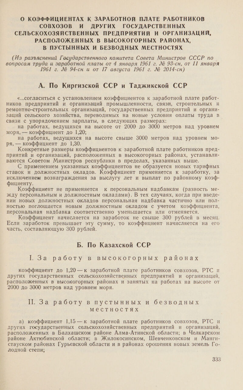 О КОЭФФИЦИЕНТАХ К ЗАРАБОТНОЙ ПЛАТЕ РАБОТНИКОВ СОВХхОЗОВ И ДРУГИХ ГОСУДАРСТВЕННЫХ СЕЛЬСКОХОЗЯЙСТВЕННЫХ ПРЕДПРИЯТИЙ И ОРГАНИЗАЦИЙ, РАСПОЛОЖЕННЫХ В ВЫСОКОГОРНЫХ РАЙОНАХ, В ПУСТЫННЫХ И БЕЗВОДНЫХ МЕСТНОСТЯХ (Из разъяснений Государственного комитета Совета Министров СССР по вопросам труда и заработной платы от 4 января 1961 г. № 93-сн, от 11 января 1961 г. № 94-сн и от 17 августа 1961 г. № 2014-сн) А. По Киргизской ССР и Таджикской ССР «..согласиться с установлением коэффициентов к заработной плате работ- ников предприятий и организаций промышленности, связи, строительных и ремонтно-строительных организаций, государственных предприятий и органи- заций сельского хозяйства, переводимых на новые условия оплаты труда в связи с упорядочением зарплаты, в следующих размерах: на работах, ведущихся на высоте от 2000 до 3000 метров над уровнем моря, — коэффициент до 1,20; на работах, ведущихся на высоте свыше 3000 метров над уровнем мо- ря, — коэффициент до 1,30. Конкретные размеры коэффициентов к заработной плате работников пред- приятий и организаций, расположенных в высокогорных районах, устанавли- ваются Советом Министров республики в пределах, указанных выше. С применением указанных коэффициентов не образуется новых тарифных ставок и должностных окладов. Коэффициент применяется к заработку, за исключением вознаграждения за выслугу лет и выплат по районному коэф- фициенту. Коэффициент не применяется к персональным надбавкам (разность ме- жду персональным и должностным окладами). В тех случаях, когда при введе- нии новых должностных окладов персональная надбавка частично или пол- ностью поглощается новым должностным окладом с учетом коэффициента, персональная надбавка соответственно уменьшается или отменяется. Коэффициент начисляется на заработок не свыше 300 рублей в месяц. Если заработок превышает эту сумму, то коэффициент начисляется на его _ часть, составляющую 300 рублей. Б. По Казахской ССР Е за. работу ‘в высокогоривх районах коэффициент до 1,20 — к заработной плате работников совхозов, РТС и других государственных сельскохозяйственных предприятий и организаций, расположенных в высокогорных районах и занятых на работах на высоте от 2000 до 3000 метров над уровнем моря. П. За работу в пустынных и безводных местностях а) коэффициент 1,15 — к заработной плате работников совхозов, РТС и других государственных сельскохозяйственных предприятий и организаций, расположенных в Балхашском районе Алма-Атинской области; в Челкарском районе Актюбинской области; в Жилокосинском, Шевченковском и Манги- стауском районах Гурьевской области и в районах орошения новых земель Го- лодной степи;