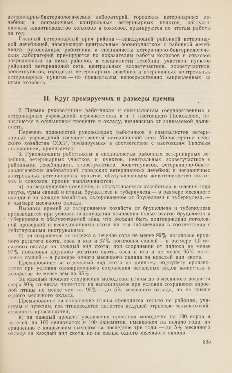 з‹ ветеринарно-бактериологических лабораторий, городских ветеринарных ле- чебниц и пограничных контрольных ветеринарных пунктов, обслужи- вающие животноводство колхозов и совхозов, премируются по итогам работы за год. Главный ветеринарный врач района — заведующий районной ветеринар- ной лечебницей, заведующий центральным зооветучастком с районной лечеб- ницей, руководящие работники и специалисты ветеринарно-бактериологиче- ских лабораторий премируются по показателям работы колхозов и совхозов закрепленных за ними районов, а специалисты лечебниц, участков, пунктов районной ветеринарной сети, центральных зооветучастков, зооветучастков, зооветпунктов, городских ветеринарных лечебниц и пограничных контрольных ветеринарных пунктов — по показателям непосредственно закрепленных за ними хозяйств. НП. Круг премируемых и размеры премии 2. Премии руководящим работникам и специалистам государственных и ветеринарных учреждений, перечисленных в п. |1 настоящего Положения, на- числяются в одинаковом проценте к окладу, независимо от занимаемой долж- ности. | Перечень должностей руководящих работников и специалистов ветери- нарных учреждений государственной ветеринарной сети Министерства сель- ского хозяйства СССР, премируемых в соответствии с настоящим Типовым положением, прилагается. 3. Руководящим работникам и специалистам районных ветеринарных ле- чебниц, ветеринарных участков и пунктов, центральных зооветучастков с районными лечебницами, зооветучастков, зооветпунктов, ветеринарно-бакте- риологических лабораторий, городских ветеринарных лечебниц и пограничных контрольных ветеринарных пунктов, обслуживающим животноводство колхо- зов и совхозов, премии выплачиваются: а) за недопущение появления в обслуживаемых хозяйствах в течение года ящура, чумы свиней и птицы, бруцеллеза и туберкулеза — в размере месячного оклада и за каждое хозяйство, оздоровленное от бруцеллеза и туберкулеза, — в размере месячного оклада. Выплата премий за оздоровление хозяйств от бруцеллеза и туберкулеза производится при условии недопущения появления новых очагов бруцеллеза и туберкулеза в обслуживаемой зоне, что должно быть подтверждено поголов- ной проверкой и исследованиями скота на эти заболевания в соответствии с действующими инструкциями; 6) за сохранение от падежа в течение года не менее 99% поголовья круп- ного рогатого скота, овец и коз и 97% поголовья свиней — в размере 1,5-ме- сячного оклада за каждый вид скота; при сохранении от падежа не менее 97% поголовья крупного рогатого скота, овец и коз и не менее 95% пого- ловья свиней — в размере одного месячного оклада за каждый вид скота. Премирование за отдельный вид скота по данному подпункту произво- дится при условии одновременного сохранения остальных видов животных в хозяйстве не менее чем на 95%. За каждый процент сохранения молодняка птицы до 5-месячного возраста сверх 80% от числа принятого на выращивание при условии сохранения взрос- лой птицы не менее чем на 95% — до 5% месячного оклада, но не свыше одного месячного оклада. Премирование за сохранение птицы проводится только по районам, уча- сткам и пунктам, где птицеводство является ведущей отраслью сельскохозяй- ственного производства; в) за каждый процент увеличения приплода молодняка на 100 коров и нетелей, на 100 свиноматок и 100 овцематок, имевшихся на начало года, по сравнению с наивысшим выходом за последние три года, — до 5% месячного оклада за каждый вид скота, но не свыше одного месячного оклада.