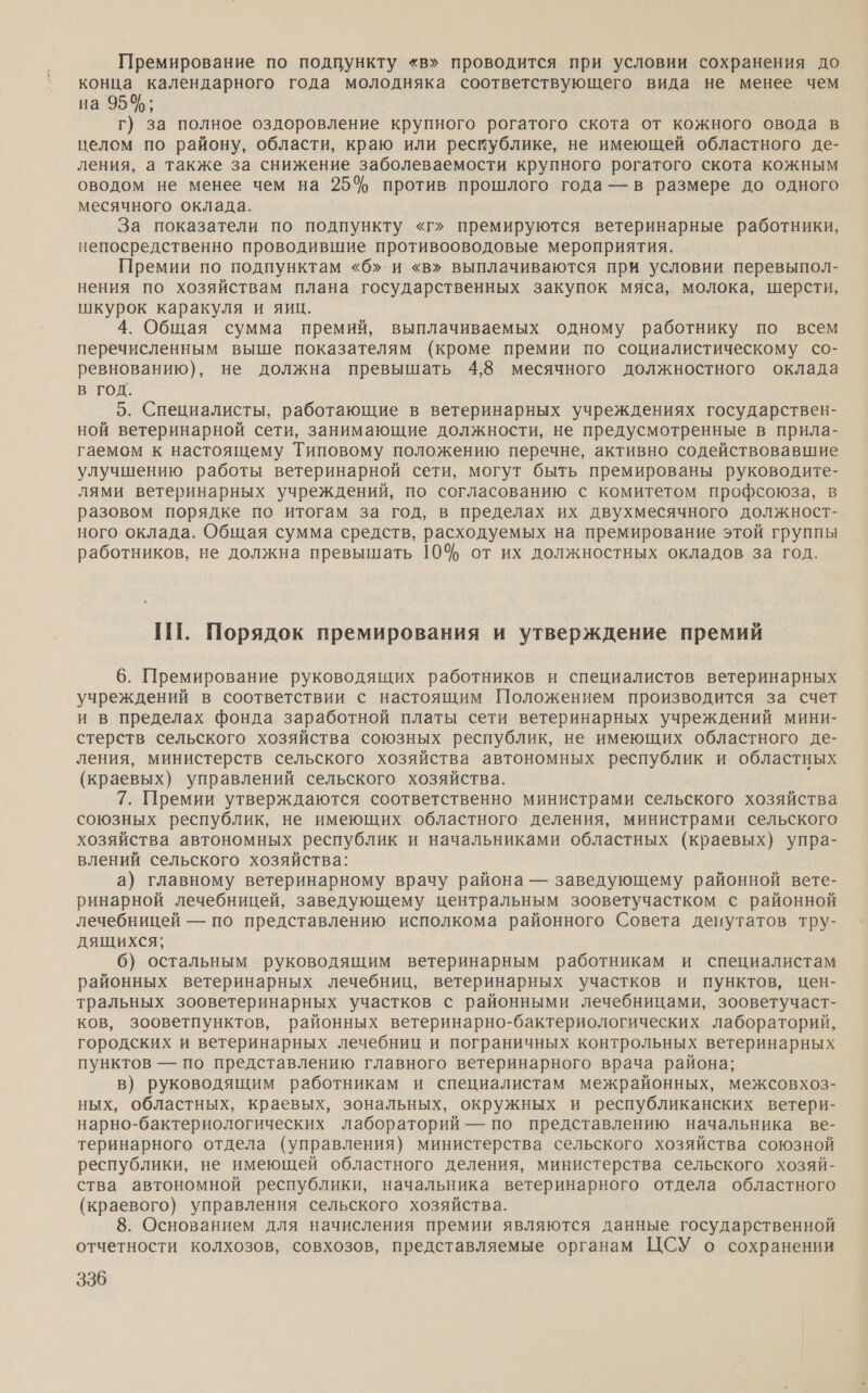 Премирование по подпункту «в» проводится при условии сохранения до конца календарного года молодняка соответствующего вида не менее чем на 95%; г) за полное оздоровление крупного рогатого скота от кожного овода в целом по району, области, краю или ресмублике, не имеющей областного де- ления, а также за снижение заболеваемости крупного рогатого скота кожным оводом не менее чем на 25% против прошлого года — в размере до одного месячного оклада. За показатели по подпункту «г» премируются ветеринарные работники, непосредственно проводившие противооводовые мероприятия. Премии по подпунктам «б».и «в» выплачиваются при условии перевыпол- нения по хозяйствам плана государственных закупок мяса, молока, шерсти, шкурок каракуля и яиц. 4. Общая сумма премий, выплачиваемых одному работнику по всем перечисленным выше показателям (кроме премии по социалистическому со- ревнованию), не должна превышать 4,8 месячного должностного оклада в ГОД. 5. Специалисты, работающие в ветеринарных учреждениях государствен- ной ветеринарной сети, занимающие должности, не предусмотренные в прила- гаемом к настоящему Типовому положению перечне, активно содействовавшие улучшению работы ветеринарной сети, могут быть премированы руководите- лями ветеринарных учреждений, по согласованию с комитетом профсоюза, в разовом порядке по итогам за год, в пределах их двухмесячного должност- ного оклада. Общая сумма средств, расходуемых на премирование этой группы работников, не должна превышать 10% от их должностных окладов за. год. ПТ. Порядок премирования и утверждение премий 6. Премирование руководящих работников и специалистов ветеринарных учреждений в соответствии с настоящим Положением производится за счет и в пределах фонда заработной платы сети ветеринарных учреждений мини- стерств сельского хозяйства союзных республик, не имеющих областного де- ления, министерств сельского хозяйства автономных республик и областных (краевых) управлений сельского хозяйства. 7. Премии утверждаются соответственно министрами сельского хозяйства союзных республик, не имеющих областного деления, министрами сельского хозяйства автономных республик и начальниками областных (краевых) упра- влений сельского хозяйства: а) главному ветеринарному врачу района — заведующему районной вете- ринарной лечебницей, заведующему центральным зооветучастком с районной лечебницей — по представлению исполкома районного Совета денутатов тру- дящихся; 6) остальным руководящим ветеринарным работникам и специалистам районных ветеринарных лечебниц, ветеринарных участков и пунктов, цен- тральных зооветеринарных участков с районными лечебницами, зооветучаст- ков, зооветпунктов, районных ветеринарно-бактериологических лабораторий, городских и ветеринарных лечебниц и пограничных контрольных ветеринарных пунктов — по представлению главного ветеринарного врача района; в) руководящим работникам и специалистам межрайонных, межсовхоз- ных, областных, краевых, зональных, окружных и республиканских ветери- нарно-бактериологических лабораторий — по представлению начальника ве- теринарного отдела (управления) министерства сельского хозяйства союзной республики, не имеющей областного деления, министерства сельского хозяй- ства автономной республики, начальника ветеринарного отдела областного (краевого) управления сельского хозяйства. 8. Основанием для начисления премии являются данные государственной отчетности колхозов, совхозов, представляемые органам ЦСУ о сохранении