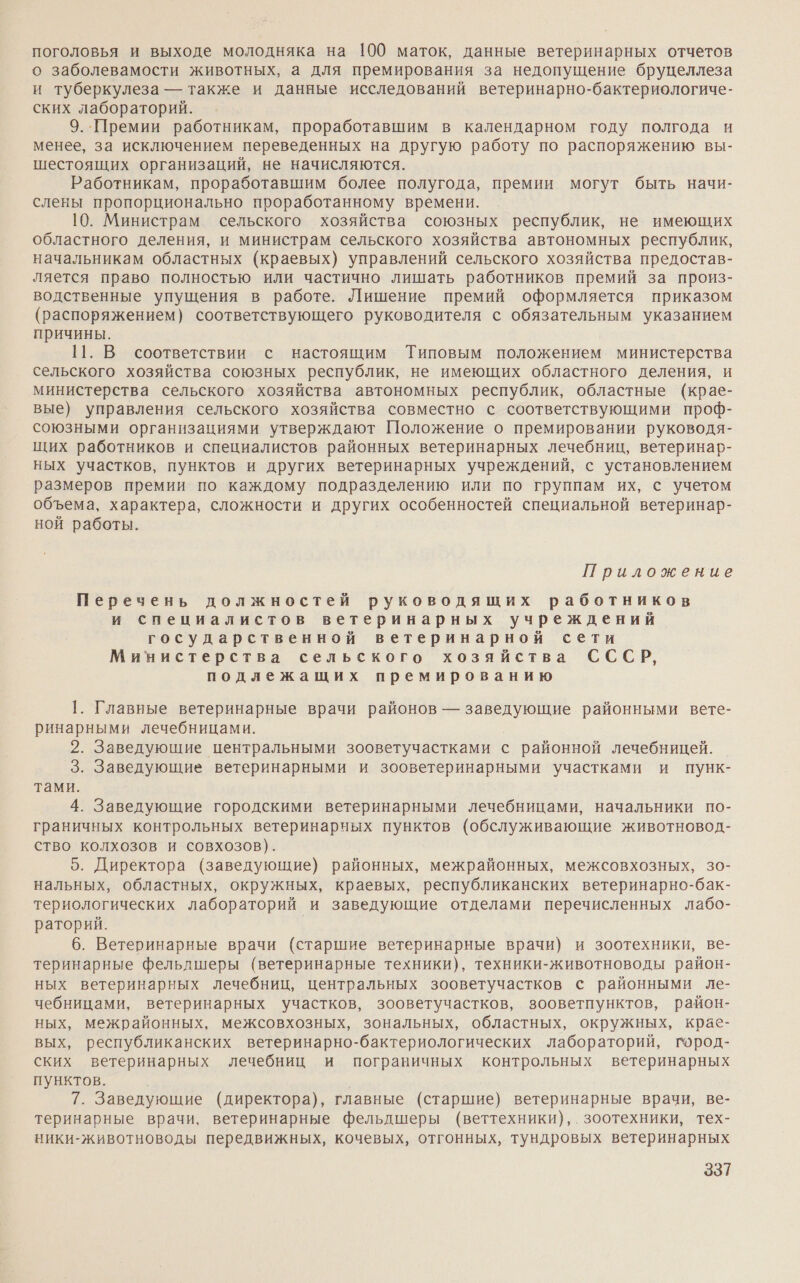 поголовья и выходе молодняка на 100 маток, данные ветеринарных отчетов о заболевамости животных, а для премирования за недопущение бруцеллеза и туберкулеза — также и данные исследований ветеринарно-бактериологиче- ских лабораторий. 9..Премии работникам, проработавшим в календарном году полгода и менее, за исключением переведенных на другую работу по распоряжению вы- шестоящих организаций, не начисляются. Работникам, проработавшим более полугода, премии могут быть начи- слены пропорционально проработанному времени. 10. Министрам сельского хозяйства союзных республик, не имеющих областного деления, и министрам сельского хозяйства автономных республик, начальникам областных (краевых) управлений сельского хозяйства предостав- ляется право полностью или частично лишать работников премий за произ- водственные упущения в работе. Лишение премий оформляется приказом (распоряжением) соответствующего руководителя с обязательным указанием причины. 11. В соответствии с настоящим Типовым положением министерства сельского хозяйства союзных республик, не имеющих областного деления, и министерства сельского хозяйства автономных республик, областные (крае- вые) управления сельского хозяйства совместно с соответствующими проф- союзными организациями утверждают Положение о премировании руководя- щих работников и специалистов районных ветеринарных лечебниц, ветеринар- ных участков, пунктов и других ветеринарных учреждений, с установлением размеров премии по каждому подразделению или по группам их, с учетом объема, характера, сложности и других особенностей специальной ветеринар- ной работы. Приложение Перечень должностей руководящих работников и специалистов ветеринарных учреждений государственной ветеринарной сети Министерства сельского хозяйства СССР, подлежащих премированию 1. Главные ветеринарные врачи районов — заведующие районными вете- ринарными лечебницами. 2. Заведующие центральными зооветучастками с районной лечебницей. 3. Заведующие ветеринарными и зооветеринарными участками и пунк- тами. 4. Заведующие городскими ветеринарными лечебницами, начальники по- граничных контрольных ветеринарных пунктов (обслуживающие животновод- ство колхозов и совхозов). 5. Директора (заведующие) районных, межрайонных, межсовхозных, 30- нальных, областных, окружных, краевых, республиканских ветеринарно-бак- териологических лабораторий и заведующие отделами перечисленных лабо- раторий. 6. Ветеринарные врачи (старшие ветеринарные врачи) и зоотехники, ве- теринарные фельлшеры (ветеринарные техники), техники-животноводы район- ных ветеринарных лечебниц, центральных зооветучастков с районными ле- чебницами, ветеринарных участков, зооветучастков, зооветпунктов, район- ных, межрайонных, межсовхозных, зональных, областных, окружных, крае- вых, республиканских ветеринарно-бактериологических лабораторий, город- ских ветеринарных лечебниц и пограничных контрольных ветеринарных пунктов. 7. Заведующие (директора), главные (старшие) ветеринарные врачи, ве- теринарные врачи, ветеринарные фельдшеры (веттехники),.зоотехники, тех- ники-животноводы передвижных, кочевых, отгонных, тундровых ветеринарных