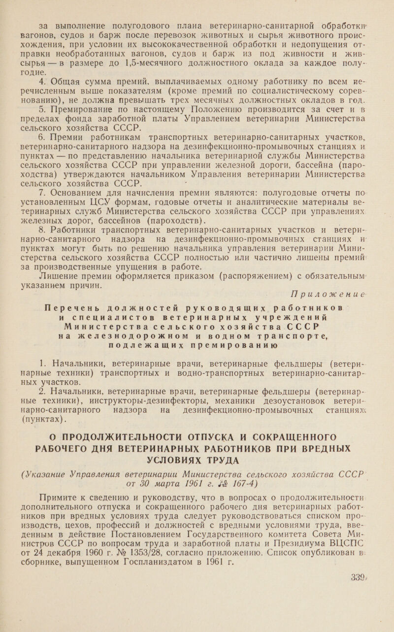 за выполнение полугодового плана ветеринарно-санитарной обработки вагонов, судов и барж после перевозок животных и сырья животного проис- хождения, при условии их высококачественной обработки и недопущения от- правки необработанных вагонов, судов и барж из под живности и жив- сырья — в размере до 1,5-месячного должностного оклада за каждое полу-- годие. 4. Общая сумма премий, выплачиваемых одному работнику по всем ие- речисленным выше показателям (кроме премий по социалистическому сорев- нованию), не должна превышать трех месячных должностных окладов в год. 5. Премирование по настоящему Положению производится за счет и в пределах фонда заработной платы Управлением ветеринарии Министерства сельского хозяйства СССР. 6. Премии работникам транспортных ветеринарно-санитарных участков, ветеринарно-санитарного надзора на дезинфекционно-промывочных станциях и пунктах — по представлению начальника ветеринарной службы Министерства сельского хозяйства СССР при управлении железной дороги, бассейна (паро- ходства) утверждаются начальником Управления ветеринарии Министерства сельского хозяйства СССР. : 7. Основанием для начисления премии являются: полугодовые отчеты по. установленным ЦСУ формам, годовые отчеты и аналитические материалы ве- теринарных служб Министерства сельского хозяйства СССР при управлениях. железных дорог, бассейнов (пароходств). 8. Работники транспортных ветеринарно-санитарных участков и ветери-- нарно-санитарного надзора на дезинфекционно-промывочных станциях и’ пунктах могут быть по решению начальника управления ветеринарии Мини- стерства сельского хозяйства СССР полностью или частично лишены премий‘ за производственные упущения в работе. Лишение премии оформляется приказом (распоряжением) с обязательным указанием причин. Приложение: Перечень должностей руководящих работников. и специалистов ветеринарных учреждений Министерства сельского хозяйства СССР на железнодорожном и водном транспорте, подлежащих премированию 1. Начальники, ветеринарные врачи, ветеринарные фельдшеры (ветери- нарные техники) транспортных и водно-транспортных ветеринарно-санитар- ных участков. 2. Начальники, ветеринарные врачи, ветеринарные фельдшеры (ветеринар- ные техники), инструкторы-дезинфекторы, механики дезоустановок ветери- нарно-санитарного надзора на дезинфекционно-промывочных станциях (пунктах). О ПРОДОЛЖИТЕЛЬНОСТИ ОТПУСКА И СОКРАЩЕННОГО РАБОЧЕГО ДНЯ ВЕТЕРИНАРНЫХ РАБОТНИКОВ ПРИ ВРЕДНЫХ УСЛОВИЯХ ТРУДА (Указание Управления ветеринарии Министерства сельского хозяйства СССР’ от 30 марта 1961 г. 58 167-4) | Примите к сведению и руководству, что в вопросах о продолжительности дополнительного отпуска и сокращенного рабочего дня ветеринарных работ- ников при вредных условиях труда следует руководствоваться списком про-- изводств, цехов, профессий и должностей с вредными условиями труда, вве- денным в действие Постановлением Государственного комитета Совета Ми- нистров СССР по вопросам труда и заработной платы и Президиума ВЦСПС от 24 декабря 1960 г. № 1353/28, согласно приложению. Список опубликован в: сборнике, выпущенном Госпланиздатом в 1961 г.