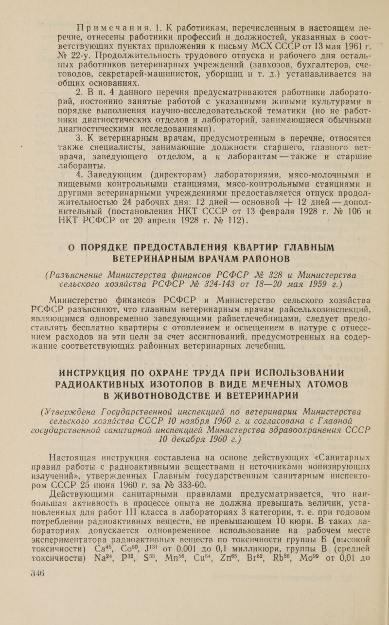 Примечания. 1. К работникам, перечисленным в настоящем пе- речне, отнесены работники профессий и должностей, указанных в соот- ветствующих пунктах приложения к письму МСХ СССР от 13 мая 1961 г. № 22-у. Продолжительность трудового отпуска и рабочего дня осталь- ных работников ветеринарных учреждений (завхозов, бухгалтеров, сче- товодов, секретарей-машинисток, уборщиц и т. д.) устанавливается на общих основаниях. 2. В п. 4 данного перечня предусматриваются работники лаборато- рий, постоянно занятые работой с указанными живыми культурами в порядке выполнения научно-исследовательской тематики (но не работ- ники диагностических отделов и лабораторий, занимающиеся обычными диагностическими исследованиями). 3. К ветеринарным врачам, предусмотренным в перечне, относятся также специалисты, занимающие должности старшего, главного вет- врача, заведующего отделом, а к лаборантам — также и старшие лаборанты. 4. Заведующим (директорам) лабораториями, мясо-молочными и пищевыми контрольными станциями, мясо-контрольными станциями и другими ветеринарными учреждениями предоставляется отпуск продол- жительностью 24 рабочих дня: 12 дней — основной -- 12 дней — допол- нительный (постановления НКТ СССР от 13 т 1928 г. - № 106 и НКТ РСФСР от 20 апреля 1928 г. № 112). О ПОРЯДКЕ ПРЕДОСТАВЛЕНИЯ КВАРТИР ГЛАВНЫМ ВЕТЕРИНАРНЫМ ВРАЧАМ РАЙОНОВ (Разъяснение Министерства финансов РСФСР Л№ 328 и Министерства сельского хозяйства РСФСР Л№ 324-143 от 18—20 мая 1959 г.) Министерство финансов РСФСР и Министерство сельского хозяйства РСФСР разъясняют, что главным ветеринарным врачам райсельхозинспекций, являющимся одновременно заведующими райветлечебницами, следует предо- ставлять бесплатно квартиры с отоплением и освещением в натуре с отнесе- нием расходов на эти цели за счет ассигнований, предусмотренных на содер- жание соответствующих районных ветеринарных лечебник. ИНСТРУКЦИЯ ПО ОХРАНЕ ТРУДА ПРИ ИСПОЛЬЗОВАНИИ РАДИОАКТИВНЫХ ИЗОТОПОВ В ВИДЕ МЕЧЕНЫХ АТОМОВ В ЖИВОТНОВОДСТВЕ И ВЕТЕРИНАРИИ (Утверждена Государственной инспекцией по ветеринарии Министерства сельского хозяйства СССР 10 ноября 1960 г. и согласована с Главной государственной санитарной инспекцией Министерства здравоохранения ОСЕР. 10 декабря 1960 г.) Настоящая инструкция составлена на основе действующих «Санитарных правил работы с радиоактивными веществами и источниками ионизирующих излучений», утвержденных Главным государственным ‘санитарным инспекто- ром СССР 25 июня 1960 г. за № 333-60. Действующими санитарными правилами предусматривается, ‘что наи- большая активность в процессе опыта не должна превышать величин, уста- новленных для работ ПШ класса в лабораториях 3 категории, т. е. при годовом потреблении радиоактивных веществ, не превышающем 10 кюри. В таких ла- бораториях допускается одновременное использование на рабочем месте экспериментатора радиоактивных веществ по токсичности группы Б (высокой токсичности) Са, Соб, ЛЗ! от 0,001 до 0,1 милликюри, группы В. (средней токсичности) Ма РР; 5%. Мн. Си 2де, В 60 МО