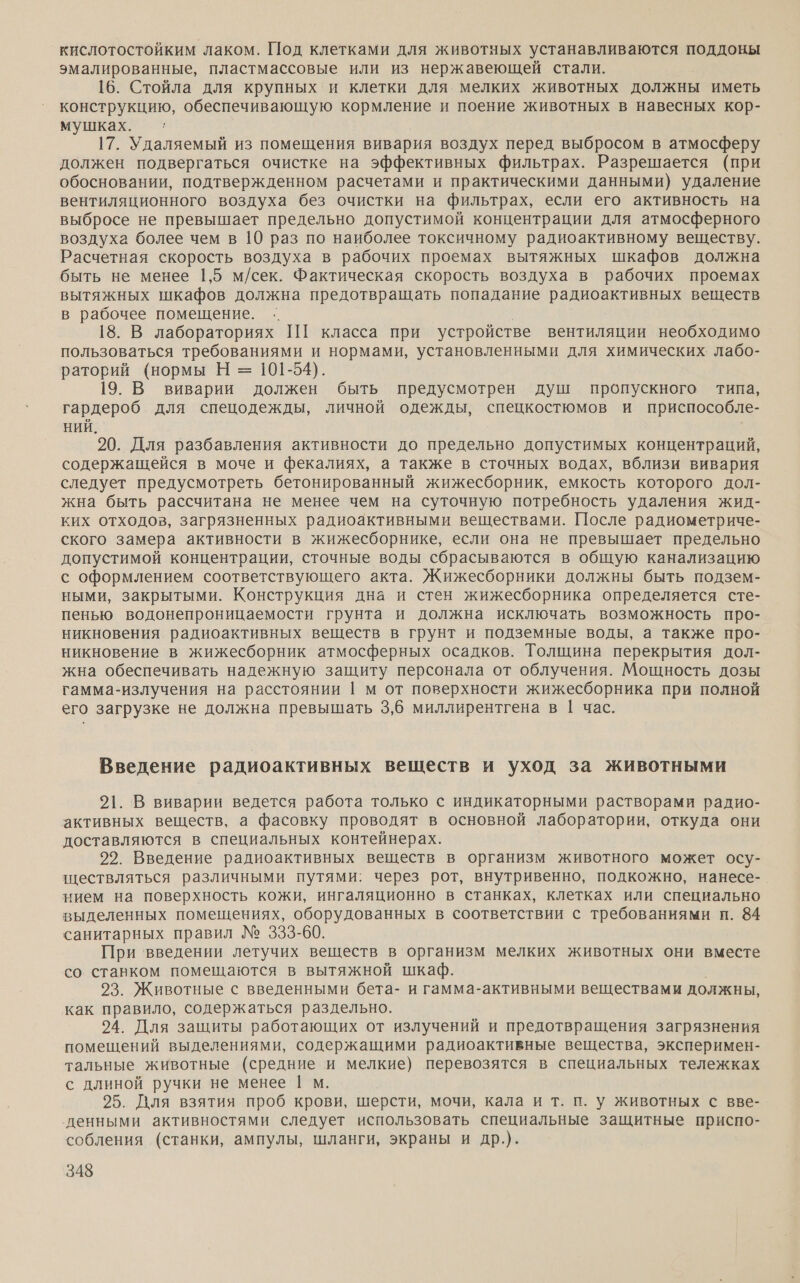 кислотостойким лаком. Под клетками для животных устанавливаются поддоны эмалированные, пластмассовые или из нержавеющей стали. 16. Стойла для крупных и клетки для мелких животных должны иметь конструкцию, обеспечивающую кормление и поение животных в навесных кор- мушках. ‹: 17. Удаляемый из помещения вивария воздух перед выбросом в атмосферу должен подвергаться очистке на эффективных фильтрах. Разрешается (при обосновании, подтвержденном расчетами и практическими данными) удаление вентиляционного воздуха без очистки на фильтрах, если его активность на выбросе не превышает предельно допустимой концентрации для атмосферного воздуха более чем в 10 раз по наиболее токсичному радиоактивному веществу. Расчетная скорость воздуха в рабочих проемах вытяжных шкафов должна быть не менее 1,5 м/сек. Фактическая скорость воздуха в рабочих проемах вытяжных шкафов должна предотвращать попадание радиоактивных веществ в рабочее помещение. .. 18. В лабораториях ПТ класса при устройстве вентиляции необходимо пользоваться требованиями и нормами, установленными для химических лабо- раторий (нормы Н = 101-54). 19. В виварии должен быть предусмотрен душ пропускного типа, гардероб для спецодежды, личной одежды, спецкостюмов и приспособле- НИЙ. 20. Для разбавления активности до предельно допустимых концентраций, содержащейся в моче и фекалиях, а также в сточных водах, вблизи вивария следует предусмотреть бетонированный жижесборник, емкость которого дол- жна быть рассчитана не менее чем на суточную потребность удаления жид- ких отходов, загрязненных радиоактивными веществами. После радиометриче- ского замера активности в жижесборнике, если она не превышает предельно допустимой концентрации, сточные воды сбрасываются в общую канализацию с оформлением соответствующего акта. Жижесборники должны быть подзем- ными, закрытыми. Конструкция дна и стен жижесборника определяется сте- пенью водонепроницаемости грунта и должна исключать возможность про- никновения радиоактивных веществ в грунт и подземные воды, а также про- никновение в жижесборник атмосферных осадков. Толщина перекрытия дол- жна обеспечивать надежную защиту персонала от облучения. Мощность дозы гамма-излучения на расстоянии |1 м от поверхности жижесборника при полной его загрузке не должна превышать 3,6 миллирентгена в 1 час. Введение радиоактивных веществ и уход за животными 21. В виварии ведется работа только с индикаторными растворами радио- активных веществ, а фасовку проводят в основной лаборатории, откуда они доставляются в специальных контейнерах. 22. Введение радиоактивных веществ в организм животного может осу- ществляться различными путями: через рот, внутривенно, подкожно, нанесе-_ нием на поверхность кожи, ингаляционно в станках, клетках или специально выделенных помещениях, оборудованных в соответствии с требованиями п. 84 санитарных правил № 333-60. При ‘введении летучих веществ в организм мелких животных они вместе со ставком помещаются в вытяжной шкаф. 93. Животные с введенными бета- и гамма-активными веществами должны, как правило, содержаться раздельно. 24. Для защиты работающих от излучений и предотвращения загрязнения помещений выделениями, содержащими радиоактивные вещества, эксперимен- тальные животные (средние и мелкие) перевозятся в специальных тележках с длиной ручки не менее | м. | 25. Для взятия проб крови, шерсти, мочи, кала и т. п. у животных с вве- денными активностями следует использовать специальные защитные приспо- собления (станки, ампулы, шланги, экраны и др.).