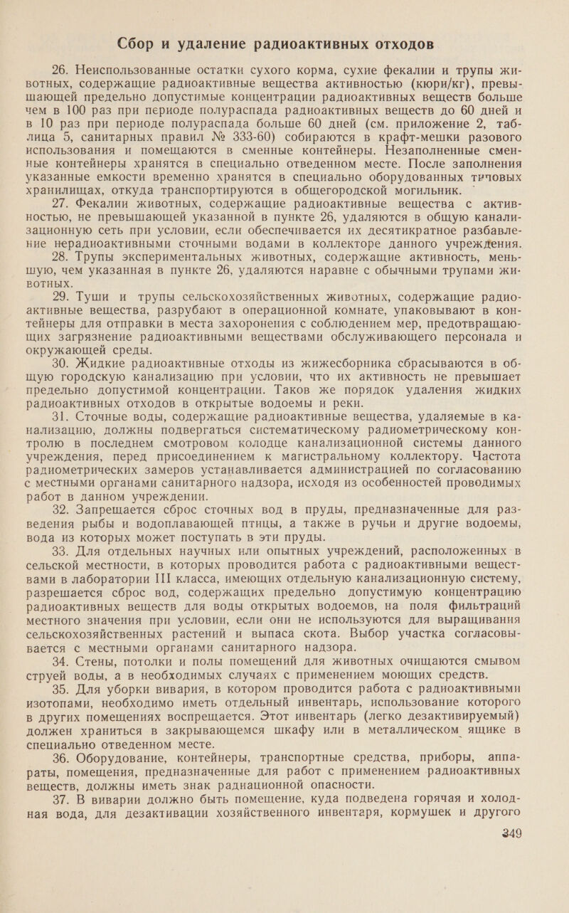 Сбор и удаление радиоактивных отходов 26. Неиспользованные остатки сухого корма, сухие фекалии и трупы жи- вотных, содержащие радиоактивные вещества активностью (кюри/кг), превы- шающей предельно допустимые концентрации радиоактивных веществ больше чем в 100 раз при периоде полураспада радиоактивных веществ до 60 дней и в 10 раз при периоде полураспада больше 60 дней (см. приложение 2, таб- лица 5, санитарных правил № 333-60) собираются в крафт-мешки разового использования и помещаются в сменные контейнеры. Незаполненные смен- ные контейнеры хранятся в специально отведенном месте. После заполнения указанные емкости временно хранятся в специально оборудованных типовых хранилищах, откуда транспортируются в общегородской могильник. ` 27. Фекалии животных, содержащие радиоактивные вещества с актив- ностью, не превышающей указанной в пункте 26, удаляются в общую канали- зационную сеть при условии, если обеспечивается их десятикратное разбавле- ние нерадиоактивными сточными водами в коллекторе данного учреждения. 28. Трупы экспериментальных животных, содержащие активность, мень- шую, чем указанная в пункте 26, удаляются наравне с обычными трупами жи- ВОТНЫХ. 29. Туши и трупы сельскохозяйственных животных, содержащие радио- активные вещества, разрубают в операционной комнате, упаковывают в кон- тейнеры для отправки в места захоронения с соблюдением мер, предотвращаю- щих загрязнение радиоактивными веществами обслуживающего персонала и окружающей среды. 30. Жидкие радиоактивные отходы из жижесборника сбрасываются в 0б- щую городскую канализацию при условии, что их активность не превышает предельно допустимой концентрации. Таков же порядок удаления жидких радиоактивных отходов в открытые водоемы и реки. 31. Сточные воды, содержащие радиоактивные вещества, удаляемые в ка- нализацию, должны подвергаться систематическому радиометрическому кон- тролю в последнем смотровом колодце канализационной системы данного учреждения, перед присоединением к магистральному коллектору. Частота радиометрических замеров устанавливается администрацией по согласованию с местными органами санитарного надзора, исходя из особенностей проводимых работ в данном учреждении. 32. Запрещается сброс сточных вод в пруды, предназначенные для раз- ведения рыбы и водоплавающей птицы, а также в ручьи и другие водоемы, вода из которых может поступать в эти пруды. 33. Для отдельных научных или опытных учреждений, расположенных в сельской местности, в которых проводится работа с радиоактивными вещест- вами в лаборатории 1Ш класса, имеющих отдельную канализационную систему, разрешается сброс вод, содержащих предельно допустимую концентрацию радиоактивных веществ для воды открытых водоемов, на поля фильтраций местного значения при условии, если они не используются для выращивания сельскохозяйственных растений и выпаса скота. Выбор участка согласовы- вается с местными органами санитарного надзора. 34. Стены, потолки и полы помещений для животных очищаются смывом струей воды, а в необходимых случаях с применением моющих средств. 35. Для уборки вивария, в котором проводится работа с радиоактивными изотопами, необходимо иметь отдельный инвентарь, использование которого в других помещениях воспрещается. Этот инвентарь (легко дезактивируемый) должен храниться в закрывающемся шкафу или в металлическом ящике в специально отведенном месте. 36. Оборудование, контейнеры, транспортные средства, приборы, аппа- раты, помещения, предназначенные для работ с применением радиоактивных веществ, должны иметь знак радиационной опасности. 37. В виварии должно быть помещение, куда подведена горячая и холод- ная вода, для дезактивации хозяйственного инвентаря, кормушек и другого