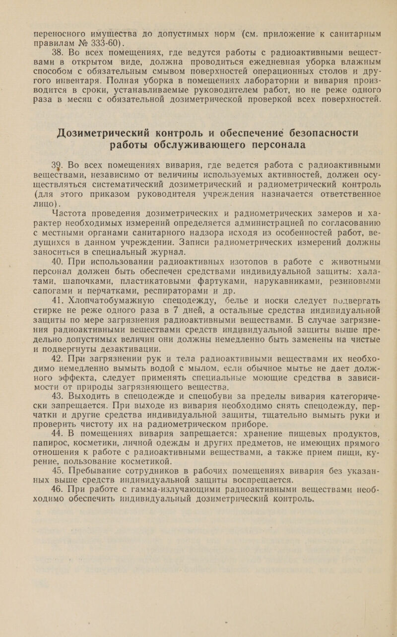 переносного имущества до допустимых норм (см. приложение к санитарным правилам № 333-60). 38. Во всех помещениях, где ведутся работы с радиоактивными вещест- вами в открытом виде, должна проводиться ежедневная уборка влажным способсм с обязательным смывом поверхностей операционных столов и дру- гого инвентаря. Полная уборка в помещениях лаборатории и вивария произ- водится в сроки, устанавливаемые руководителем работ, но не реже одного раза в месяц с обязательной дозиметрической проверкой всех поверхностей. Дозиметрический контроль и обеспечение безопасности работы обслуживающего персонала 39. Во всех помещениях вивария, где ведется работа с радиоактивными. веществами, независимо от величины используемых активностей, должен осу- ществляться систематический дозиметрический и радиометрический контроль (для этого приказом руководителя учреждения назначается ответственное лицо). Частота проведения дозиметрических и радиометрических замеров и ха- рактер необходимых измерений определяется администрацией по согласованию с местными органами санитарного надзора исходя из особенностей работ, ве- дущихся в данном учреждении. Записи радиометрических измерений должны заноситься в специальный журнал. 40. При использовании радиоактивных изотопов в работе с животными персонал должен быть обеспечен средствами индивидуальной защиты: хала- тами, шапочками, пластикатовыми фартуками, нарукавниками, резиновыми сапогами и перчатками, респираторами и др. 41. Хлопчатобумажную спецодежду, белье и носки следует подвергать стирке не реже одного раза в 7 дней, а остальные средства индивидуальной защиты по мере загрязнения радиоактивными веществами. В случае загрязне- ния радиоактивными веществами средств индивидуальной защиты выше пре- дельно допустимых величин они должны немедленно быть заменены на чистые и подвергнуты дезактивации. 42. При загрязнении рук и тела радиоактивными веществами их необхо- димо немедленно вымыть водой с мылом, если обычное мытье не дает долж- ного эффекта, следует применять специальные моющие средства в зависи- мости от природы загрязняющего вещества. 43. Выходить в спецодежде и спецобуви за пределы вивария категориче- ски запрещается. При выходе из вивария необходимо снять спецодежду, пер- чатки и другие средства индивидуальной защиты, тщательно вымыть руки и проверить чистоту их на радиометрическом приборе. ; 44. В помещениях вивария запрещается: хранение пищевых продуктов, папирос, косметики, личной одежды и других предметов, не имеющих прямого отношения к работе с радиоактивными веществами, а также прием пищи, ку- рение, пользование косметикой. 45. Пребывание сотрудников в рабочих помещениях вивария без указан- ных выше средств индивидуальной защиты воспрещается. 46. При работе с гамма-излучающими радиоактивными веществами необ- ходимо обеспечить индивидуальный дозиметрический контроль.