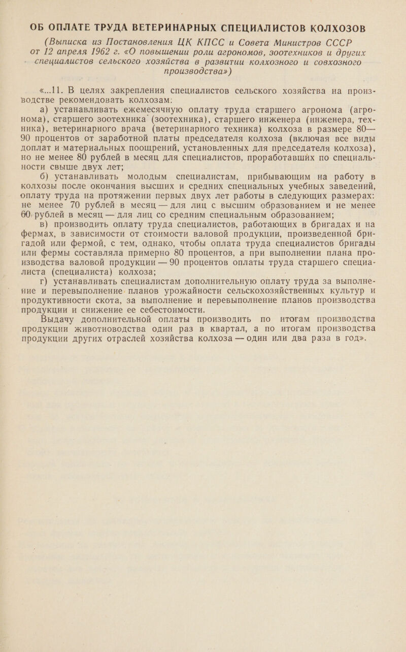 ОБ ОПЛАТЕ ТРУДА ВЕТЕРИНАРНЫХ СПЕЦИАЛИСТОВ КОЛХОЗОВ (Выписка из Постановления ЦК КПСС и Совета Министров СССР от 12 апреля 1962 г. «О повышении роли агрономов, зоотехников и других специалистов сельского хозяйства в развитии колхозного и совхозного производства») «...11. В целях закрепления специалистов сельского хозяйства на произ- водстве рекомендовать колхозам: а) устанавливать ежемесячную оплату труда старшего агронома (агро- нома), старшего зоотехника` (зоотехника), старшего инженера (инженера, тех- ника), ветеринарного врача (ветеринарного техника) колхоза в размере 80— 90 процентов от заработной платы председателя колхоза (включая все виды доплат и`материальных поощрений, установленных для председателя колхоза), но не менее 80 рублей в месяц для специалистов, проработавших по специаль- ности свыше двух лет; 6) устанавливать молодым специалистам, прибывающим на работу в колхозы после окончания высших и средних специальных учебных заведений, оплату труда на протяжении первых двух лет работы в следующих размерах: не менее 70 рублей в месяц — для лиц с высшим образованием и не менее 60, рублей в месяц — для лиц со средним специальным образованием; в) производить оплату труда специалистов, работающих в бригадах и на фермах, в зависимости от стоимости валовой продукции, произведенной бри- гадой или фермой, с тем, однако, чтобы оплата труда специалистов бригады или фермы составляла примерно 80 процентов, а при выполнении плана про- изводства валовой продукции — 90 процентов оплаты труда старшего специа- листа (специалиста) колхоза; г) устанавливать специалистам дополнительную оплату труда за выполне- ние и перевыполнение. планов урожайности сельскохозяйственных культур и продуктивности скота, за выполнение и перевыполнение планов производства продукции и снижение ее себестоимости. Выдачу дополнительной оплаты производить по итогам производства продукции животноводства один раз в квартал, а по итогам производства продукции других отраслей хозяйства колхоза — один или два раза в год».