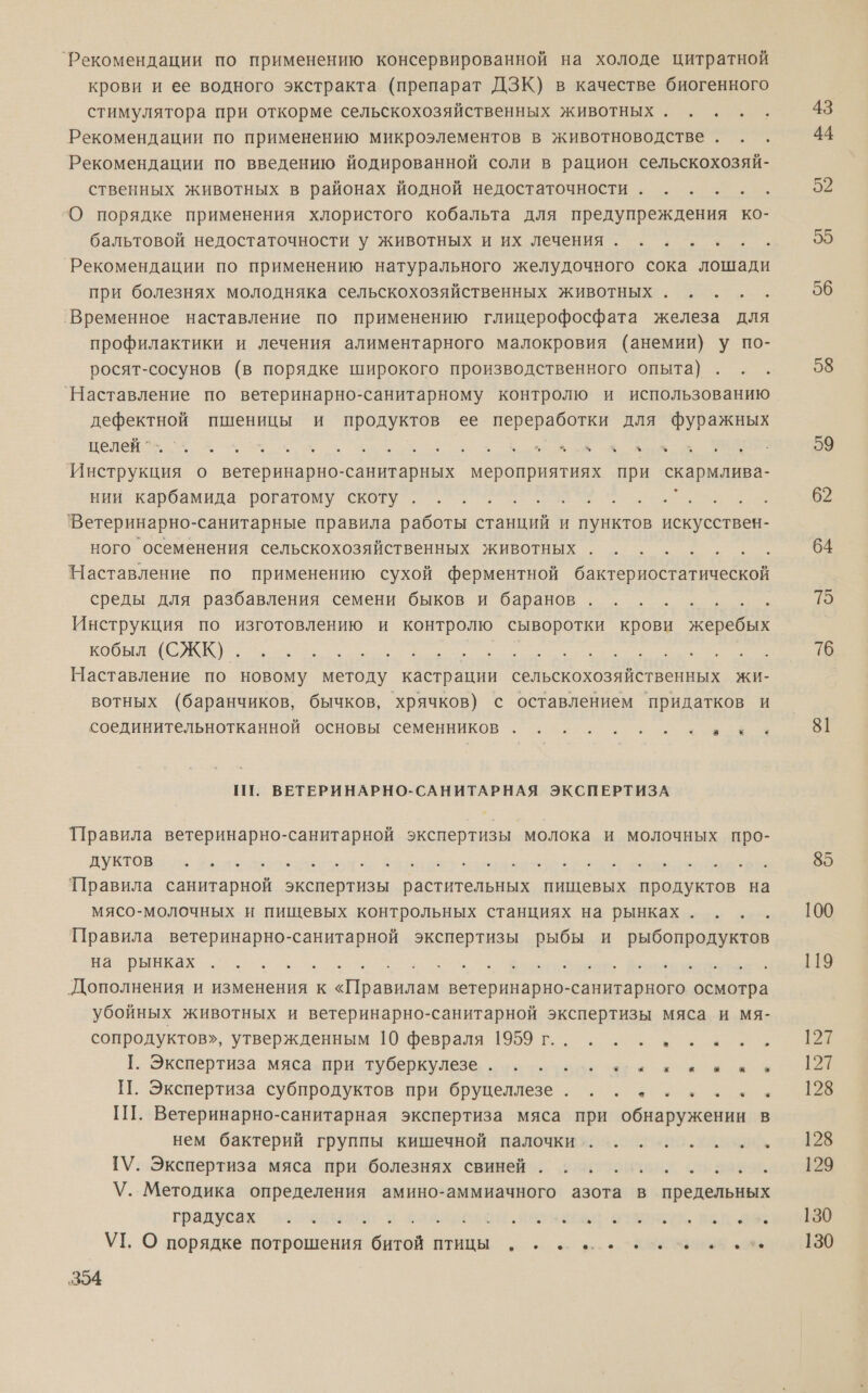 ‘Рекомендации по применению консервированной на холоде цитратной крови и ее водного экстракта (препарат ДЗК) в качестве биогенного стимулятора при откорме сельскохозяйственных животных. . . . Рекомендации по применению микроэлементов в животноводстве . Рекомендации по введению йодированной соли в рацион сельскохозяй- ственных животных в районах йодной недостаточности... . .. О порядке применения хлористого кобальта для предупреждения ко- бальтовой недостаточности у животных и их лечения. ...... Рекомендации по применению натурального желудочного сока лошади при болезнях молодняка сельскохозяйственных животных. . . . . ‚Временное наставление по применению глицерофосфата железа для профилактики и лечения алиментарного малокровия (анемии) у по- росят-сосунов (в порядке широкого производственного опыта) `Наставление по ветеринарно-санитарному контролю и использованию дефектной пшеницы и продуктов ее переработки для фуражных о о о оо а м Инструкция о ветеринарно-санитарных мероприятиях при скармлива- нии карбамида рогатому скоту . со ое 'Ветеринарно- санитарные правила работы станций и пунктов искусствен- ного осеменения сельскохозяйственных животных а р Наставление по применению сухой ферментной бактериостатической среды для разбавления семени быков и баранов... . .. 5 Инструкция по изготовлению и контролю сыворотки крови И кобыя: (ОКЕ)... ть РЕК Е Наставление по новому методу кастрации сельскохозяйственных жи- вотных (баранчиков, бычков, хрячков) с оставлением придатков и соединительнотканной основы семенников . .... . сева ПТ. ВЕТЕРИНАРНО-САНИТАРНАЯ ЭКСПЕРТИЗА Правила ветеринарно-санитарной экспертизы молока и молочных про- ПОВ их вне ада. арта Вере 'Правила санитарной экспертизы растительных пищевых продуктов на мясо-молочных и пищевых контрольных станциях на рынках... . Правила ветеринарно-санитарной экспертизы рыбы и рыбопродуктов на рынках с аа оо ПА 2 аа ноиыю. Фаны Дополнения и изменения к «Правилам ветеринарно-санитарного осмотра убойных животных и ветеринарно-санитарной экспертизы мяса и мя- сопродуктов», утвержденным 10 февраля 1959 г... .. м 1. Экопертиза мясааря тУубодкУЛеЗь куаелоде чаек ея ие а П. Экспертиза субпродуктов при бруцеллезе. ........ ГП. Ветеринарно-санитарная экспертиза мяса при обнаружении в нем бактерий группы кишечной палочки. ....... ГУ. Экспертиза мяса при болезнях свиней. ......... \У. Методика определения амино-аммиачного азота в предельных градусах: зосзалеца { ИНЕТ, Ро УТ. О порядке потрошения би ИННЫ о. ро ВИННЫЕ 43 44 52 55 56 58 59 62 64 15 76 81 85 100 119 |2 127 128 128 129 130 130